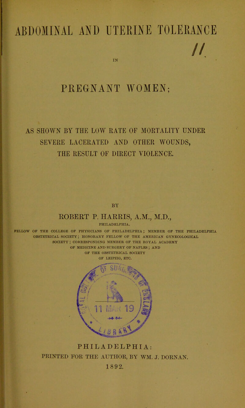 ABDOMINAL AND UTERINE TOLERANCE // IN PREGNANT WOMEN; AS SHOWN BY THE LOW RATE OF MORTALITY UNDER SEVERE LACERATED AND OTHER WOUNDS, THE RESULT OF DIRECT VIOLENCE. BY ROBERT P. HARRIS, A.M., M.D., PHILADELPHIA. FELLOW OF THE COLLEGE OF PHYSICIANS OF PHILADELPHIA; MEMBER OF THE PHILADELPHIA OBSTETRICAL SOCIETY; HONORARY FELLOW OF THE AMERICAN GYNECOLOGICAL SOCIETY ; CORRESPONDING MEMBER OF THE ROYAL ACADEMY OF MEDICINE AND SURGERY OF NAPLES ; AND OF THE OBSTETRICAL SOCIETY OF LEIPZIG, ETC. PHILADELPHIA: PRINTED FOR THE AUTHOR, BY WM. J. DORNAN. 1892.