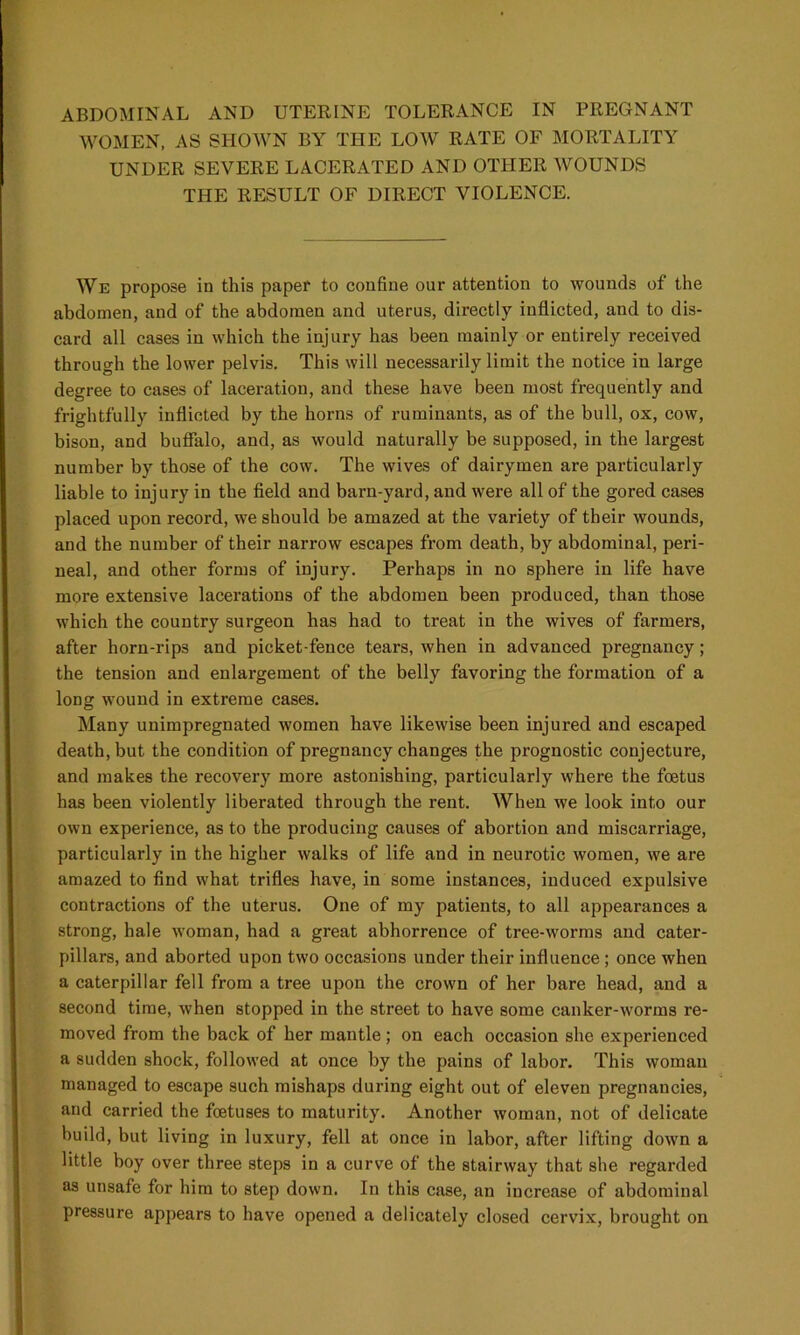 WOMEN, AS SHOWN BY THE LOW RATE OF MORTALITY UNDER SEVERE LACERATED AND OTHER WOUNDS THE RESULT OF DIRECT VIOLENCE. We propose in this paper to confine our attention to wounds of the abdomen, and of the abdomen and uterus, directly inflicted, and to dis- card all cases in which the injury has been mainly or entirely received through the lower pelvis. This will necessarily limit the notice in large degree to cases of laceration, and these have been most frequently and frightfully inflicted by the horns of ruminants, as of the bull, ox, cow, bison, and buffalo, and, as would naturally be supposed, in the largest number by those of the cow. The wives of dairymen are particularly liable to injury in the field and barn-yard, and were all of the gored cases placed upon record, we should be amazed at the variety of their wounds, and the number of their narrow escapes from death, by abdominal, peri- neal, and other forms of injury. Perhaps in no sphere in life have more extensive lacerations of the abdomen been produced, than those which the country surgeon has had to treat in the wives of farmers, after horn-rips and picket-fence tears, when in advanced pregnancy; the tension and enlargement of the belly favoring the formation of a long wound in extreme cases. Many unimpregnated women have likewise been injured and escaped death, but the condition of pregnancy changes the prognostic conjecture, and makes the recovery more astonishing, particularly where the foetus has been violently liberated through the rent. When we look into our own experience, as to the producing causes of abortion and miscarriage, particularly in the higher walks of life and in neurotic women, we are amazed to find what trifles have, in some instances, induced expulsive contractions of the uterus. One of my patients, to all appearances a strong, hale woman, had a great abhorrence of tree-worms and cater- pillars, and aborted upon two occasions under their influence ; once when a caterpillar fell from a tree upon the crown of her bare head, and a second time, when stopped in the street to have some canker-worms re- moved from the back of her mantle; on each occasion she experienced a sudden shock, followed at once by the pains of labor. This woman managed to escape such mishaps during eight out of eleven pregnancies, and carried the fcetuses to maturity. Another woman, not of delicate build, but living in luxury, fell at once in labor, after lifting down a little boy over three steps in a curve of the stairway that she regarded as unsafe for him to step down. In this case, an increase of abdominal pressure appears to have opened a delicately closed cervix, brought on