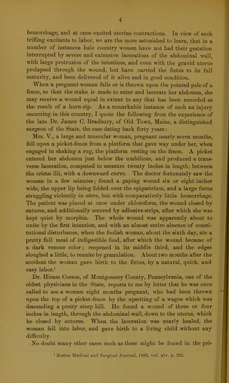 hemorrhage, and at once excited uterine contractions. In view of such trifling excitants to labor, we are the more astonished to learn, that in a number of instances hale country women have not had their gestation interrupted by severe and extensive lacerations of the abdominal wall, with large protrusion of the intestines, and even with the gravid uterus prolapsed through the wound, but have carried the foetus to its full maturity, and been delivered of it alive and in good condition. When a pregnant woman falls or is thrown upon the pointed pale of a fence, so that the stake is made to enter and lacerate her abdomen, she may receive a wound equal in extent to any that has been recorded as the result of a horn-rip. As a remarkable instance of such an injury occurring in this country, I quote the following from the experience of the late Dr. James C. Bradbury, of Old Town, Maine, a distinguished surgeon of the State, the case dating back forty years: Mrs. V., a large and muscular woman, pregnant nearly seven months, fell upon a picket-fence from a platform that gave way under her, when engaged in shaking a rug, the platform resting on the fence. A picket entered her abdomen just below the umbilicus, and produced a trans- verse laceration, computed to measure twenty inches in length, between the cristae ilii, with a downward curve. The doctor fortunately saw the woman in a few minutes; found a gaping wound six or eight inches wide, the upper lip being folded over the epigastrium, and a large foetus struggling violently in utero, but with comparatively little hemorrhage. The patient was placed at once under chloroform, the wound closed by sutures, and additionally secured by adhesive strips, after which she was kept quiet by morphia. The whole wound was apparently about to unite by the first intention, and with an almost entire absence of consti- tutional disturbance, when the foolish woman, about the sixth day, ate a pretty full meal of indigestible food, after which the wound became of a dark venous color; reopened in its middle third, and the edges sloughed a little, to reuuite by granulation. About two months after the accident the woman gave birth to the foetus, by a natural, quick, and easy labor.1 Dr. Hiram Corson, of Montgomery County, Pennsylvania, one of the oldest physicians in the State, reports to me by letter that he was once called to see a woman eight months pregnant, who had been thrown upon the top of a picket-fence by the upsetting of a wagon which was descending a pretty steep hill. He found a wound of three or four inches in length, through the abdominal wall, down to the uterus, which he closed by sutures. When the laceration was nearly healed, the woman fell into labor, and gave birth to a living child without any difficulty. No doubt many other cases such as these might be found in the pri- 1 Boston Medical and Surgical Journal, 1882, vol. xlv. p. 265.