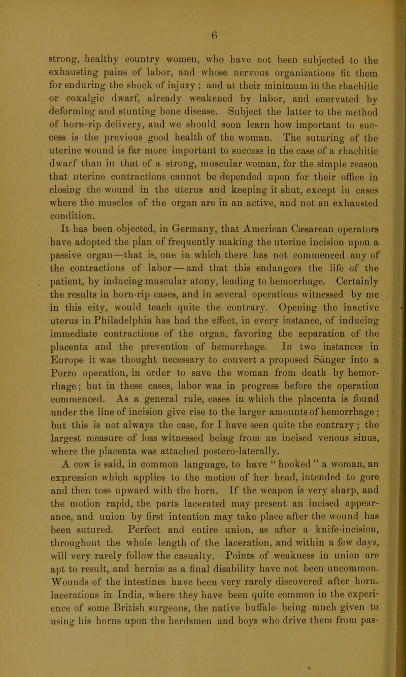 strong, healthy country women, who have not been subjected to the exhausting pains of labor, and whose nervous organizations fit them for enduring the shock of injury ; and at their minimum iii the rhachitic or coxalgic dwarf, already weakened by labor, and enervated by deforming and stunting bone disease. Subject the latter to the method of horn-rip delivery, and we should soon learn how important to suc- cess is the previous good health of the woman. The suturing of the uterine wound is far more important to success in the case of a rhachitic dwarf than in that of a strong, muscular woman, for the simple reason that uterine contractions cannot be depended upon for their office in closing the wound in the uterus and keeping it shut, except in cases where the muscles of the organ are in an active, and not an exhausted condition. It has been objected, in Germany, that American Caesarean operators have adopted the plan of frequently making the uterine incision upon a passive organ—that is, one in which there has not commenced any of the contractions of labor — and that this endangers the life of the patient, by inducing muscular atony, leading to hemorrhage. Certainly the results in horn-rip cases, and in several operations witnessed by me in this city, would teach quite the contrary. Opening the inactive uterus in Philadelphia has had the effect, in every instance, of inducing immediate contractions of the organ, favoring the separation of the placenta and the prevention of hemorrhage. In two instances in Europe it was thought necessary to convert a proposed Sanger into a Porro operation, in order to save the woman from death by hemor- rhage ; but in these cases, labor was in progress before the operation commenced. As a general rule, cases in which the placenta is found under the line of incision give rise to the larger amounts of hemorrhage ; but this is not always the case, for I have seen quite the contrary; the largest measure of loss witnessed being from an incised venous sinus, where the placenta was attached postero-laterally. A cow is said, in common language, to have “ hooked ” a woman, an expression which applies to the motion of her head, intended to gore and then toss upward with the horn. If the weapon is very sharp, and the motion rapid, the parts lacerated may present an incised appear- ance, and union by first intention may take place after the wound has been sutured. Perfect and entire union, as after a knife-incision, throughout the whole length of the laceration, and within a few days, will very rarely follow the casualty. Points of weakness in union are apt to result, and hernim as a final disability have not been uncommon. Wounds of the intestines have been very rarely discovered after horn- lacerations in India, where they have been quite common in the experi- ence of some British surgeons, the native buffalo being much given to using his horns upon the herdsmen and boys who drive them from pas-