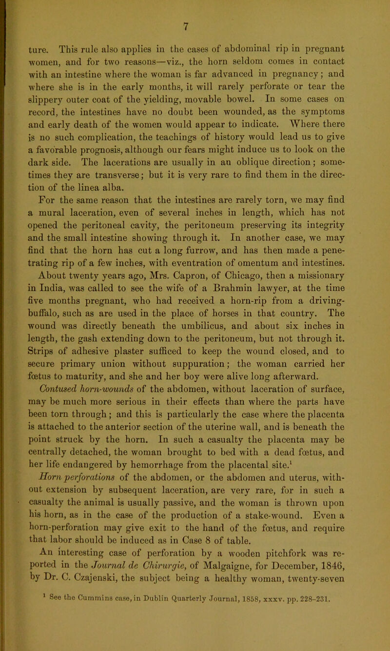 ture. This rule also applies in the cases of abdominal rip in pregnant women, and for two reasons—viz., the horn seldom comes in contact with an intestine where the woman is far advanced in pregnancy; and where she is in the early months, it will rarely perforate or tear the slippery outer coat of the yielding, movable bowel. In some cases on record, the intestines have no doubt been wounded, as the symptoms and early death of the women would appear to indicate. AVhere there is no such complication, the teachings of history would lead us to give a favorable prognosis, although our fears might induce us to look on the dark side. The lacerations are usually in an oblique direction ; some- times they are transverse; but it is very rare to find them in the direc- tion of the linea alba. For the same reason that the intestines are rarely torn, we may find a mural laceration, even of several inches in length, which has not opened the peritoneal cavity, the peritoneum preserving its integrity and the small intestine showing through it. In another case, we may find that the horn has cut a long furrow, and has then made a pene- trating rip of a few inches, with eventration of omentum and intestines. About twenty years ago, Mrs. Capron, of Chicago, then a missionary in India, was called to see the wife of a Brahmin lawyer, at the time five months pregnant, who had received a horn-rip from a driving- buffalo, such as are used in the place of horses in that country. The wound was directly beneath the umbilicus, and about six inches in length, the gash extending down to the peritoneum, but not through it. Strips of adhesive plaster sufficed to keep the wound closed, and to secure primary union without suppuration; the woman carried her foetus to maturity, and she and her boy were alive long afterward. Contused horn-wounds of the abdomen, without laceration of surface, may be much more serious in their effects than where the parts have been torn through ; and this is particularly the case where the placenta is attached to the anterior section of the uterine wall, and is beneath the point struck by the horn. In such a casualty the placenta may be centrally detached, the woman brought to bed with a dead foetus, and her life endangered by hemorrhage from the placental site.1 Horn perforations of the abdomen, or the abdomen and uterus, with- out extension by subsequent laceration, are very rare, for in such a casualty the animal is usually passive, and the woman is thrown upon his horn, as in the case of the production of a stake-wound. Even a horn-perforation may give exit to the hand of the foetus, and require that labor should be induced as in Case 8 of table. An interesting case of perforation by a wooden pitchfork was re- ported in the Journal de Chirurgie, of Malgaigne, for December, 1846, by Dr. C. Czajenski, the subject being a healthy woman, twenty-seven 1 See the Cummins case, in Dublin Quarterly Journal, 1858, xxxv. pp. 228-231.