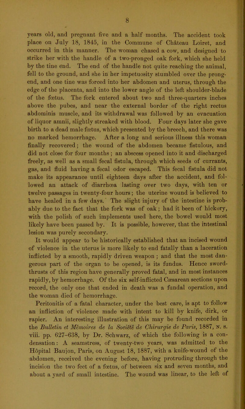 years old, and pregnant five and a half months. The accident took place on July 18, 1845, in the Commune of Chateau Loiret, and occurred in this manner. The woman chased a cow, and designed to strike her with the handle of a two-pronged oak fork, which she held by the tine end. The end of the handle not quite reaching the animal, fell to the ground, and she in her impetuosity stumbled over the prong- end, and one tine was forced into her abdomen and uterus, through the edge of the placenta, and into the lower angle of the left shoulder-blade of the foetus. The fork entered about two and three-quarters inches above the pubes, and near the external border of the right rectus abdominis muscle, and its withdrawal was followed by an evacuation of liquor arnnii, slightly streaked with blood. Four days later she gave birth to a dead male foetus, which presented by the breech, and there was no marked hemorrhage. After a long and serious illness this woman finally recovered; the wound of the abdomen became fistulous, and did not close for four months ; an abscess opened into it and discharged freely, as well as a small fecal fistula, through which seeds of currants, gas, and fluid having a fecal odor escaped. This fecal fistula did not make its appearance until eighteen days after the accident, and fol- lowed an attack of diarrhoea lasting over two days, with ten or twelve passages in twenty-four hours; the uterine wound is believed to have healed in a few days. The slight injury of the intestine is prob- ably due to the fact that the fork was of oak; had it been of hickory, with the polish of such implements used here, the bowel would most likely have been passed by. It is possible, however, that the intestinal lesion was purely secondary. It would appear to be historically established that an incised wound of violence in the uterus is more likely to end fatally than a laceration inflicted by a smooth, rapidly driven weapon ; and that the most dan- gerous part of the organ to be opened, is its fundus. Hence sword- thrusts of this region have generally proved fatal, and in most instances rapidly, by hemorrhage. Of the six self-inflicted Caesarean sections upon record, the only one that ended in death was a fundal operation, and the woman died of hemorrhage. Peritonitis of a fatal character, under the best care, is apt to follow an infliction of violence made with intent to kill by knife, dirk, or rapier. An interesting illustration of this may be found recorded in the Bulletin et Memoires de la Societe de Chirurgie de Paris, 1887, n. s. viii. pp. 627-638, by Dr. Schwarz, of which the following is a con- densation : A seamstress, of twenty-two years, was admitted to the Hopital Baujon, Paris, on August 18, 1887, with a knife-wound of the abdomen, received the evening before, having protruding through the incision the two feet of a foetus, of between six and seven months, and about a yard of small intestine. The wound was linear, to the left of