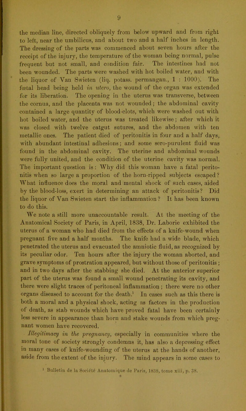 the median line, directed obliquely from below upward and from right to left, near the umbilicus, and about two and a half inches in length. The dressing of the parts was commenced about seven hours after the receipt of the injury, the temperature of the woman being normal, pulse frequent but not small, and condition fair. The intestines had not been wounded. The parts were washed with hot boiled water, and with the liquor of Van Swieten (liq. potass, permangan., 1 : 1000). The foetal head being held in utero, the wound of the organ was extended for its liberation. The opening in the uterus was transverse, between the cornua, and the placenta was not wounded; the abdominal cavity contained a large quantity of blood-clots, which were washed out with hot boiled water, and the uterus was treated likewise; after which it was closed with twelve catgut sutures, and the abdomen with ten metallic ones. The patient died of peritonitis in four and a half days, with abundant intestinal adhesions; and some sero-purulent fluid was found in the abdominal cavity. The uterine and abdominal wounds were fully united, and the condition of the uterine cavity was normal. The important question is: Why did this woman have a fatal perito- nitis when so large a proportion of the horn-ripped subjects escaped? What influence does the moral and mental shock of such cases, aided by the blood-loss, exert in determining an attack of peritonitis? Did the liquor of Van Swieten start the inflammation? It has been known to do this. We note a still more unaccountable result. At the meeting of the Anatomical Society of Paris, in April, 1838, Dr. Laborie exhibited the uterus of a woman who had died from the effects of a knife-wound when pregnant five and a half months. The knife had a wide blade, which penetrated the uterus and evacuated the amniotic fluid, as recognized by its peculiar odor. Ten hours after the injury the woman aborted, and grave symptoms of prostration appeared, but without those of peritonitis ; and in two days after the stabbing she died. At the anterior superior part of the uterus was found a small wound penetrating its cavity, and there were slight traces of peritoneal inflammation ; there were no other organs diseased to account for the death.1 In cases such as this there is both a moral and a physical shock, acting as factors in the production of death, as stab wounds which have proved fatal have been certainly less severe in appearance than horn and stake wounds from which preg- nant women have recovered. Illegitimacy in the pregnancy, especially in communities where the moral tone of society strongly condemns it, has also a depressing effect in many cases of knife-wounding of the uterus at the hands of another, aside from the extent of the injury. The mind appears in some cases to 1 Bulletin de la SociCte Anatomique de Paris, 1838, tome xiii, p. 38. *