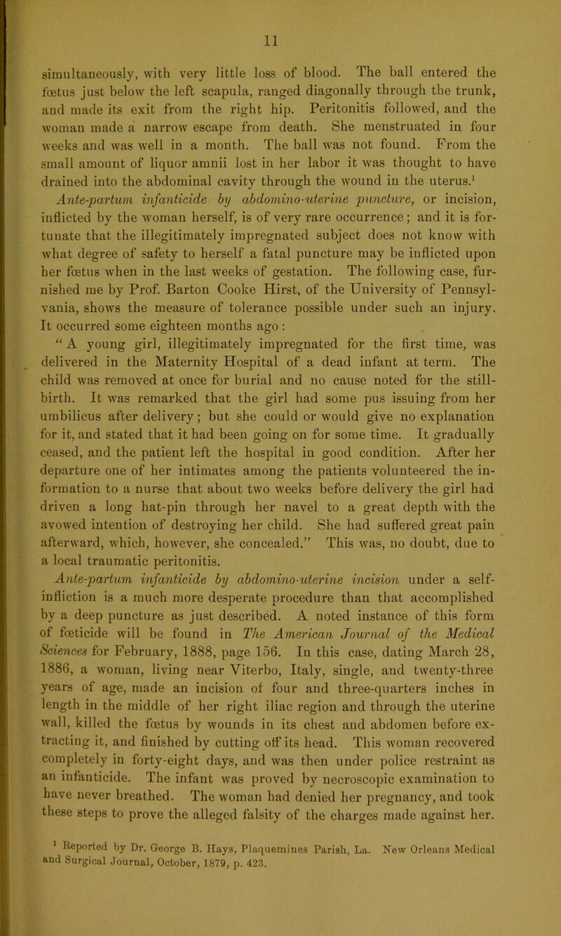 simultaneously, with very little loss of blood. The ball entered the foetus just below the left scapula, ranged diagonally through the trunk, and made its exit from the right hip. Peritonitis followed, and the woman made a narrow escape from death. She menstruated in four weeks and was well in a month. The ball was not found. From the small amount of liquor amnii lost in her labor it was thought to have drained into the abdominal cavity through the wound in the uterus.1 Ante-partum infanticide by abdomino-uterine puncture, or incision, inflicted by the woman herself, is of very rare occurrence; and it is for- tunate that the illegitimately impregnated subject does not know with what degree of safety to herself a fatal puncture may be inflicted upon her foetus when in the last weeks of gestation. The following case, fur- nished me by Prof. Barton Cooke Hirst, of the University of Pennsyl- vania, shows the measure of tolerance possible under such an injury. It occurred some eighteen months ago : “ A young girl, illegitimately impregnated for the first time, was delivered in the Maternity Hospital of a dead infant at term. The child was removed at once for burial and no cause noted for the still- birth. It was remarked that the girl had some pus issuing from her umbilicus after delivery; but she could or would give no explanation for it, and stated that it had been going on for some time. It gradually ceased, and the patient left the hospital in good condition. After her departure one of her intimates among the patients volunteered the in- formation to a nurse that about two weeks before delivery the girl had driven a long hat-pin through her navel to a great depth with the avowed intention of destroying her child. She had suffered great pain afterward, which, however, she concealed.” This was, no doubt, due to a local traumatic peritonitis. Ante-partum infanticide by abdomino-uterine incision under a self- infliction is a much more desperate procedure than that accomplished by a deep puncture as just described. A noted instance of this form of foeticide will be found in The American Journal of the Medical Sciences for February, 1888, page 156. In this case, dating March 28, 1886, a woman, living near Viterbo, Italy, single, and twenty-three years of age, made an incision of four and three-quarters inches in length in the middle of her right iliac region and through the uterine wall, killed the foetus by wounds in its chest and abdomen before ex- tracting it, and finished by cutting off its head. This woman recovered completely in forty-eight days, and was then under police restraint as an infanticide. The infant was proved by necroscopic examination to have never breathed. The woman had denied her pregnancy, and took these steps to prove the alleged falsity of the charges made against her. 1 Reported by Dr. George B. Ilaye, Plaquemines Parish, La. New Orleans Medical and Surgical Journal, October, 1879, p. 423.