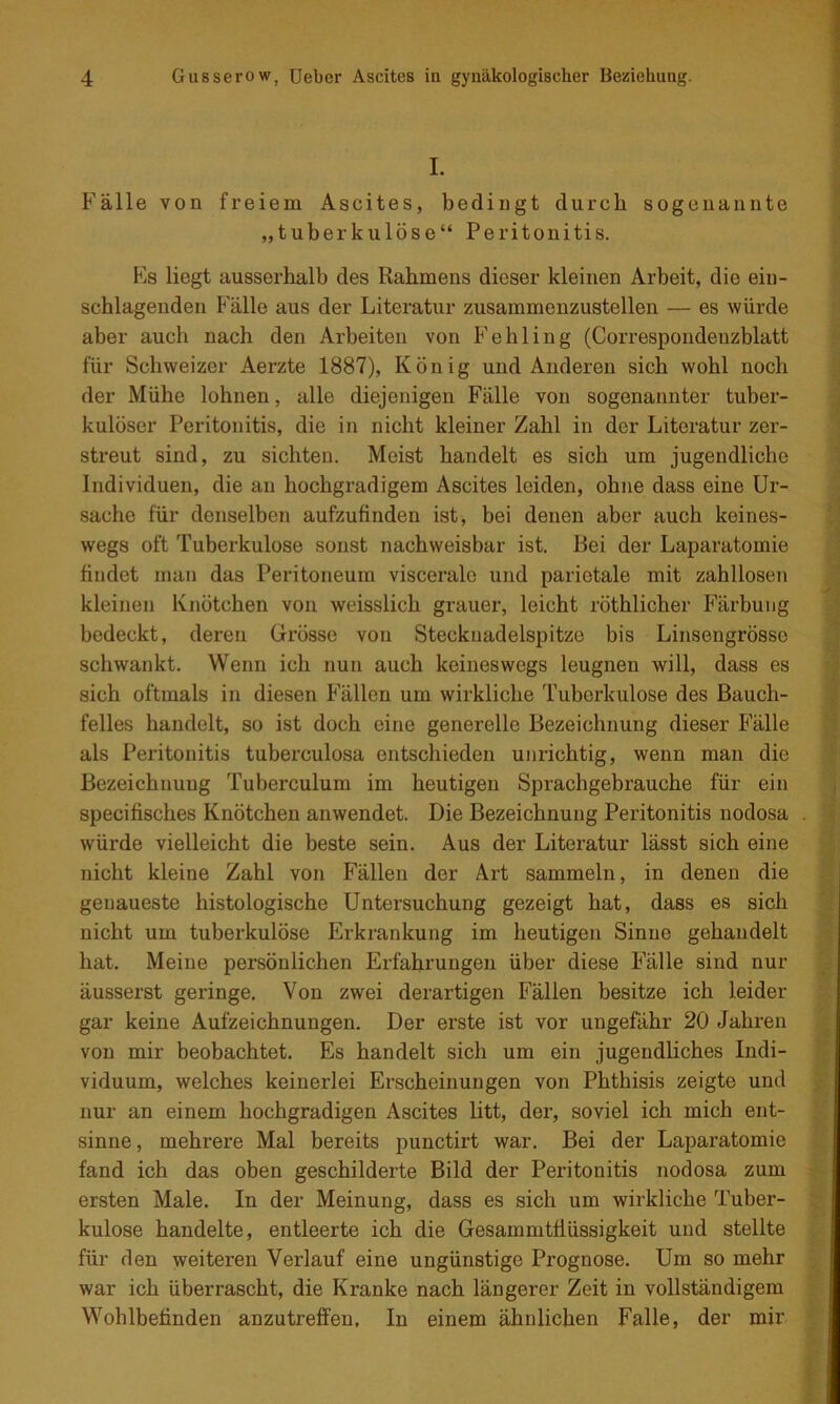 I. Fälle von freiem Ascites, bedingt durch sogenannte „tuberkulöse“ Peritonitis. Fs liegt ausserhalb des Rahmens dieser kleinen Arbeit, die ein- schlageiiden Fälle aus der Literatur zusammenzustellen — es würde aber auch nach den Arbeiten von Fehling (Correspondenzblatt für Schweizer Aerzte 1887), König und Anderen sich wohl noch der Mühe lohnen, alle diejenigen Fälle von sogenannter tuber- kulöser Peritonitis, die in nicht kleiner Zahl in der Literatur zer- streut sind, zu sichten. Meist handelt es sich um jugendliche Individuen, die an hochgradigem Ascites leiden, ohne dass eine Ur- sache für denselben aufzufinden ist, bei denen aber auch keines- wegs oft Tuberkulose sonst nachweisbar ist. Bei der Laparatomie findet man das Peritoneum viscerale und parietale mit zahllosen kleinen Knötchen von weisslich grauer, leicht röthlicher Färbung bedeckt, deren Grösse von Stecknadelspitze bis Linsengrösso schwankt. Wenn ich nun auch keineswegs leugnen will, dass es sich oftmals in diesen Fällen um wirkliche Tuberkulose des Bauch- felles handelt, so ist doch eine generelle Bezeichnung dieser Fälle als Peritonitis tuberculosa entschieden unrichtig, wenn man die Bezeichnung Tuberculum im heutigen Sprachgebrauche für ein specifisches Knötchen anwendet. Die Bezeichnung Peritonitis nodosa würde vielleicht die beste sein. Aus der Literatur lässt sich eine nicht kleine Zahl von Fällen der Art sammeln, in denen die genaueste histologische Untersuchung gezeigt hat, dass es sich nicht um tuberkulöse Erkrankung im heutigen Sinne gehandelt hat. Meine persönlichen Erfahrungen über diese Fälle sind nur äusserst geringe. Von zwei derartigen Fällen besitze ich leider gar keine Aufzeichnungen. Der erste ist vor ungefähr 20 Jahren von mir beobachtet. Es handelt sich um ein jugendliches Indi- viduum, welches keinerlei Erscheinungen von Phthisis zeigte und nur an einem hochgradigen Ascites litt, der, soviel ich mich ent- sinne, mehrere Mal bereits punctirt war. Bei der Laparatomie fand ich das oben geschilderte Bild der Peritonitis nodosa zum ersten Male. In der Meinung, dass es sich um wirkliche Tuber- kulose handelte, entleerte ich die Gesammtüüssigkeit und stellte für den weiteren Verlauf eine ungünstige Prognose. Um so mehr war ich überrascht, die Kranke nach längerer Zeit in vollständigem Wohlbefinden anzutrefifen. In einem ähnlichen Falle, der mir