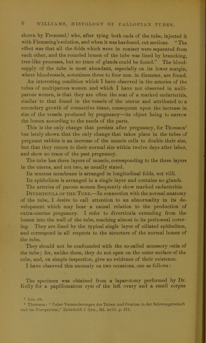 shown by Froramel,1 who, after tying both ends of the tube, injected it with Flemming’s solution, and when it was hardened, cut sections. “ The effect was that all the folds which were in contact were separated from each other, and the rounded lumen of the tube was lined by branching, tree-like processes, but no trace of glands could be found.” The blood- supply of the tube is most abundant, especially on its lower margin, where bloodvessels, sometimes three to four mm. in diameter, are found. An interesting condition which I have observed in the arteries of the tubes of multiparous women and which I have not observed in nulli- parous women, is that they are often the seat of a marked endarteritis, similar to that found in the vessels of the uterus and attributed to a secondary growth of connective tissue, consequent upon the increase in size of the vessels produced by pregnancy—its object being to narrow the lumen according to the needs of the parts. This is the only change that persists after pregnancy, for Thomson2 has lately shown that the only change that takes place in the tubes of pregnant rabbits is an increase of the muscle cells to double their size, but that they return to their normal size within twelve days after labor, and show no trace of the past pregnancy. The tube has three layers of muscle, corresponding to the three layers in the uterus, and not two, as usually stated. Its mucous membrane is arranged in longitudinal folds, not villi. Its epithelium is arranged in a single layer and contains no glands. The arteries of parous women frequently show marked endarteritis. Diverticula of the Tube.—In connection with the normal anatomy of the tube, I desire to call attention to an abnormality in its de- velopment which may bear a causal relation to the production of extra-uterine pregnancy. I refer to diverticula extending from the lumen into the wall of the tube, reaching almost to its peritoneal cover- ing. They are lined by the typical single layer of ciliated epithelium, and correspond in all respects to the structure of the normal lumen of the tube. They should not be confounded with the so-called accessory ostia of the tube; for, unlike them, they do not open on the outer surface of the tube, and, on simple inspection, give no evidence of their existence. I have observed this anomaly on two occasions, one as follows: The specimen was obtained from a laparotomy performed by Dr. Kelly for a papillomatous cyst of the left ovary and a small corpus 1 Loc. cit. 2 Thomson : “ Ueber Veraenderungen derTuben und Ovarien inder Schwangerschaft und im Puerperium,” Zeitschrift f. Gyn., Bd. xviii. p. 273.