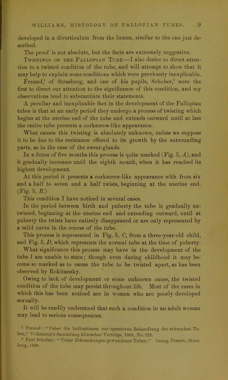 developed in a diverticulum from the lumen, similar to the one just de- scribed. The proof is not absolute, but the facts are extremely suggestive. Twistings of the Fallopian Tube.—I also desire to direct atten- tion to a twisted condition of the tube, and will attempt to show that it may help to explain some conditions which were previously inexplicable. Freund,1 of Strasburg, and one of bis pupils, Schober,2 were the first to direct our attention to the significance of this condition, and my observations tend to substantiate their statements. A peculiar and inexplicable fact in the development of the Fallopian tubes is that at an early period they undergo a process of twisting which begins at the uterine end of the tube and extends outward until at last the entire tube presents a corkscrew-like appearance. What causes this twisting is absolutely unknown, unless we suppose it to be due to the resistance offered to its growth by the surrounding parts, as in the case of the sweat-glands. In a foetus of five months this process is quite marked (Fig. 5, A), and it gradually increases until the eighth month, when it has reached its highest development. At this period it presents a corkscrew-like appearance with from six and a half to seven and a half twists, beginning at the uterine end. (Fig. 5, B.) This condition I have noticed in several cases. In the period between birth and puberty the tube is gradually un- twisted, beginning at the uterine end and extending outward, until at puberty the twists have entirely disappeared or are only represented by a mild curve in the course of the tube. This process is represented in Fig. 5, C, from a three-year-old child, and Fig. 5, D, which represents the normal tube at the time of puberty. What significance this process may have in the development of the tube I am unable to state; though even during childhood it may be- come so marked as to cause the tube to be twisted apart, as has been observed by Rokitansky. Owing to lack of development or some unknown cause, the twisted condition of the tube may persist throughout life. Most of the cases in which this has been noticed are in -women who are poorly developed sexually. It will be readily understood that such a condition in an adult woman may lead to serious consequences. 1 Freund : “ Ueber die Indicationen zur operativen Behandlung der erlcranken Tu- ben,” Volkmann’s Sammlung klinischer Vortriige, 1888, No. 323. 2 Paul Schober : “ Ueber Erkrankungen gewundener Tuben.” Inaug. Dissert., Stras- burg, 1889.