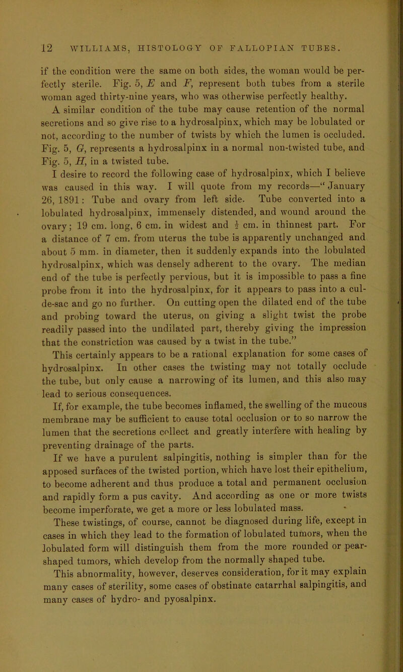 if the condition were the same on both sides, the woman would be per- fectly sterile. Fig. 5, E and F, represent both tubes from a sterile woman aged thirty-nine years, who was otherwise perfectly healthy. A similar condition of the tube may cause retention of the normal secretions and so give rise to a hydrosalpinx, which may be lobulated or not, according to the number of twists by which the lumen is occluded. Fig. 5, G, represents a hydrosalpinx in a normal non-twisted tube, and Fig. 5, H, in a twisted tube. I desire to record the following case of hydrosalpinx, which I believe was caused in this way. I will quote from my records—“ January 26, 1891: Tube and ovary from left side. Tube converted into a lobulated hydrosalpinx, immensely distended, and wound around the ovary; 19 cm. long, 6 cm. in widest and i cm. in thinnest part. For a distance of 7 cm. from uterus the tube is apparently unchanged and about 5 mm. in diameter, then it suddenly expands into the lobulated hydrosalpinx, which was densely adherent to the ovary. The median end of the tube is perfectly pervious, but it is impossible to pass a fine probe from it into the hydrosalpinx, for it appears to pass into a cul- de-sac and go no further. On cutting open the dilated end of the tube and probing toward the uterus, on giving a slight twist the probe readily passed into the undilated part, thereby giving the impression that the constriction was caused by a twist in the tube.” This certainly appears to be a rational explanation for some cases of hydrosalpinx. In other cases the twisting may not totally occlude the tube, but only cause a narrowing of its lumen, and this also may lead to serious consequences. If, for example, the tube becomes inflamed, the swelling of the mucous membrane may be sufficient to cause total occlusion or to so narrow the lumen that the secretions collect and greatly interfere with healing by preventing drainage of the parts. If we have a purulent salpingitis, nothing is simpler than for the apposed surfaces of the twisted portion, which have lost their epithelium, to become adherent and thus produce a total and permanent occlusion and rapidly form a pus cavity. And according as one or more twists become imperforate, we get a more or less lobulated mass. These twistings, of course, cannot be diagnosed during life, except in cases in which they lead to the formation of lobulated tumors, when the lobulated form will distinguish them from the more rounded or pear- shaped tumors, which develop from the normally shaped tube. This abnormality, however, deserves consideration, for it may explain many cases of sterility, some cases of obstinate catarrhal salpingitis, and many cases of hydro- and pyosalpinx.