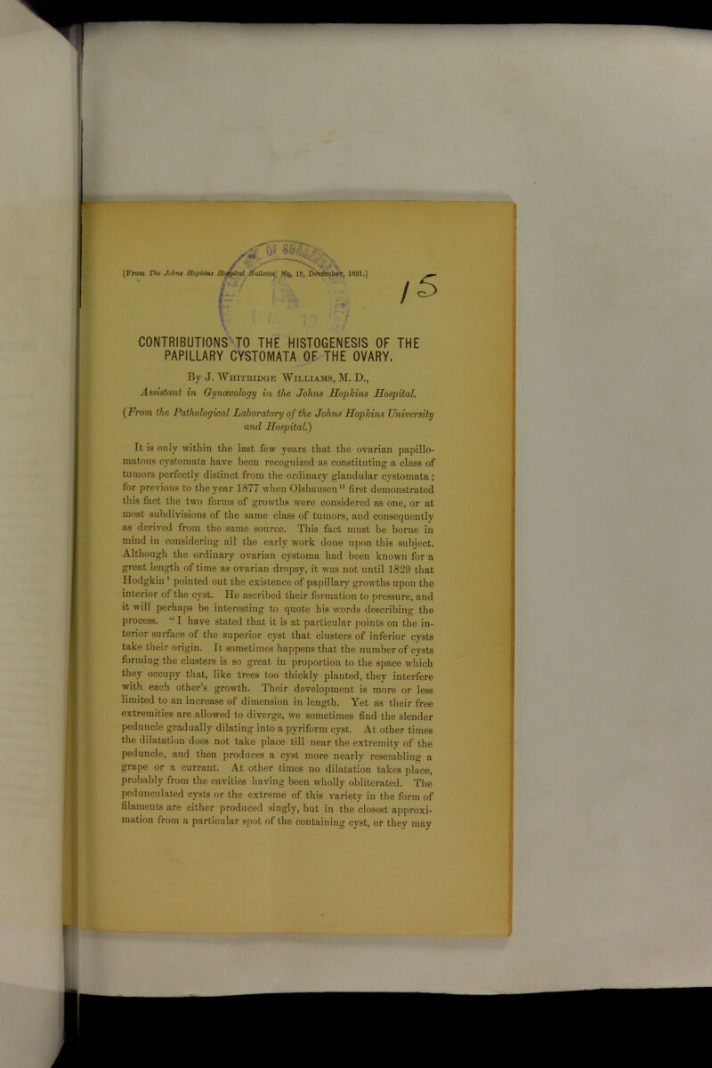 [From The Johns Hopkins Hospital Bulletin, No. 18, December, 1891.] /C4 / ' •• ~; i CONTRIBUTIONS TO THE HISTOGENESIS OF THE PAPILLARY CYSTOMATA OF THE OVARY, (From the Pathological Laboratory of the Johns Hopkins University and Hospital.) matous cystomata have been recognized as constituting a class of tumors perfectly distinct from the ordinary glandular cystomata; for previous to the year 1877 when Olshausen13 first demonstrated this fact the two forms of growths were considered as one, or at most subdivisions of the same class of tumors, and consequently as derived from the same source. This fact must be borne in mind in considering all the early work done upon this subject. Although the ordinary ovarian cystoma had been known for a great length of time as ovarian dropsy, it was not until 1829 that Hodgkin 1 pointed out the existence of papillary growths upon the interior of the cyst. He ascribed their formation to pressure, and it will perhaps be interesting to quote his words describing the process. “ I have stated that it is at particular points on the in- terior surface of the superior cyst that clusters of inferior cysts take their origin. It sometimes happens that the number of cysts forming the clusters is so great in proportion to the space which they occupy that, like trees too thickly planted, they interfere with each other’s growth. Their development is more or less limited to an increase of dimension in length. Yet as their free extremities are allowed to diverge, we sometimes find the slender peduncle gradually dilating into a pyriform cyst. At other times the dilatation does not take place till near the extremity of the peduncle, and then produces a cyst more nearly resembling a grape or a currant. At other times no dilatation takes place, probably from the cavities having been wholly obliterated. The pedunculated cysts or the extreme of this variety in the form of filaments are either produced singly, but in the closest approxi- mation from a particular spot of the containing cyst, or they may By J. Whitridge Williams, M. D., Assistant in Gynaecology in the Johns Hopkins Hospital. It is only within the last few years that the ovarian papillo-