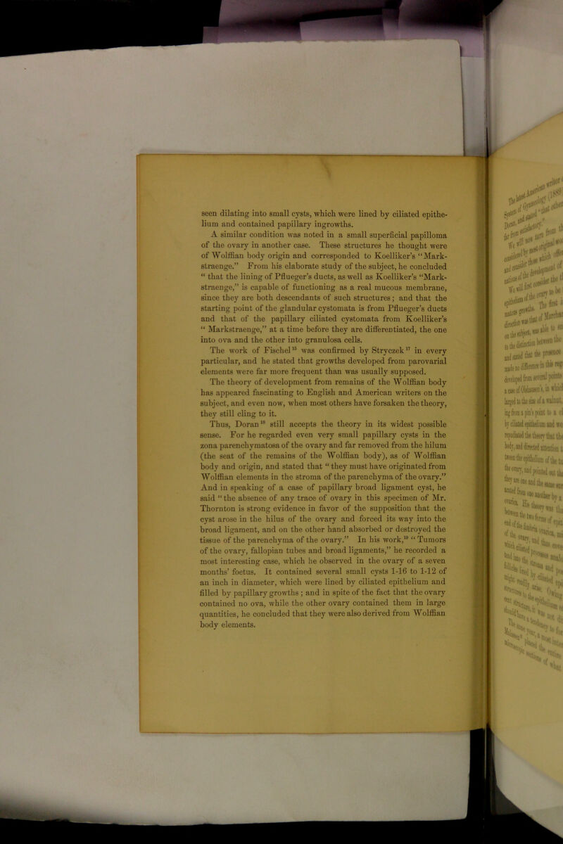 seen dilating into small cysts, which were lined by ciliated epithe- lium and contained papillary ingrowths. A similar condition was noted in a small superficial papilloma of the ovary in another case. These structures he thought were of Wolffian body origin and corresponded to Koelliker’s “Mark- straenge.” From his elaborate study of the subject, he concluded “ that the lining of Pflueger’s ducts, as well as Koelliker’s “Mark- straenge,” is capable of functioning as a real mucous membrane, since they are both descendants of such structures; and that the starting point of the glandular cystomata is from Pflueger’s ducts and that of the papillary ciliated cystomata from Koelliker’s “ Markstraenge,” at a time before they are differentiated, the one into ova and the other into granulosa cells. The work of Fischel16 was confirmed byStryczek17 in every particular, and he stated that growths developed from parovarial elements were far more frequent than was usually supposed. The theory of development from remains of the Wolffian body has appeared fascinating to English and American writers on the subject, and even now, when most others have forsaken the theory, they still cling to it. Thus, Doran18 still accepts the theory in its widest possible sense. For he regarded even very small papillary cysts in the zona parenchymatosa of the ovary and far removed from the hilum (the seat of the remains of the Wolffian body), as of Wolffian body and origin, and stated that “ they must have originated from Wolffian elements in the stroma of the parenchyma of the ovary.” And in speaking of a case of papillary broad ligament cyst, he said “ the absence of any trace of ovary in this specimen of Mr. Thornton is strong evidence in favor of the supposition that the cyst arose in the hilus of the ovary and forced its way into the broad ligament, and on the other hand absorbed or destroyed the tissue of the parenchyma of the ovary.” In his work,19 “ Tumors of the ovary, fallopian tubes and broad ligaments,” he recorded a most interesting case, which he observed in the ovary of a seven months’ foetus. It contained several small cysts 1-16 to 1-12 of an inch in diameter, which were lined by ciliated epithelium and filled by papillary growths ; and in spite of the fact that the ovary contained no ova, while the other ovary contained them in large quantities, he concluded that they were also derived from Wolffian body elements.