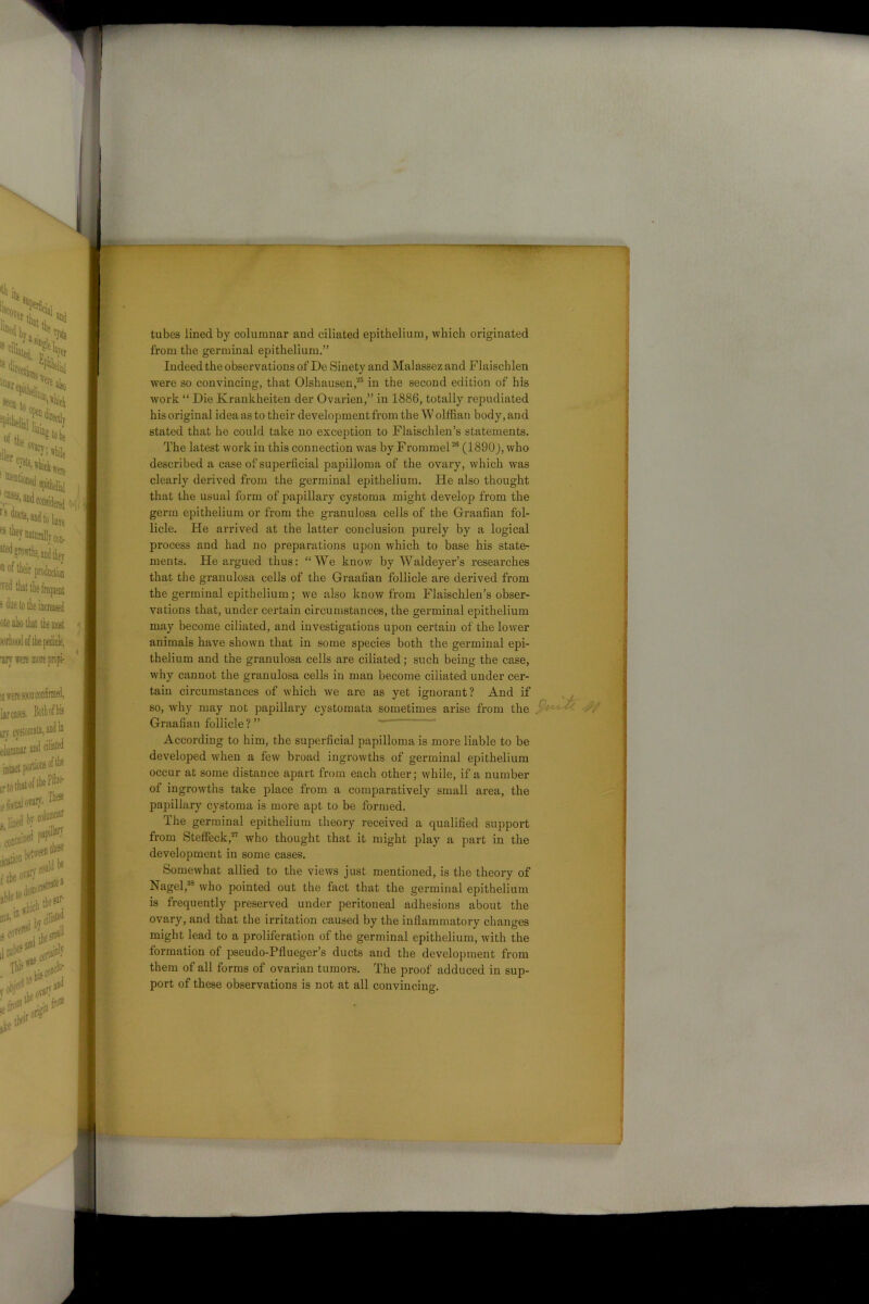 ,1- . tubes lined by columnar and ciliated epithelium, which originated from the germinal epithelium.” Indeed the observations ofDe Sinety and Malassezand Flaischlen were so convincing, that Olshausen,25 in the second edition of his work “ Die Krankheiten der Ovarien,” in 1886, totally repudiated his original idea as to their development from the W olffian body, and stated that he could take no exception to Flaischlen’s statements. The latest work in this connection was by Frommel26 (1890J, who described a case of superficial papilloma of the ovary, which was clearly derived from the germinal epithelium. He also thought that the usual form of papillary cystoma might develop from the germ epithelium or from the granulosa cells of the Graafian fol- licle. He arrived at the latter conclusion purely by a logical process and had no preparations upon which to base his state- ments. He argued thus: “We know by Waldeyer’s researches that the granulosa cells of the Graafian follicle are derived from the germinal epithelium; we also know from Flaischlen’s obser- vations that, under certain circumstances, the germinal epithelium may become ciliated, and investigations upon certain of the lower animals have shown that in some species both the germinal epi- thelium and the granulosa cells are ciliated; such being the case, why cannot the granulosa cells in man become ciliated under cer- tain circumstances of which we are as yet ignorant? And if so, why may not papillary cystomata sometimes arise from the Graafian follicle ? ” According to him, the superficial papilloma is more liable to be developed when a few broad ingrowths of germinal epithelium occur at some distance apart from each other; while, if a number of ingrowths take place from a comparatively small area, the papillary cystoma is more apt to be formed. The germinal epithelium theory received a qualified support from Steffeck,27 who thought that it might play a part in the development in some cases. Somewhat allied to the views just mentioned, is the theory of Nagel,38 who pointed out the fact that the germinal epithelium is frequently preserved under peritoneal adhesions about the ovary, and that the irritation caused by the inflammatory changes might lead to a proliferation of the germinal epithelium, with the formation of pseudo-Pflueger’s ducts and the development from them of all forms of ovarian tumors. The proof adduced in sup- port of these observations is not at all convincing.