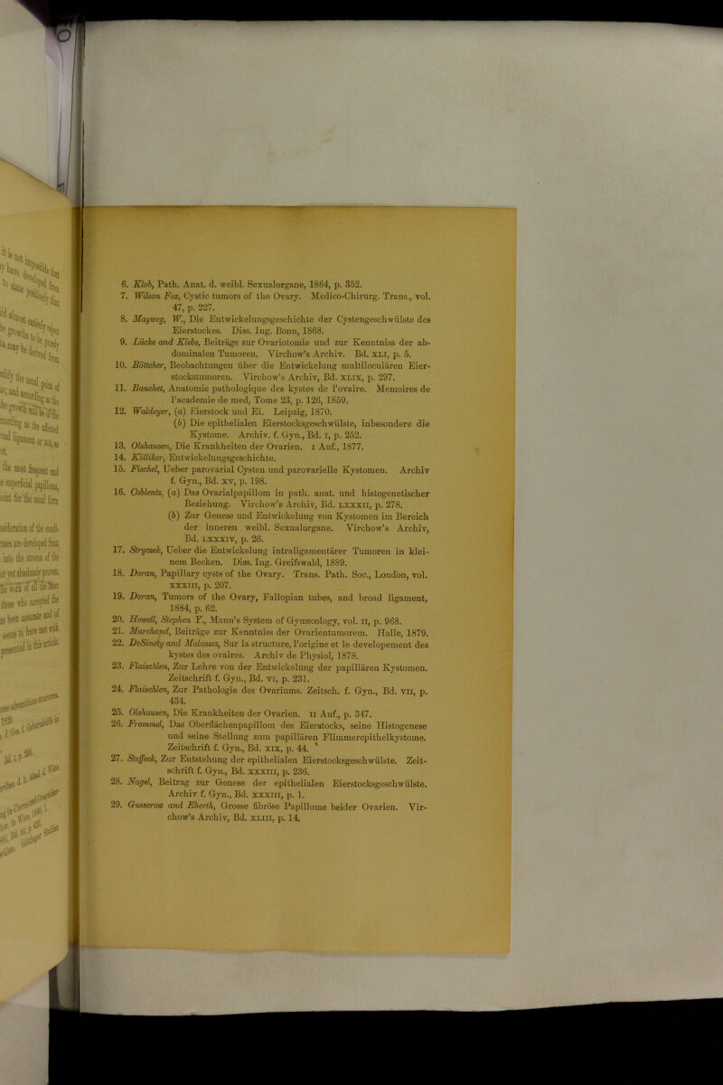 6. Klob, Path. Anat. d. weibl. Sexualorgane, 1864, p. 352. 7. Wilson Fox, Cystic tumors of the Ovary. Medico-Chirurg. Trans., vol. 47, p. 227. 8. Mayweg, W., Die Entwickelungsgeschichte der Cystengeschwiilste des Eierstockes. Diss. Ing. Bonn, 1868. 9. Liicke and Klebs, Beitrage zur Ovariotomie und zur Kenntniss der ab- dominaien Tumoren. Virchow’s Archiv. Bd. xli, p. 5. 10. Bottcher, Beobachtungen fiber die Entwickelung multilocularen Eier- stockstumoren. Virchow’s Archiv, Bd. xlix, p. 297. 11. Bauchet, Anatomie pathologique des kystes de l’ovaire. Memoires de l’academie de med, Tome 23, p. 126, 1859. 12. Waldeyer, (a) Eierstock und Ei. Leipzig, 1870. (6) Die epithelialen Eierstocksgeschwiilste, inbesondere die Kystome. Archiv. f. Gym, Bd. i, p. 252. 13. Olshausen, Die Krankheiten der Ovarien. I Auf., 1877. 14. Kolliker, Entwickelungsgeschichte. 15. Fischel, Ueber parovarial Cysten und parovarieBe Kystomen. Archiv f. Gyn., Bd. xv, p. 198. 16. Coblentz, (a) Das Ovarialpapillom in path. anat. und liistogenetischer Beziehung. Virchow’s Archiv, Bd. lxxxii, p. 278. (6) Zur Genese und Entwickelung von Kystomen im Bereich der inneren weibl. Sexualorgane. Virchow’s Archiv, Bd. lxxxiv, p. 26. 17. Slryczek, Ueber die Entwickelung intraligamentarer Tumoren in klei- nem Becken. Diss. Ing. Greifswald, 1889. 18. Doran, Papillary cysts of the Ovary. Trans. Path. Soc., London, vol. xxxtii, p. 207. 19. Doran, Tumors of the Ovary, Fallopian tubes, and broad ligament, 1884, p. 62. 20. Howell, Stephen Y., Mann’s System of Gynaecology, vol. n, p. 968. 21. Marchand, Beitrage zur Kenntniss der Ovarientumorem. Halle, 1879. 22. DeSinety and Malassez, Sur la structure, l’origine et le developement des kystes des ovaires. Archiv de Physiol, 1878. 23. Flaischlen, Zur Lehre von der Entwickelung der papilliiren Kystomen. Zeitschrift f. Gyn., Bd. vi, p. 231. 24. Flaischlen, Zur Pathologie des Ovariums. Zeitsch. f. Gyn., Bd. vir, p. 434. 25. Olshausen, Die Krankheiten der Ovarien. ii Auf., p. 347. 26. Frommel, Das Oberflachenpapillom des Eierstocks, seine Histogenese und seine Stellung zum papilliiren Flimmerepithelkystome. Zeitschrift f. Gyn., Bd. xix, p. 44. ' 27. Steffeck, Zur Entstehung der epithelialen Eierstocksgeschwiilste. Zeit- schrift f. Gyn., Bd. xxxm, p. 236. 28. Nagel, Beitrag zur Genese der epithelialen Eierstocksgeschwiilste. Archiv f. Gyn., Bd. xxxm, p. 1. 29. Gusserow and Eberth, Grosse fibrose Papillome beider Ovarien. Vir- chow’s Archiv, Bd. xliii, p. 14.