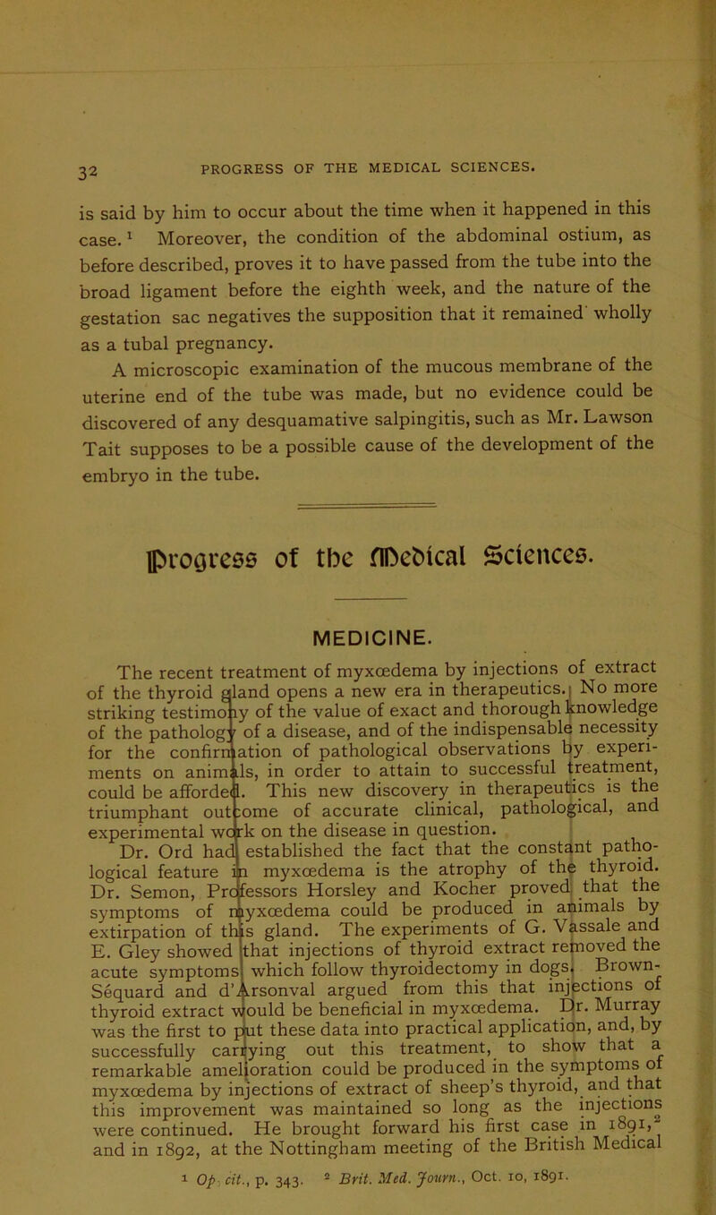 PROGRESS OF THE MEDICAL SCIENCES. is said by him to occur about the time when it happened in this case.1 Moreover, the condition of the abdominal ostium, as before described, proves it to have passed from the tube into the broad ligament before the eighth week, and the nature of the gestation sac negatives the supposition that it remained wholly as a tubal pregnancy. A microscopic examination of the mucous membrane of the end of the tube was made, but no evidence could be discovered of any desquamative salpingitis, such as Mr. Lawson Tait supposes to be a possible cause of the development of the embryo in the tube. fl>rooress of tbe fIDebical Sciences. MEDICINE. The recent treatment of myxoedema by injections of extract of the thyroid aland opens a new era in therapeutics. | No more striking testimo ly of the value of exact and thorough knowledge of the patholog r of a disease, and of the indispensable necessity for the confirmation of pathological observations by experi- ments on anim .Is, in order to attain to successful treatment, could be affordei 1. This new discovery in therapeutics is the triumphant out :ome of accurate clinical, pathological, and experimental wcrk on the disease in question. Dr. Ord had established the fact that the constant patho- logical feature i i myxoedema is the atrophy of the thyroid. Dr. Semon, Pro fessors Horsley and Kocher proved that the symptoms of myxoedema could be produced in animals by extirpation of this gland. The experiments of G. Vassale and E. Gley showed that injections of thyroid extract removed the acute symptoms which follow thyroidectomy in dogs, Brown- Sequard and d’^rsonval argued from this that injections of thyroid extract would be beneficial in myxoedema. Ejr. Murray was the first to p|ut these data into practical application, and, by successfully carrying out this treatment, to show that a remarkable amelioration could be produced in the symptoms of myxoedema by injections of extract of sheep’s thyroid, and that this improvement was maintained so long as the injections were continued. He brought forward his first case in 1891, and in 1892, at the Nottingham meeting of the British Medical 1 Op cit., p. 343. 2 Brit. Med. Journ., Oct. 10, 1891.