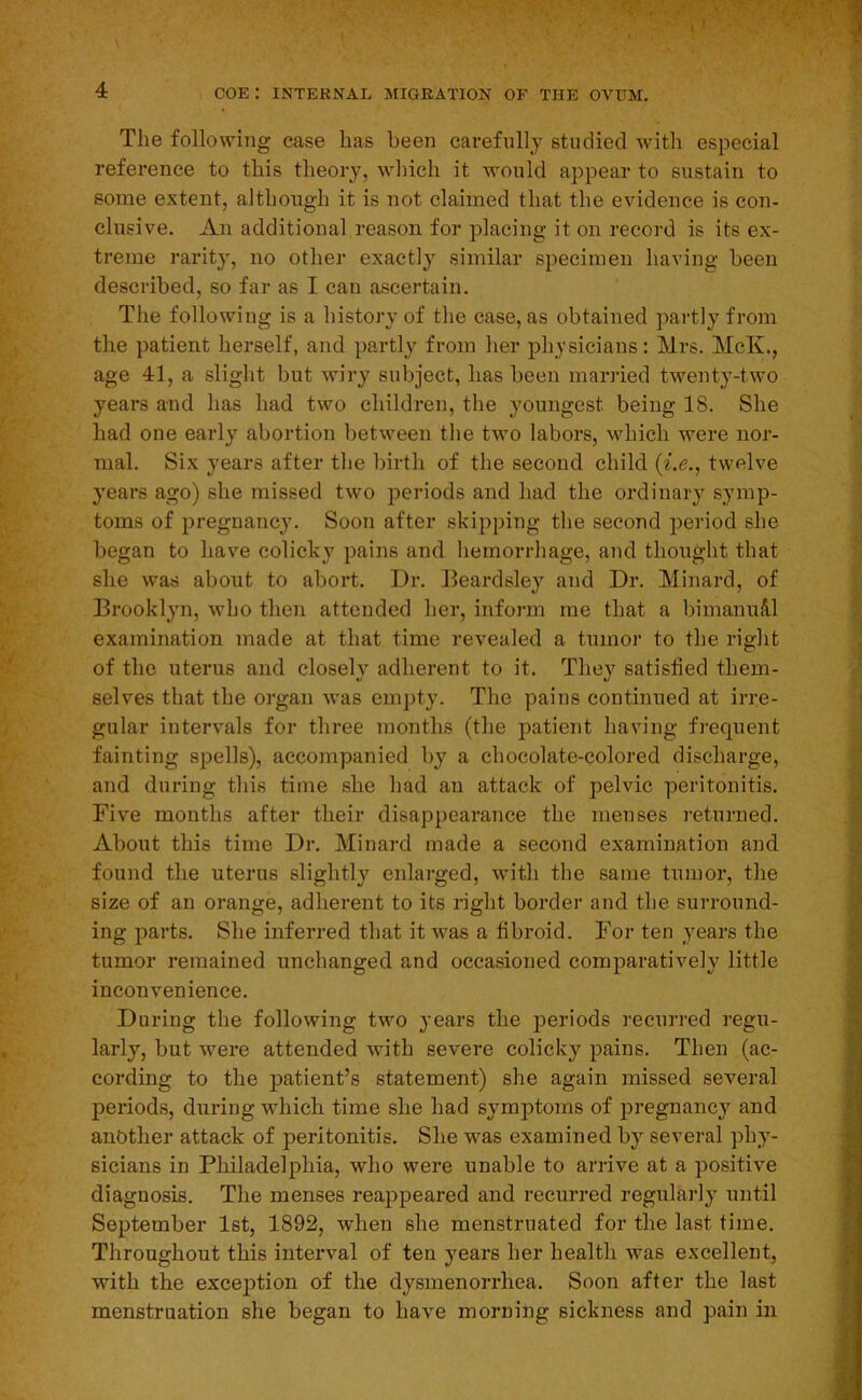 I 4 coe: internal migration of the ovum. The following case has been carefully studied with especial reference to this theory, which it would appear to sustain to some extent, although it is not claimed that the evidence is con- clusive. An additional reason for placing it on record is its ex- treme rarity, no other exactly similar specimen having been described, so far as I can ascertain. The following is a history of the case, as obtained jiartly from the patient herself, and partly from her physicians: Mrs. McK., age 41, a slight but wiry subject, has been mariied twenty-two years and has had two children, the youngest being 18. She had one early abortion between the two labors, which were nor- mal. Six years after the birth of the second, child (i.e., twelve years ago) she missed two periods and had the ordinary symp- toms of pregnancy. Soon after skipping the second period she began to have colick}' pains and hemorrhage, and thought that she was about to abort. Dr. Beardsley and Dr. Minard, of Brooklyn, who then attended her, inform me that a bimanu&l examination made at that time revealed a tumor to the right of the uterus and closely adherent to it. They satisfied them- selves that the organ was empty. The pains continued at irre- gular intervals for three months (the patient having frequent fainting spells), accompanied by a chocolate-Qolored discharge, and during this time she had an attack of pelvic peritonitis. Five months after their disappearance the menses returned. About this time Dr. Minard made a second examination and found the uterus slightly enlarged, with the same tumor, the size of an orange, adherent to its right border and the surround- ing parts. She inferred that it was a fibroid. For ten years the tumor remained unchanged and occasioned comparatively little inconvenience. During the following two years the periods recurred regu- larly, but were attended Avith severe colicky pains. Then (ac- cording to the patient’s statement) she again missed several jDeriods, during which time she had symptoms of pregnancy and another attack of peritonitis. She was examined by several phy- sicians in Philadelphia, Avho were unable to arrive at a positive diagnosis. The menses reappeared and recurred regularly until September 1st, 1892, when she menstruated for the last time. Throughout this interval of ten years her health was excellent, with the exception of the dysmenorrhea. Soon after the last menstruation she began to have morning sickness and pain in