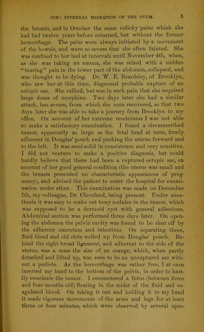 tlie breasts, and in October tlie same colicky pains which she had had twelve years before returned, but without the former hemorrhage. The pains were always initiated by a movement of the bowels, and were so severe that she often fainted. She was confined to her bed at intervals until l^ovember 4th, when, as she was taking an enema, she was seized with a sudden ■‘‘tearing” pain in the lower part of the abdomen, collapsed, and was thought to be dying. Dr. ~W. E. Beardsley, of Brooklyn, who saw her at this time, diagnosed probable rupture of an ectopic sac. She rallied, but was in such pain that she required lai’ge doses of morphine. Two days later she had a similar attack, less severe, from which she soon recovered, so that two days later she was able to take a journey from Brooklyn to my office. On account of her extreme tenderness I was not able to make a satisfactory examination. I found a circumscribed tumor, apparently as large as the fetal head at term, firmly adherent in Douglas’ pouch and pushing the uterus forward and to the left. It was semi-solid in consistence and very sensitive. I did not venture to make a positive diagnosis, but could hardly believe that there had been a ruptured ectopic sac, on account of her good general condition (the uterus was small and the breasts presented no characteristic appearances of preg- nancy), and advised the patient to enter the hospital for exami- nation under ether. This examination was made on December Tth, my colleague. Dr. Cleveland, being present. Under anes- thesia it was easy to make out bony nodules in the tumor, which was supposed to be a dermoid cyst with general adhesions. Abdominal section was performed three days later. On open- ing the abdomen the pelvic cavity was found to be shut off by the adherent omentum and intestines. On separating these, fluid blood and old clots welled up from Douglas’ pouch. Be- hind the right broad ligament, and adherent to the side of the uterus, was a mass the size of an orange, which, when partly detached and lifted up, was seen to be an unruptured sac with- out a pedicle. As the hemorrhage was rather free, I at once inserted my hand to the bottom of the pelvis, in order to hast- ily enucleate the tumor. I encountered a fetus (between three and four months old) floating in the midst of the fluid and co- agulated blood. On taking it out and holding it in my hand it made vigorous movements of the arms and legs for at least three or four minutes, which were observed by several spec-