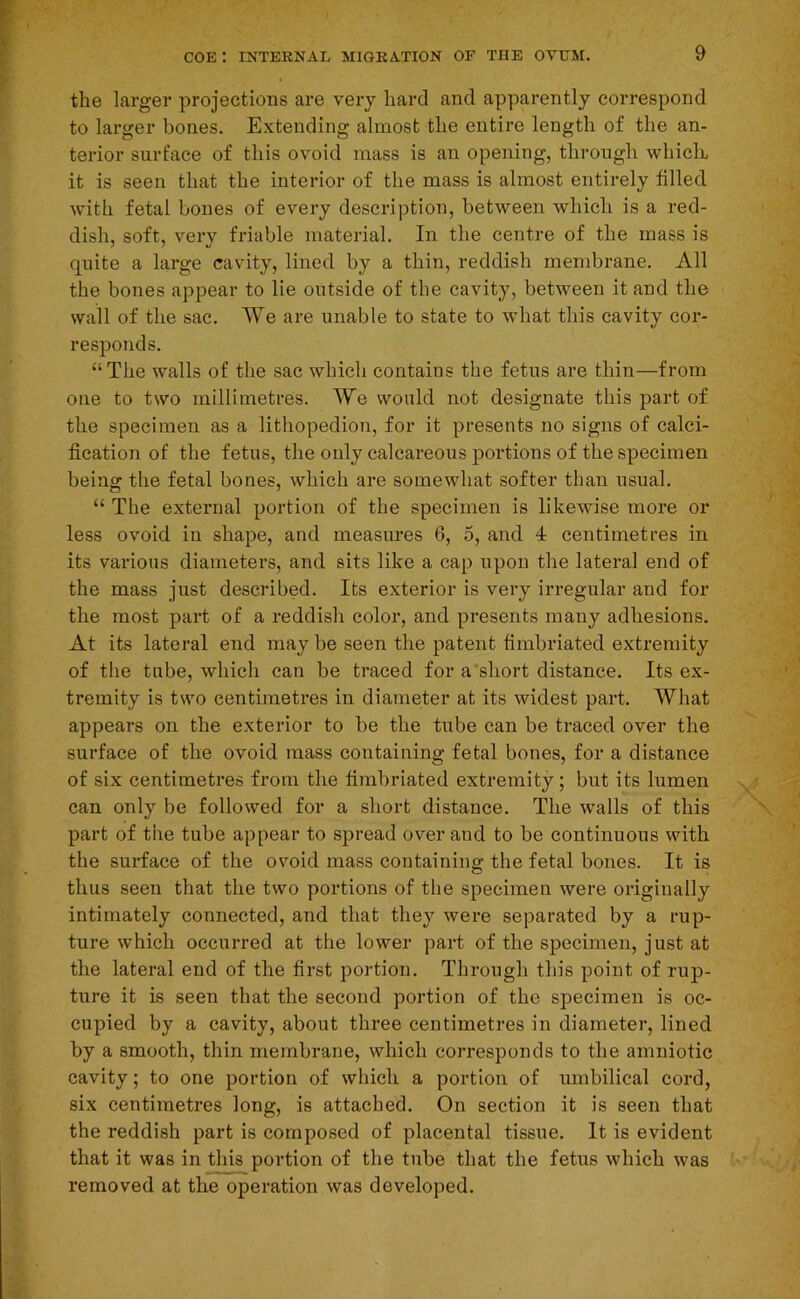 the larger projections are very hard and apparently correspond to larger bones. Extending almost the entire length of the an- terior surface of this ovoid mass is an opening, through whiclu it is seen that the interior of the mass is almost entirely filled with fetal bones of every description, between which is a red- dish, soft, very friable material. In the centre of the mass is quite a large cavity, lined by a thin, reddish membrane. All the bones appear to lie outside of the cavity, between it and the wall of the sac. We are unable to state to what this cavity cor- responds. “The walls of the sac which contains the fetus are thin—from one to two millimetres. We would not designate this part of the specimen as a lithopedion, for it presents no signs of calci- fication of the fetus, the only calcareous jiortions of the specimen being the fetal bones, which are somewhat softer than usual. “ The external portion of the specimen is likewise more or less ovoid in shape, and measures 6, 5, and 4 centimetres in its various diameters, and sits like a cap upon the lateral end of the mass just described. Its exterior is very irregular and for the most part of a reddish color, and presents many adhesions. At its lateral end may be seen the patent fimbriated extremity of the tube, which can be traced for a short distance. Its ex- tremity is two centimetres in diameter at its widest part. What appears on the exterior to be the tube can be traced over the surface of the ovoid mass containing fetal bones, for a distance of six centimetres from the fimbriated extremity; but its lumen can only be followed for a short distance. The walls of this part of the tube appear to spread over and to be continuous with the surface of the ovoid mass containing the fetal bones. It is thus seen that the two portions of the specimen were originally intimately connected, and that they were separated by a rup- ture which occurred at the lower part of the specimen, just at the lateral end of the first portion. Through this point of rup- ture it is seen that the second portion of the specimen is oc- cupied by a cavity, about three centimetres in diameter, lined by a smooth, thin membrane, which corresponds to the amniotic cavity; to one portion of which a portion of umbilical cord, six centimetres long, is attached. On section it is seen that the reddish part is composed of placental tissue. It is evident that it was in this portion of the tube that the fetus which was removed at the operation was developed.
