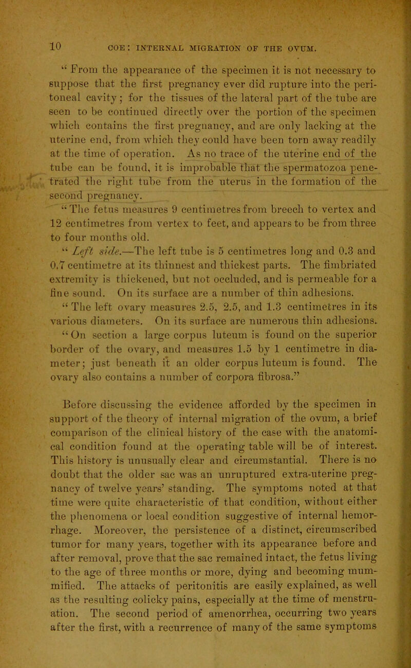 ‘‘ From the appearance of the specimen it is not necessary to suppose that the first pregnancy ever did rupture into the peri- toneal cavity; for the tissues of the lateral part of the tube are seen to be continued directly over the portion of the specimen which contains the first pregnancy, and are only lacking at the uterine end, from which they could have been torn away readily at the time of operation. As no trace of the uterine end of the tube can be found, it is improbable that the spermatozoa pene- trated the right tube from the uterus in the formation of the second pregnancy. “The fetus measures 9 centimetres from breech to vertex and 12 centimetres from vertex to feet, and appears to be from three to four months old. “ Left side.—The left tube is 5 centimetres long and 0.3 and 0.7 centimetre at its thinnest and thickest parts. The fimbriated extremity is thickened, but not occluded, and is permeable for a fine souml. On its surface are a number of thin adhesions. “ The left ovary measures 2.5, 2.5, and 1.3 centimetres in its various diameters. On its surface are numerous thin adhesions- “ On section a large corpus luteum is found on the superior border of tlie ovary, and measures 1.5 by 1 centimetre in dia- meter; just beneath it an older corpus luteum is found. The ovary also contains a number of corpora fibrosa.” Before discussing the evidence afforded by the specimen in support of the theory of internal migration of the ovum, a brief comparison of the clinical history of the case with the anatomi- cal condition found at the operating table will be of interest. This history is unusually clear and circumstantial. There is no doubt that the older sac was an unruptui-ed extra-uterine preg- nancy of twelve years’ standing. The symptoms noted at that time were quite characteristic of that condition, without either the phenomena or local condition suggestive of internal hemor- rhage. Moreover, the persistence of a distinct, circumscribed tumor for many years, together with its appearance before and after removal, prove that the sac remained intact, the fetus living to the age of three months or more, dying and becoming mum- mified. The attacks of peritonitis are easily explained, as well as the resulting colicky pains, especially at the time of menstru- ation. The second period of amenorrhea, occurring two years after the first, with a recurrence of many of the same symptoms