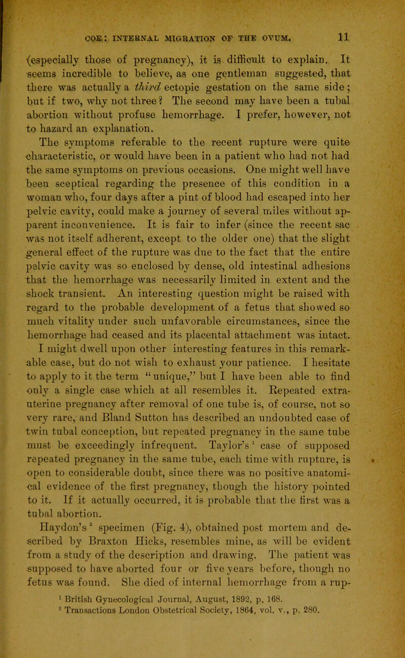 (especially those of pregnancy), it is difficult to explain. It seems incredible to believe, as one gentleman suggested, that there was actually a third ectopic gestation on the same side; but if two, why not three ? The second may have been a tubal abortion without profuse hemorrhage. I prefer, however, not to hazard an explanation. The symptoms referable to the recent rupture were quite characteristic, or would have been in a patient who had not had the same symptoms on previous occasions. One might well have been sceptical regarding the presence of this condition in a woman who, four days after a pint of blood had escaped into her pelvic cavity, could make a journey of several miles without ap- parent iuconvenience. It is fair to infer (since the recent sac was not itself adherent, except to the older one) that the slight general effect of the rupture was due to the fact that the entire pelvic cavity was so enclosed by dense, old intestinal adhesions that the hemorrhage was necessarily limited in extent and the shock transient. An interesting question might be raised with regard to the probable development of a fetus that showed so much vitality under such unfavorable circumstances, since the hemorrhage had ceased and its placental attachment was intact. I might dwell upon other interesting features in this remark- able case, but do not wish to exhaust your patience. I hesitate to apply to it the term “unique,” but I have been able to find only a single case which at all resembles it. Repeated extra- uterine pregnancy after removal of one tube is, of course, uot so very rare,’ and Bland Sutton has described an undoubted case of twin tubal conception, but repeated pregnancy in the same tube must be exceedingly infrequent. Taylor’s ’ case of supposed repeated pregnanc,y in the same tube, each time with rupture, is open to considerable doubt, since there was no positive anatomi- cal evidence of the first pregnancy, though the history pointed to it. If it actually occurred, it is probable that the first was a tubal abortion. Haydon’s ’’ specimen (Fig. 4), obtained post mortem and de- scribed by Braxton Hicks, resembles mine, as will be evident from a study of the description and drawing. The patient was supposed to have aborted four or five years before, though no fetus was found. She died of internal hemorrhage from a rup- ' British Gynecological Journal, August, 1892, p. 168. ** Transactions London Obstetrical Society, 1864, vol. v., p. 280.