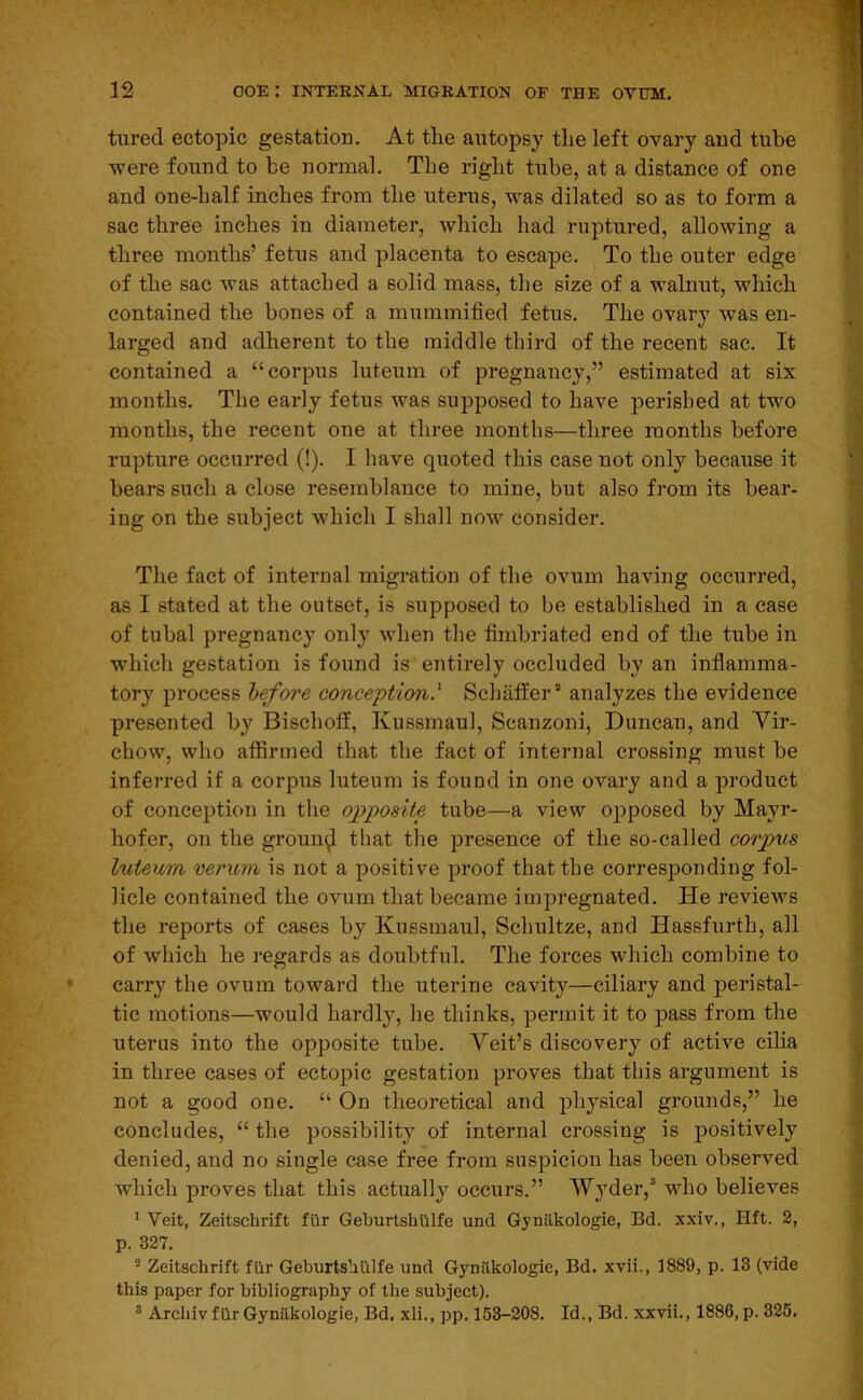 tured ectopic gestation. At the autopsy tlie left ovary and tube were found to be normal. The right tube, at a distance of one and one-half inches from the uterus, was dilated so as to form a sac three inches in diameter, which had ruptured, allowing a three months’ fetus and placenta to escape. To the outer edge of the sac was attached a solid mass, the size of a walnut, which contained the bones of a mummified fetus. The ovary was en- larged and adherent to the middle third of the recent sac. It contained a “corpus luteum of pregnancy,” estimated at six months. The early fetus was supposed to have perished at two months, the recent one at three months—three months before rupture occurred (!). I have quoted this case not only because it bears such a close resemblance to mine, but also from its bear- ing on the subject which I shall now consider. The fact of internal migration of the ovum having occurred, as I stated at the outset, is supposed to be established in a case of tubal pregnancy only when the fimbriated end of the tube in which gestation is found is entirely occluded by an inflamma- tory process before conception.^ Schaffer’ analyzes the evidence presented by Bischoff, Ivussmaul, Scanzoni, Duncan, and Vir- chow, who affirmed that the fact of internal crossing must be inferred if a corpus luteum is found in one ovary and a product of conception in the opposite tube—a view opposed by Mayr- hofer, on the groun^ that tlie presence of the so-called corpus luteum verum is not a positive proof that the corresponding fol- licle contained the ovum that became impregnated. He reviews the reports of cases by Kussmaul, Schultze, and Hassfurth, all of which he regards as doubtful. The forces which combine to carry the ovum toward the uterine cavity—ciliary and peristal- tic motions—would hardly, he thinks, permit it to pass from the uterus into the opposite tube. Veit’s discovery of active cilia in three cases of ectopic gestation proves that this argument is not a good one. “ On theoretical and physical grounds,” he concludes, “ the possibility of internal crossing is positively denied, and no single ease free from suspicion has been observed which proves that this actually occurs.” AVyder,’ who believes * Veit, Zeitscbrift fiir Geburtshillfe und Gynilkologie, Bd. xxiv., Hft. 2, p, 327. ® Zeitscbrift fiir Geburtsbillfe und Gynilkologie, Bd. xvii., 1889, p. 13 (vide this paper for bibliography of the subject). * Archiv fiir Gynilkologie, Bd. xli., pp. 163-208. Id., Bd. xxvii., 1886, p. 326.
