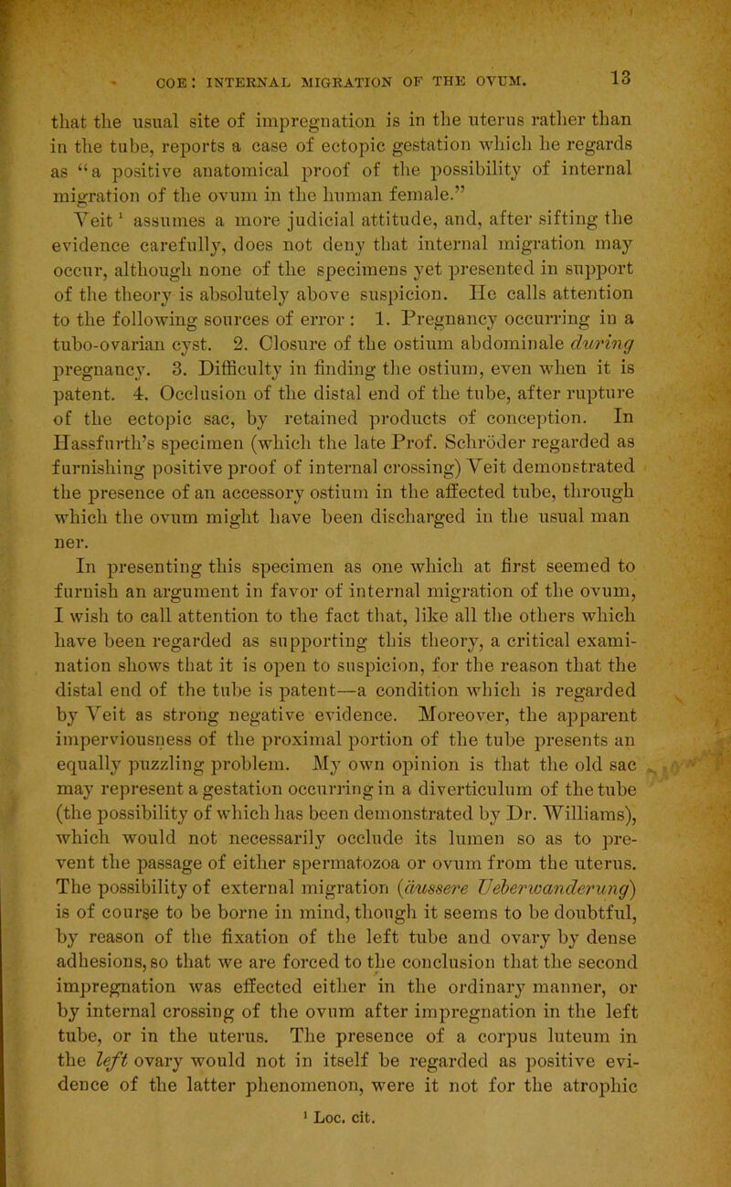 I coe: internal migration op’ the ovum. 13 that the usual site of impregnation is in the uterus rather than in the tube, reports a case of ectopic gestation whicli he regards as “a positive anatomical proof of the possibility of internal migration of the ovum in the human female.” Veit ‘ assumes a more judicial attitude, and, after sifting the evidence carefully, does not deny that internal migration may occur, although none of the specimens yet presented in support of the theory is absolutely above suspicion. He calls attention to the following sources of error : 1. Pregnancy occurring in a tubo-ovarian cyst. 2. Closure of the ostium abdominale during pregnancy. 3. Difficulty in finding the ostium, even when it is patent. 4. Occlusion of the distal end of the tube, after rupture of the ectopic sac, by retained products of conception. In Hassfurth’s specimen (which the late Prof. Schroder regarded as furnishing positive proof of internal crossing) Veit demonstrated the presence of an accessory ostium in the affected tube, through which the ovum might have been discharged in the usual man ner. In presenting this specimen as one which at first seemed to furnish an argument in favor of internal migration of the ovum, I wish to call attention to the fact that, like all the others which have been regarded as supporting this theory, a critical exami- nation shows that it is open to suspicion, for the reason that the distal end of the tube is patent—a condition which is regarded by Veit as strong negative evidence. Moreover, the apparent imperviousness of the proximal portion of the tube presents an equally puzzling problem. My own opinion is that the old sac may represent a gestation occurring in a diverticulum of the tube (the possibility of which has been demonstrated by Dr. Williams), which would not necessarily occlude its lumen so as to pre- vent the passage of either spermatozoa or ovum from the uterus. The possibility of external migration {dussere IJeherioanderung) is of course to be borne in mind, though it seems to be doubtful, by reason of the fixation of the left tube and ovary by dense adhesions, so that we are forced to the conclusion that the second impregnation was effected either in the ordinary manner, or by internal crossing of the ovum after impregnation in the left tube, or in the uterus. The presence of a corpus luteum in the left ovary would not in itself be regarded as positive evi- dence of the latter phenomenon, were it not for the atrophic ' Loc. cit.