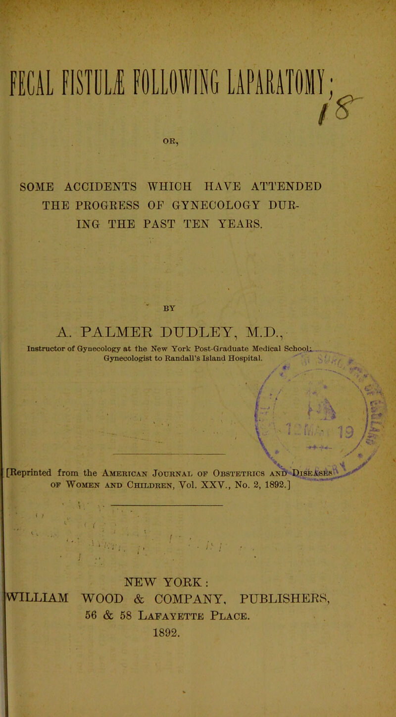 \ FECAL MU FOLLOWING LMAWII l S' OR, SOME ACCIDENTS WHICH HAVE ATTENDED THE PROGRESS OF GYNECOLOGY DUR- ING THE PAST TEN YEARS. BY A. PALMEE DUDLEY, M.D. Instructor of Gynecology at the New York Post-Graduate Medical Schools Gynecologist to Randall’s Island Hospital. Reprinted from the American Journal of Obstetrics and Diseases of Women and Children, Vol. XXV., No. 2, 1892.] ABES . ! ■ \ . . 1 I i ’ ■ .‘ . r ■ . 1 ■ ' • • h ; ■ . ‘ 1 :• ‘ ‘ NEW YORK: WILLIAM WOOD & COMPANY, PUBLISHERS, 56 & 58 Lafayette Place. 1892.