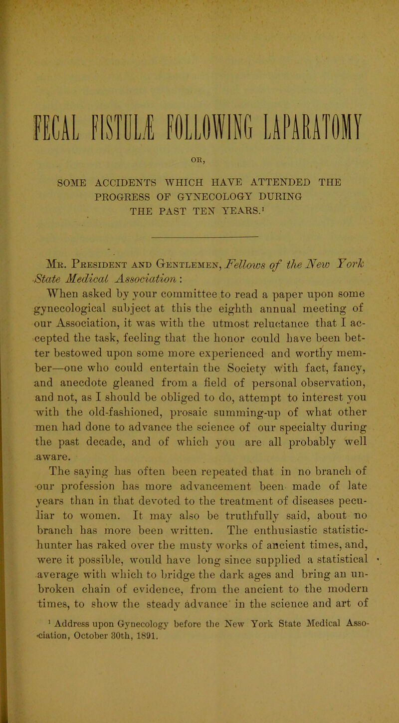 FECAL mm FOLLOWING LAPARA OR, SOME ACCIDENTS WHICH HAVE ATTENDED THE PROGRESS OF GYNECOLOGY DURING THE PAST TEN YEARS.1 Mr. President and Gentlemen, Fellows of the New York State Medical Association: When asked by your committee to read a paper upon some gynecological subject at this the eighth annual meeting of our Association, it was with the utmost reluctance that I ac- cepted the task, feeling that the honor could have been bet- ter bestowed upon some more experienced and worthy mem- ber—one who could entertain the Society with fact, fancy, and anecdote gleaned from a field of personal observation, and not, as I should be obliged to do, attempt to interest you with the old-fashioned, prosaic summing-up of what other men had done to advance the science of our specialty during the past decade, and of which you are all probably well aware. The saying has often been repeated that in no branch of •our profession has more advancement been made of late years than in that devoted to the treatment of diseases pecu- liar to women. It may also be truthfully said, about no branch has more been written. The enthusiastic statistic- hunter has raked over the musty works of ancient times, and, were it possible, would have long since supplied a statistical average with which to bridge the dark ages and bring an un- broken chain of evidence, from the ancient to the modern times, to show the steady advance in the science and art of 1 Address upon Gynecology before the New York State Medical Asso- ciation, October 30tk, 1891.