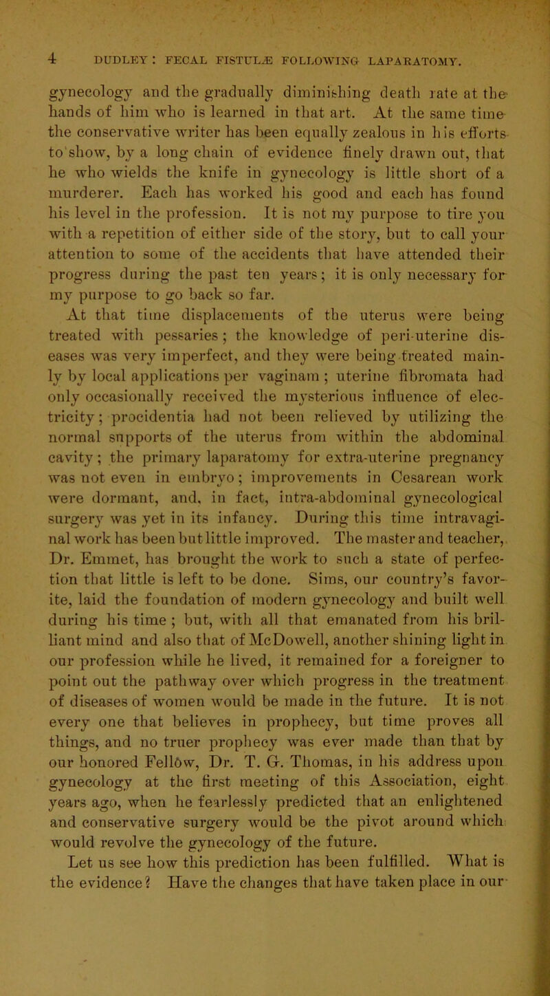 gynecology and the gradually diminishing death rate at the* hands of him who is learned in that art. At the same time the conservative writer has been equally zealous in his efforts to show, by a long chain of evidence finely drawn out, that he who Avields the knife in gynecology is little short of a murderer. Each has worked his good and each has found his level in the profession. It is not ray purpose to tire you with a repetition of either side of the story, but to call your attention to some of the accidents that have attended their progress during the past ten years; it is only necessary for my purpose to go back so far. At that time displacements of the uterus were being treated with pessaries ; the knowledge of peri uterine dis- eases was very imperfect, and they were being treated main- ly by local applications per vaginam ; uterine fibromata had only occasionally received the mysterious influence of elec- tricity ; procidentia had not been relieved by utilizing the normal supports of the uterus from within the abdominal cavity; the primary laparatomy for extra-uterine pregnancy was not even in embryo; improvements in Cesarean work were dormant, and, in fact, intra-abdominal gynecological surgery was yet in its infancy. During this time intravagi- nal work has been but little improved. The master and teacher, Dr. Emmet, has brought the work to such a state of perfec- tion that little is left to be done. Sims, our country’s favor- ite, laid the foundation of modern gynecology and built well during his time ; but, with all that emanated from his bril- liant mind and also that of McDowell, another shining light in our profession while he lived, it remained for a foreigner to point out the pathway over which progress in the treatment of diseases of women would be made in the future. It is not every one that believes in prophecy, but time proves all things, and no truer prophecy was ever made than that by our honored FellOw, Dr. T. G-. Thomas, in his address upon gynecology at the first meeting of this Association, eight years ago, when he fearlessly predicted that an enlightened and conservative surgery would be the pivot around which would revolve the gynecology of the future. Let us see how this prediction has been fulfilled. 'What is the evidence ? Have the changes that have taken place in our-