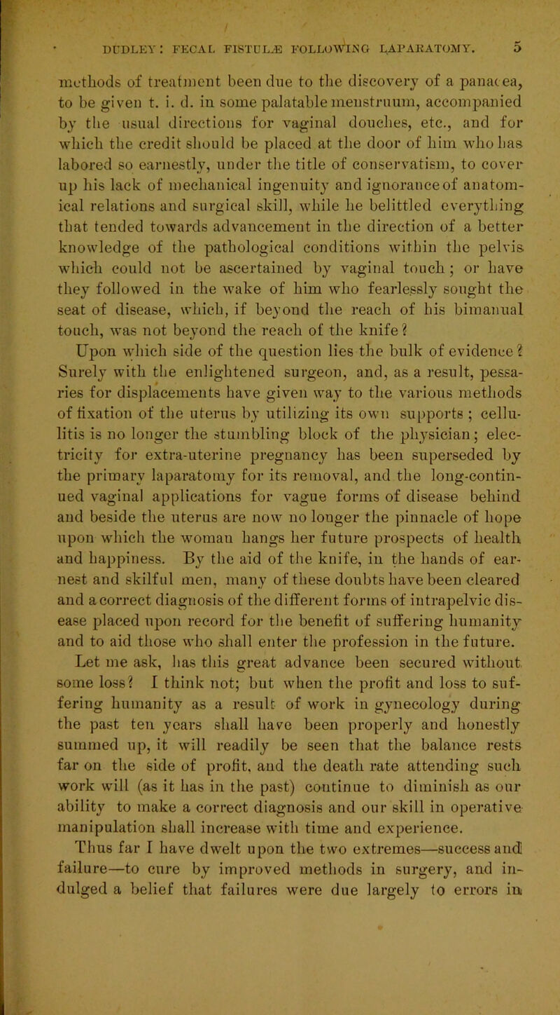 methods of treatment been due to the discovery of a panacea, to be given t. i. d. in some palatable menstruum, accompanied by the usual directions for vaginal douches, etc., and for which the credit should be placed at the door of him who has labored so earnestly, under the title of conservatism, to cover up his lack of mechanical ingenuity and ignorance of anatom- ical relations and surgical skill, while he belittled everything that tended towards advancement in the direction of a better knowledge of the pathological conditions within the pelvis which could not be ascertained by vaginal touch ; or have they followed in the wake of him who fearlessly sought the seat of disease, which, if beyond the reach of his bimanual touch, was not beyond the reach of the knife? Upon which side of the question lies the bulk of evidence? Surely with the enlightened surgeon, and, as a result, pessa- ries for displacements have given way to the various methods of fixation of the uterus by utilizing its own supports ; cellu- litis is no longer the stumbling block of the physician; elec- tricity for extra-uterine pregnancy has been superseded by the primary laparatomy for its removal, and the long-contin- ued vaginal applications for vague forms of disease behind and beside the uterus are now no longer the pinnacle of hope upon which the woman hangs her future prospects of health and happiness. By the aid of the knife, in the hands of ear- nest and skilful men, many of these doubts have been cleared and a correct diagnosis of the different forms of iutrapelvic dis- ease placed upon record for the benefit of suffering humanity and to aid those who shall enter the profession in the future. Let me ask, has this great advance been secured without some loss? I think not; but when the profit and loss to suf- fering humanity as a result of work in gynecology during the past ten years shall have been properly and honestly summed up, it will readily be seen that the balance rests far on the side of profit, and the death rate attending such work will (as it has in the past) continue to diminish as our ability to make a correct diagnosis and our skill in operative manipulation shall increase with time and experience. Thus far I have dwelt upon the two extremes—success and failure—to cure by improved methods in surgery, and in- dulged a belief that failures were due largely to errors in