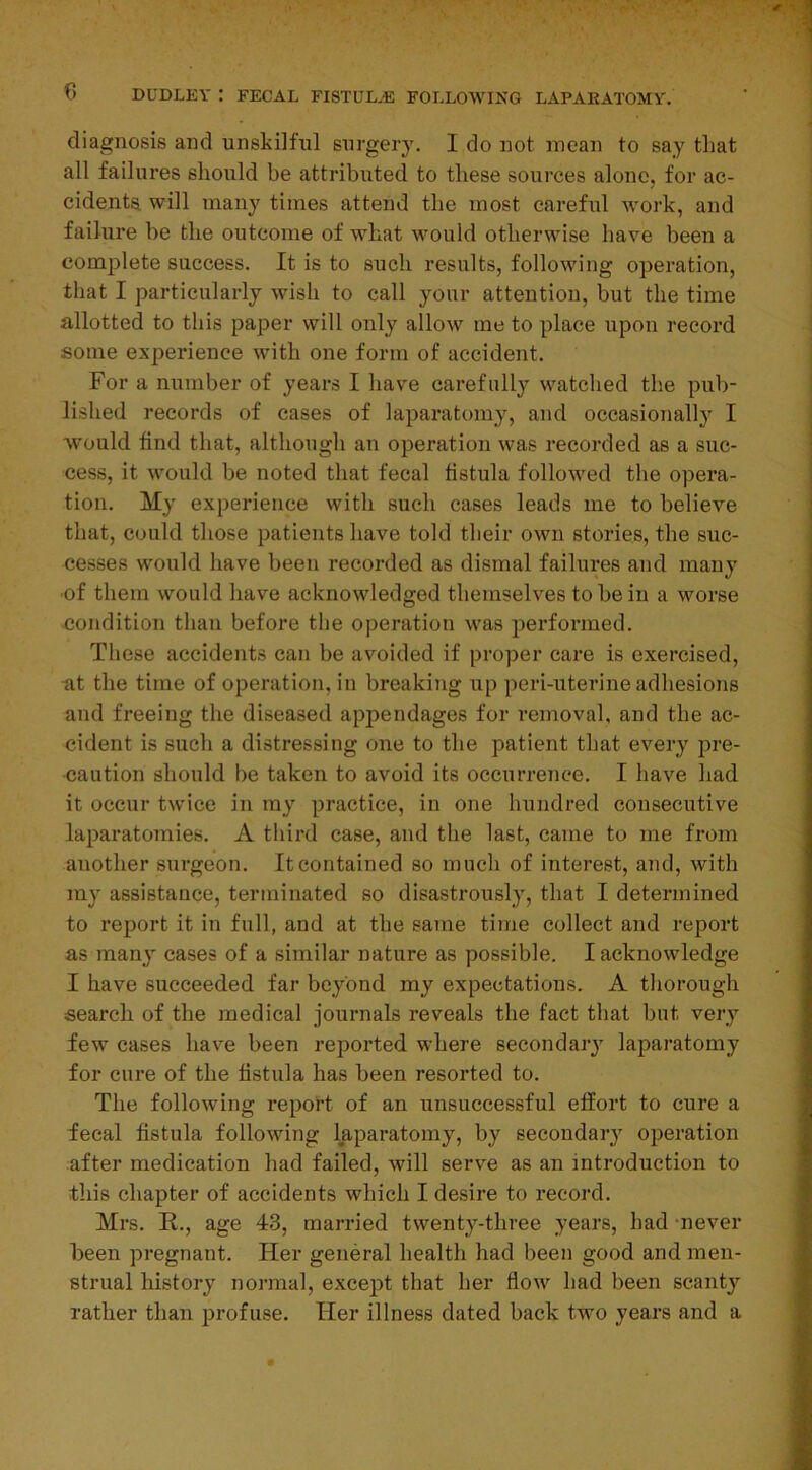 diagnosis and unskilful surgery. I do not mean to say tliat all failures should be attributed to these sources alone, for ac- cidents. will many times attend the most careful work, and failure be the outcome of what would otherwise have been a complete success. It is to such results, following operation, that I particularly wish to call your attention, but the time allotted to this paper will only allow me to place upon record some experience with one form of accident. For a number of years I have carefully watched the pub- lished records of cases of laparatomy, and occasionally I would find that, although an operation was recorded as a suc- cess, it would be noted that fecal fistula followed the opera- tion. My experience with such cases leads me to believe that, could those patients have told their own stories, the suc- cesses would have been recorded as dismal failures and many ■of them would have acknowledged themselves to be in a worse condition than before the operation was performed. These accidents can be avoided if proper care is exercised, at the time of operation, in breaking up peri-uterine adhesions and freeing the diseased appendages for removal, and the ac- cident is such a distressing one to the patient that every pre- caution should be taken to avoid its occurrence. I have had it occur twice in ray practice, in one hundred consecutive laparatomies. A third case, and the last, came to me from another surgeon. It contained so much of interest, and, with my assistance, terminated so disastrously, that I determined to report it in full, and at the same time collect and report as many cases of a similar nature as possible. I acknowledge I have succeeded far beyond my expectations. A thorough search of the medical journals reveals the fact that but very few cases have been reported where secondary laparatomy for cure of the fistula has been resorted to. The following report of an unsuccessful effort to cure a fecal fistula following laparatomy, by secondary operation after medication had failed, will serve as an introduction to this chapter of accidents which I desire to record. Mrs. R., age 43, married twenty-three years, had never been pregnant. Her general health had been good and men- strual history normal, except that her flow had been scanty rather than profuse. Her illness dated back two years and a