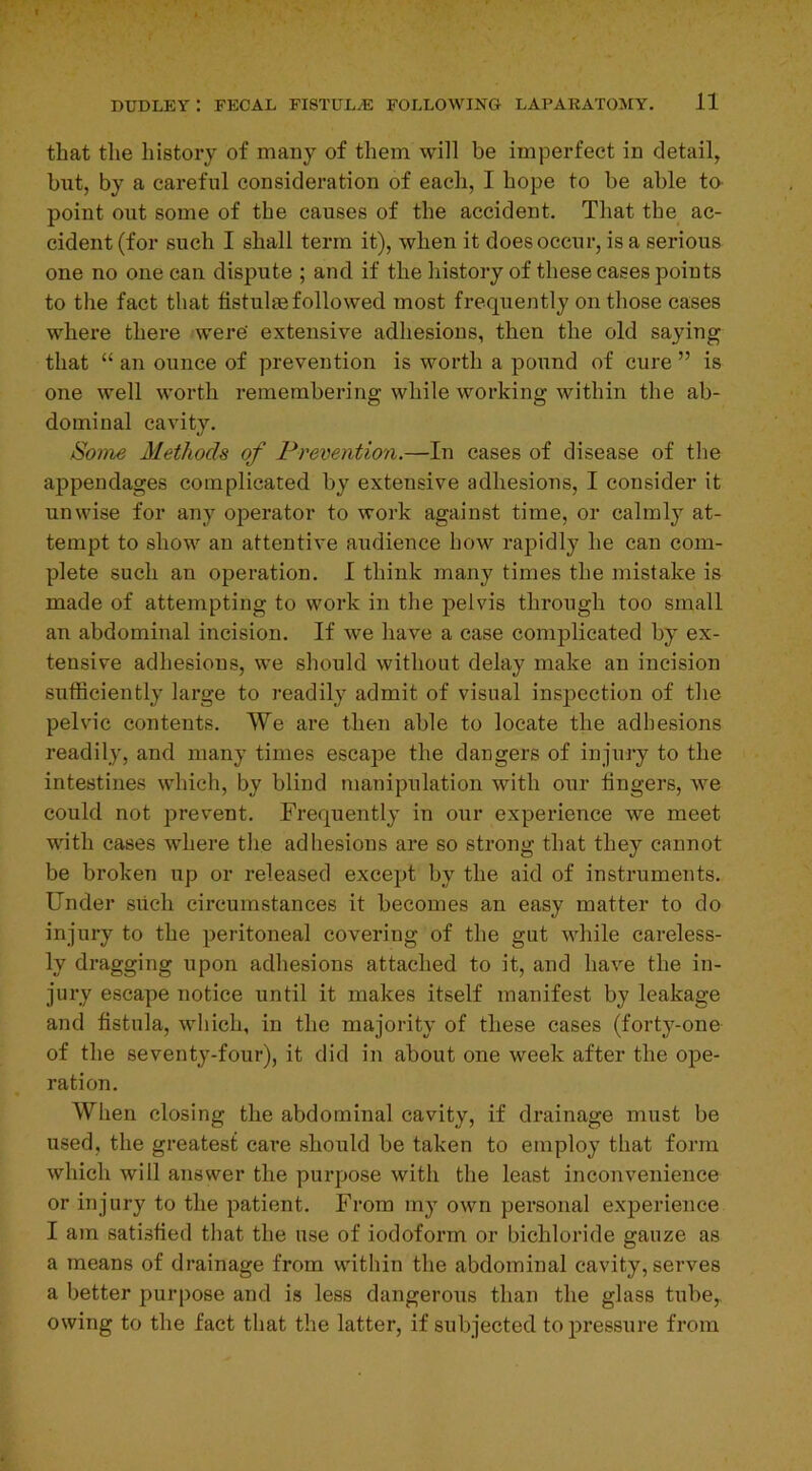 that the history of many of them will be imperfect in detail, but, by a careful consideration of each, I hope to be able to point out some of the causes of the accident. That the ac- cident (for such I shall term it), when it does occur, is a serious one no one can dispute ; and if the history of these cases points to the fact that tistulaefollowed most frequently on those cases where there were' extensive adhesions, then the old saying that “ an ounce of prevention is worth a pound of cure ” is one well worth remembering while working within the ab- dominal cavity. Some Methods of Prevention.—In cases of disease of the appendages complicated by extensive adhesions, I consider it unwise for any operator to work against time, or calmly at- tempt to show an attentive audience how rapidly he can com- plete such an operation. I think many times the mistake is made of attempting to work in the pelvis through too small an abdominal incision. If we have a case complicated by ex- tensive adhesions, we should without delay make an incision sufficiently large to readily admit of visual inspection of the pelvic contents. We are then able to locate the adhesions readily, and many times escape the dangers of injury to the intestines which, by blind manipulation with our lingers, we could not prevent. Frequently in our experience we meet with cases where the adhesions are so strong that they cannot be broken up or released except by the aid of instruments. Under such circumstances it becomes an easy matter to do injury to the peritoneal covering of the gut while careless- ly dragging upon adhesions attached to it, and have the in- jury escape notice until it makes itself manifest by leakage and fistula, which, in the majority of these cases (forty-one of the seventy-four), it did in about one week after the ope- ration. When closing the abdominal cavity, if drainage must be used, the greatest care should be taken to employ that form which will answer the purpose witli the least inconvenience or injury to the patient. From my own personal experience I am satisfied that the use of iodoform or bichloride gauze as a means of drainage from within the abdominal cavity, serves a better purpose and is less dangerous than the glass tube,, owing to the fact that the latter, if subjected to pressure from