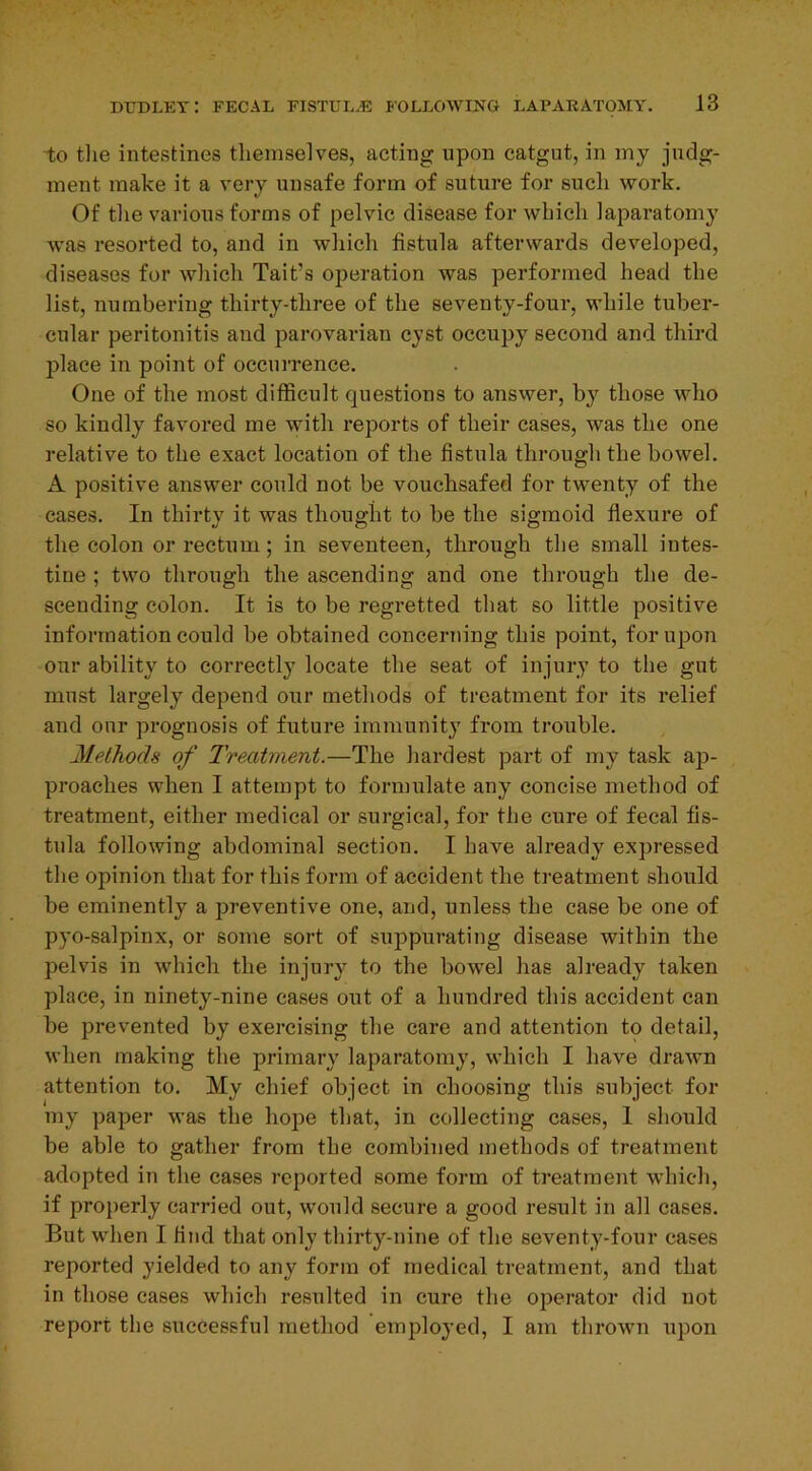 to tlie intestines themselves, acting upon catgut, in my judg- ment make it a very unsafe form of suture for such work. Of the various forms of pelvic disease for which laparatomy was resorted to, and in which fistula afterwards developed, diseases for which Tait’s operation was performed head the list, numbering thirty-three of the seventy-four, while tuber- cular peritonitis and parovarian cyst occupy second and third place in point of occurrence. One of the most difficult questions to answer, by those who so kindly favored me with reports of their cases, was the one relative to the exact location of the fistula through the bowel. A positive answer could not be vouchsafed for twenty of the cases. In thirty it was thought to be the sigmoid flexure of the colon or rectum ; in seventeen, through the small intes- tine ; two through the ascending and one through the de- scending colon. It is to be regretted that so little positive information could be obtained concerning this point, for upon onr ability to correctly locate the seat of injury to the gut must largely depend our methods of treatment for its relief and our prognosis of future immunity from trouble. Methods of Treatment.—The hardest part of my task ap- proaches when I attempt to formulate any concise method of treatment, either medical or surgical, for the cure of fecal fis- tula following abdominal section. I have already expressed the opinion that for this form of accident the treatment should be eminently a preventive one, and, unless the case be one of pyo-salpinx, or some sort of suppurating disease within the pelvis in which the injury to the bowel has already taken place, in ninety-nine cases out of a hundred this accident can be prevented by exercising the care and attention to detail, when making the primary laparatomy, which I have drawn attention to. My chief object in choosing this subject for my paper was the hope that, in collecting cases, 1 should be able to gather from the combined methods of treatment adopted in the cases reported some form of treatment which, if properly carried out, would secure a good result in all cases. But when I find that only thirty-nine of the seventy-four cases reported yielded to any form of medical treatment, and that in those cases which resulted in cure the operator did not report the successful method employed, I am thrown upon