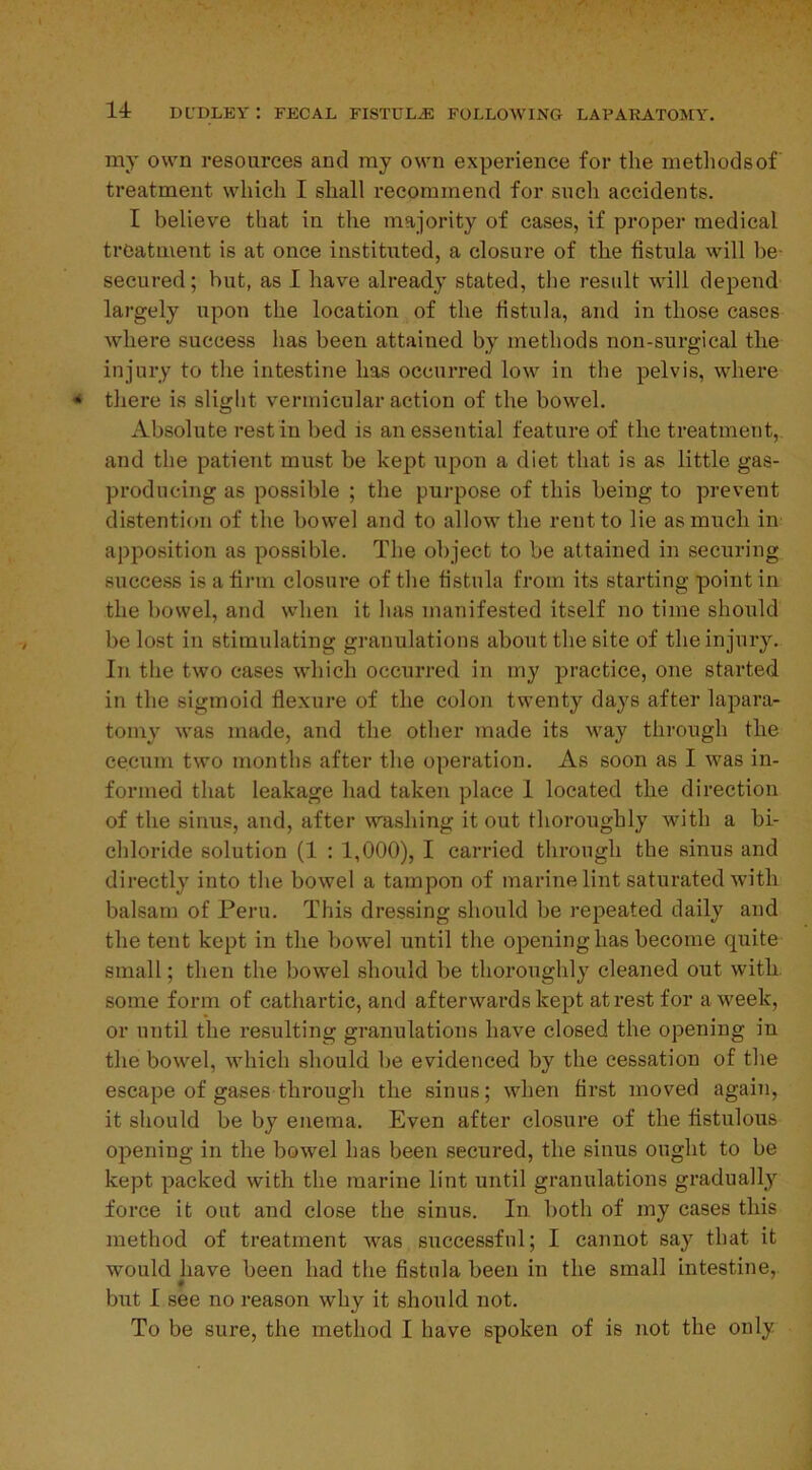 my own resources and my own experience for the methodsof treatment which I shall recommend for such accidents. I believe that in the majority of cases, if proper medical treatment is at once instituted, a closure of the fistula will be- secured; but, as I have already stated, the result will depend largely upon the location of the fistula, and in those cases where success has been attained by methods non-snrgical the injury to the intestine has occurred low in the pelvis, where there is slight vermicular action of the bowel. Absolute rest in bed is an essential feature of the treatment, and the patient must be kept upon a diet that is as little gas- producing as possible ; the purpose of this being to prevent distention of the bowel and to allow the rent to lie as much in apposition as possible. The object to be attained in securing success is a firm closure of the fistula from its starting point in the bowel, and when it has manifested itself no time should be lost in stimulating granulations about the site of the injury. In the two cases which occurred in my practice, one started in the sigmoid flexure of the colon twenty days after lapara- tomy was made, and the other made its way through the cecum two months after the operation. As soon as I was in- formed that leakage had taken place I located the direction of the sinus, and, after washing it out thoroughly with a bi- chloride solution (1 : 1,000), I carried through the sinus and directly into the bowel a tampon of marine lint saturated with balsam of Peru. This dressing should be repeated daily and the tent kept in the bowel until the opening has become quite small; then the bowel should be thoroughly cleaned out with some form of cathartic, and afterwards kept at rest for a week, or until the resulting granulations have closed the opening in the bowel, which should be evidenced by the cessation of the escape of gases through the sinus; when first moved again, it should be by enema. Even after closure of the fistulous opening in the bowel has been secured, the sinus ought to be kept packed with the marine lint until granulations gradually force it out and close the sinus. In both of my cases this method of treatment was successful; I cannot say that it would have been had the fistula been in the small intestine, but I see no reason why it should not. To be sure, the method I have spoken of is not the only