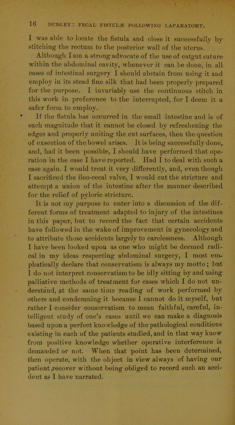 I was able to locate the fistula and close it successfully by stitching the rectum to the posterior wall of the uterus. Although lam a strong advocate of the use of catgut suture within the abdominal cavity, whenever it can he done, in all cases of intestinal surgery I should abstain from using it and employ in its stead line silk that had been properly prepared for the purpose. I invariably use the continuous stitch in this work in preference to the interrupted, for I deem it a safer form to employ. If the fistula has occurred in the small intestine and is of such magnitude that it cannot be closed by refreshening the edges and properly uniting the cut surfaces, then the question of exsection of the bowel arises. It is being successfully done, and, had it been possible, I should have performed that ope- ration in the case I have reported. Had I to deal with such a case again. I would treat it very differently, and, even though I sacrificed the ileo-cecal valve, I would cut the stricture and attempt a union of the intestine after the manner described for the relief of pyloric stricture. It is not my purpose to enter into a discussion of the dif- ferent forms of treatment adapted to injury of the intestines in this paper, but to record the fact that certain accidents have followed in the wake of improvement in gynecology and to attribute those accidents largely to carelessness. Although I have been looked upon as one who might be deemed radi- cal in my ideas respecting abdominal surgery, I most em- phatically declare that conservatism is always my motto; but I do not interpret conservatism to be idly sitting by and using palliative methods of treatment for cases which I do not un- derstand, at the same time reading of work performed by others and condemning it because I cannot do it myself, but rather I consider conservatism to mean faithful, careful, in- telligent study of one’s cases until we can make a diagnosis based upon a perfect knowledge of the pathological conditions existing in each of the patients studied, and in that way kuow from positive knowledge whether operative interference is demanded or not. When that point has been determined, then operate, with the object in view always of having our patient .recover without being obliged to record such an acci- dent as I have narrated.
