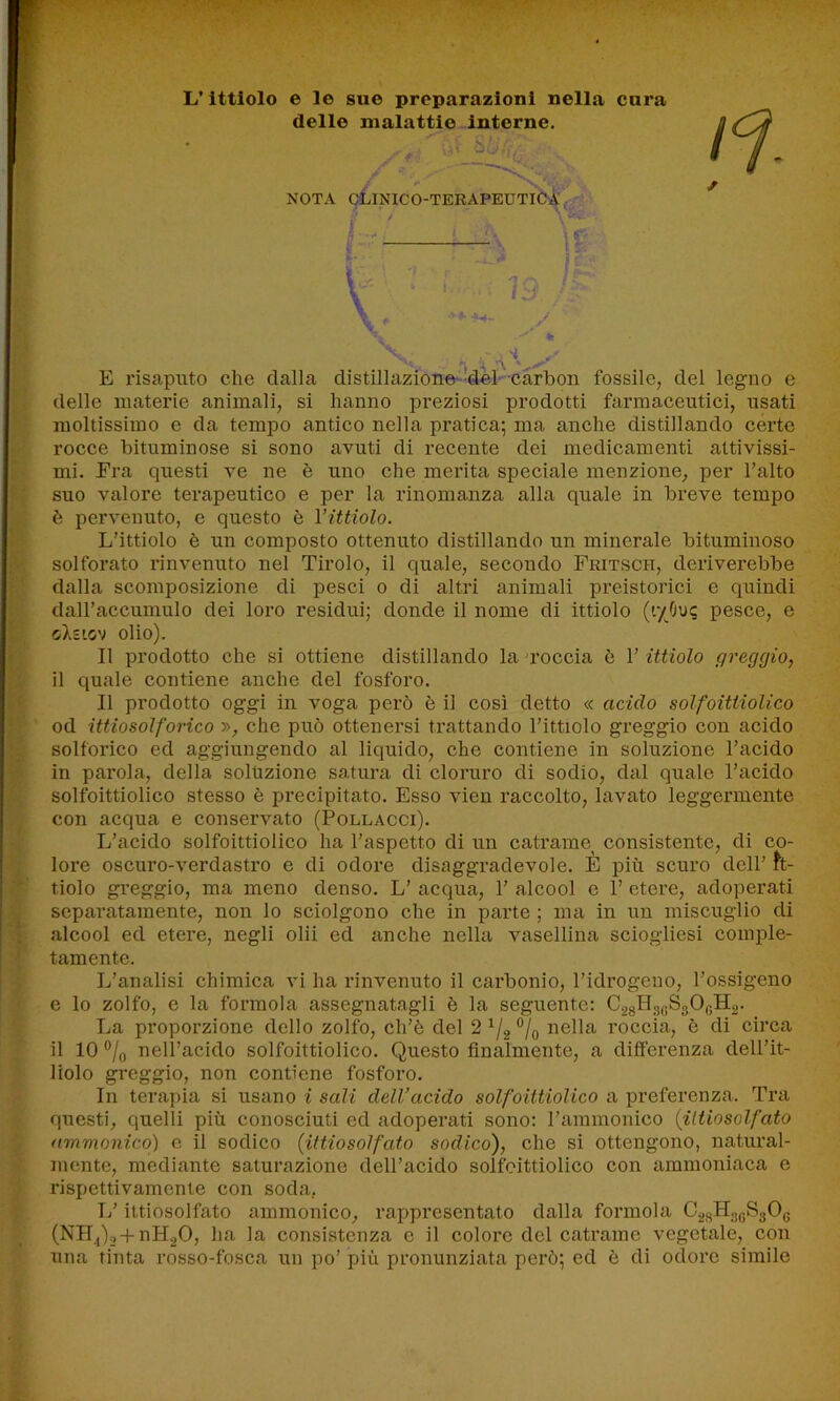 L’ittiolo e le sue preparazioni nella cura delle malattie interne. ■ - (,V bu .7. / '* \ «ti» »v NOTA CLINICO-TERAPEUTICA y fe / , H ’À ’V1 E risaputo che dalla distillazione del carbon fossile, del legno e delle materie animali, si hanno preziosi prodotti farmaceutici, usati moltissimo e da tempo antico nella pratica; ma anche distillando certe rocce bituminose si sono avuti di recente dei medicamenti attivissi- mi. Era questi ve ne è uno che merita speciale menzione, per l’alto suo valore terapeutico e per la rinomanza alla quale in breve tempo è pervenuto, e questo è l’ittiolo. L’ittiolo è un composto ottenuto distillando un minerale bituminoso solforato rinvenuto nel Tirolo, il quale, secondo Fritsch, deriverebbe dalla scomposizione di pesci o di altri animali preistorici e quindi dall’accumulo dei loro residui; donde il nome di ittiolo (r/Ouc pesce, e <j\zigv olio). Il prodotto che si ottiene distillando la roccia è 1’ ittiolo greggio, il quale contiene anche del fosforo. Il prodotto oggi in voga però è il così detto « acido solfoittiolico od ittiosolforico », che può ottenersi trattando l’ittiolo greggio con acido solforico ed aggiungendo al liquido, che contiene in soluzione l’acido in parola, della soluzione satura di cloruro di sodio, dal quale l’acido solfoittiolico stesso è precipitato. Esso vien raccolto, lavato leggermente con acqua e conservato (Pollacci). L’acido solfoittiolico ha l’aspetto di un catrame consistente, di co- lore oscuro-verdastro e di odore disaggradevole. È più scuro dell’ it- tiolo greggio, ma meno denso. L’ acqua, 1’ alcool e 1’ etere, adoperati separatamente, non lo sciolgono che in parte ; ma in un miscuglio di alcool ed etere, negli olii ed anche nella vasellina sciogliesi comple- tamente. L’analisi chimica vi ha rinvenuto il carbonio, l’idrogeno, l’ossigeno e lo zolfo, e la formola assegnatagli è la seguente: C28Il3yS30GH2. La proporzione dello zolfo, ch’è del 2 1/2 % nella roccia, ò di circa il 10 °/0 nell’acido solfoittiolico. Questo finalmente, a differenza dell’it- liolo greggio, non contiene fosforo. In terapia si usano i sali dell’acido solfoittiolico a preferenza. Tra questi, quelli più conosciuti ed adoperati sono: l’ammonico (ittiosolfdto ammonico) e il sodico (ittiosolfato sodico), che si ottengono, natural- mente, mediante saturazione dell’acido solfoittiolico con ammoniaca e rispettivamente con soda. L’ittiosolfato ammonico, rappresentato dalla formola CyEL^SgOg (NH,)2-i-nH20, ha la consistenza e il colore del catrame vegetale, con una tinta rosso-fosca un po’ più pronunziata però; ed è di odore simile