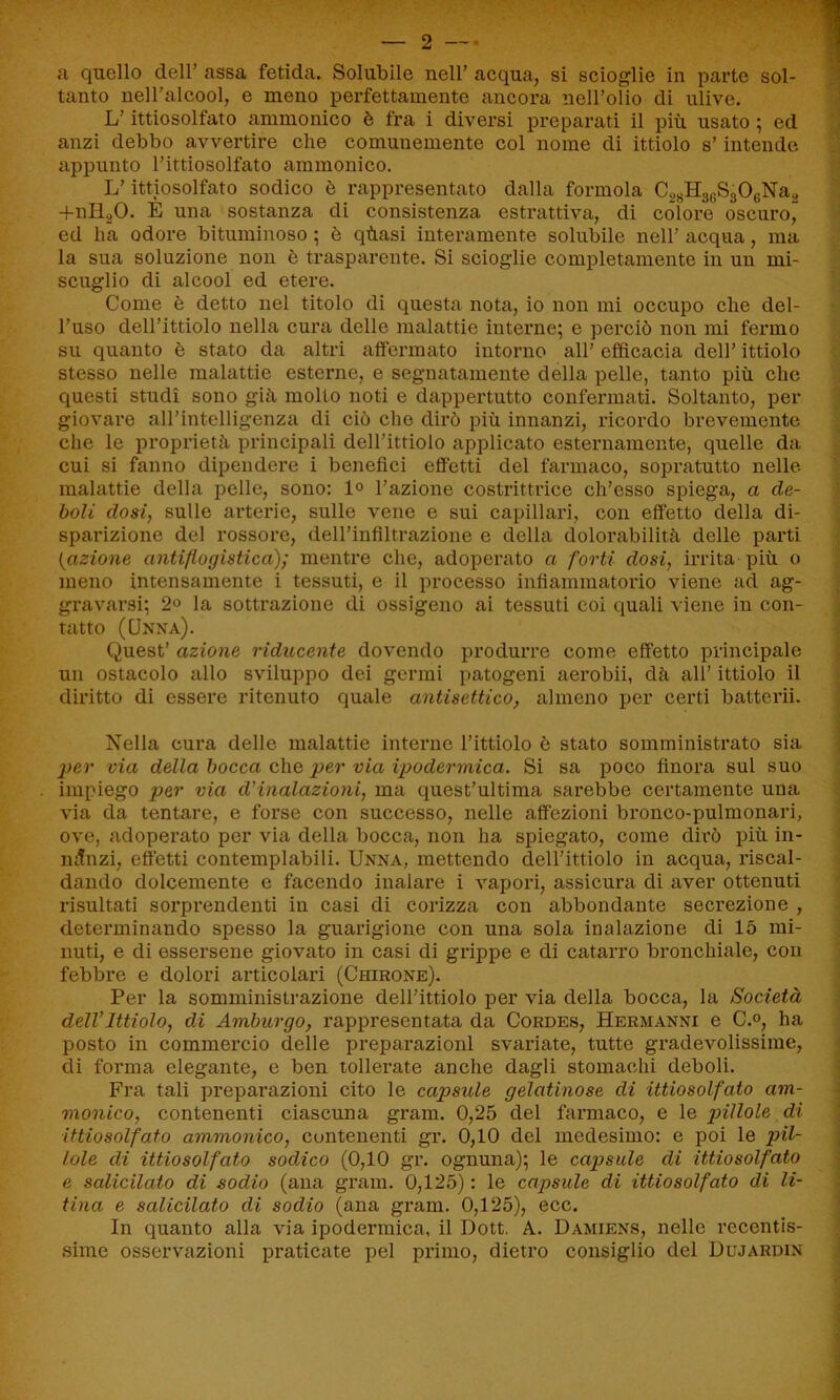 a quello dell’ assa fetida. Solubile nell’ acqua, si scioglie in parte sol- tanto nell’alcool, e meno perfettamente ancora nell’olio di ulive. L’ittiosolfato ammonico è fra i diversi preparati il più usato ; ed anzi debbo avvertire che comunemente col nome di ittiolo s’intende appunto l’ittiosolfato ammonico. L’ittiosolfato sodico è rappresentato dalla forinola C28H3GS306Na2 +nll20. È una sostanza di consistenza estrattiva, di colore oscuro^ ed ha odore bituminoso ; è qùasi interamente solubile nell’ acqua, ma la sua soluzione non è trasparente. Si scioglie completamente in un mi- scuglio di alcool ed etere. Come è detto nel titolo di questa nota, io non mi occupo che del- l’uso dell’ittiolo nella cura delle malattie interne; e perciò non mi fermo su quanto è stato da altri affermato intorno all’ efficacia dell’ ittiolo stesso nelle malattie esterne, e segnatamente della pelle, tanto più che questi studi sono giù mollo noti e dappertutto confermati. Soltanto, per giovare all’intelligenza di ciò che dirò più innanzi, ricordo brevemente che le proprietà principali dell’ittiolo applicato esternamente, quelle da cui si fanno dipendere i benefici effetti del farmaco, sopratutto nelle malattie della pelle, sono: 1° l’azione costrittrice ch’esso spiega, a de- boli dosi, sulle arterie, sulle vene e sui capillari, con effetto della di- sparizione del rossore, deH’infiltrazione e della dolorabilità delle parti {azione antiflogistica); mentre che, adoperato a forti dosi, irrita più o meno intensamente i tessuti, e il processo infiammatorio viene ad ag- gravarsi; 2° la sottrazione di ossigeno ai tessuti eoi quali viene in con- tatto (Unna). Quest’ azione riducente dovendo produrre come effetto principale un ostacolo allo sviluppo dei germi patogeni aerobii, dà all’ ittiolo il diritto di essere ritenuto quale antisettico, almeno per certi batterli. Nella cura delle malattie interne l’ittiolo è stato somministrato sia jper via della bocca che per via ipodermica. Si sa poco finora sul suo impiego per via d'inalazioni, ma quest’ultima sarebbe certamente una via da tentare, e forse con successo, nelle affezioni bronco-pulmonari, ove, adoperato per via della bocca, non ha spiegato, come dirò più in- mtnzi, effetti contemplabili. Unna, mettendo dell’ittiolo in acqua, riscal- dando dolcemente e facendo inalare i vapori, assicura di aver ottenuti risultati sorprendenti in casi di corizza con abbondante secrezione , determinando spesso la guarigione con una sola inalazione di 15 mi- nuti, e di essersene giovato in casi di grippe e di catarro bronchiale, con febbre e dolori articolari (Chirone). Per la somministrazione dell’ittiolo per via della bocca, la Società dell’Ittiolo, di Amburgo, rappresentata da Cordes, Hermanni e C.°, ha posto in commercio delle preparazioni svariate, tutte gradevolissime, di forma elegante, e ben tollerate anche dagli stomachi deboli. Fra tali preparazioni cito le capsule gelatinose di ittiosolfato am- monico, contenenti ciascuna gram. 0,25 del farmaco, e le pillole di ittiosolfato ammonico, contenenti gr. 0,10 del medesimo: e poi le pil- lole di ittiosolfato sodico (0,10 gr. ognuna); le capsule di ittiosolfato e salicilato di sodio (ana gram. 0,125) : le capsule di ittiosolfato di Vi- tina e salicilato di sodio (ana gram. 0,125), ecc. In quanto alla via ipodermica, il Dott. A. Damiens, nelle recentis- sime osservazioni praticate pel primo, dietro consiglio del Dujardin