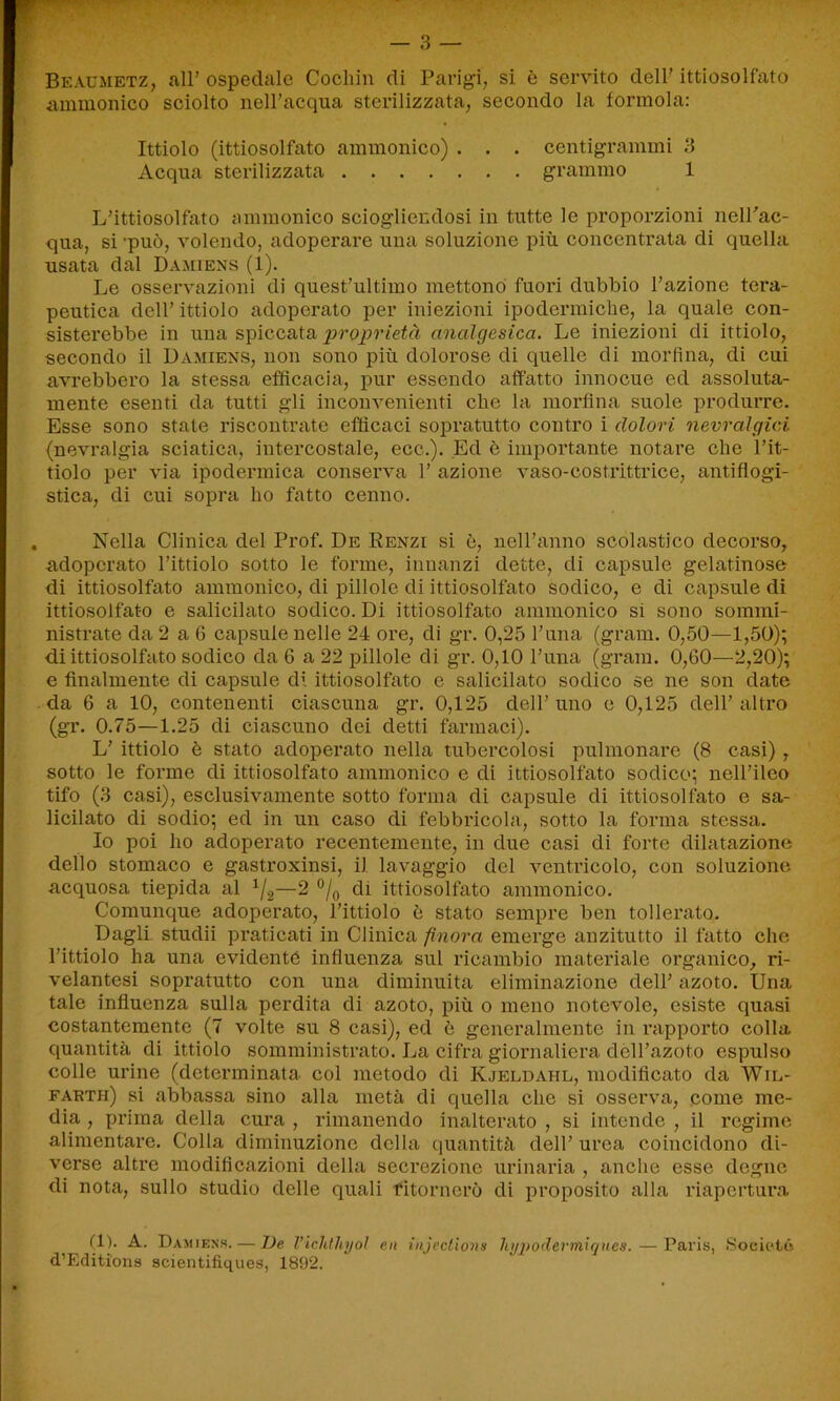 Beaumetz, all’ospedale Cochin di Parigi, si è servito dell’ittiosolfato ammonico sciolto nell’acqua sterilizzata, secondo la forinola: Ittiolo (ittiosolfato aininonico) . . . centigrammi 3 Acqua sterilizzata grammo 1 L’ittiosolfato annnonico sciogliendosi in tutte le proporzioni nell’ac- qua, si -può, volendo, adoperare una soluzione più concentrata di quella usata dal Damiens (1). Le osservazioni di quest’ultimo mettono fuori dubbio l’azione tera- peutica dell’ittiolo adoperato per iniezioni ipodermiche, la quale con- sisterebbe in una spiccata proprietà analgesica. Le iniezioni di ittiolo, secondo il Damiens, non sono più dolorose di quelle di morfina, di cui avrebbero la stessa efficacia, pur essendo affatto innocue ed assoluta- mente esenti da tutti gli inconvenienti che la morfina suole produrre. Esse sono state riscontrate efficaci sopratutto contro i dolori nevralgici (nevralgia sciatica, intercostale, ecc.). Ed è importante notare che l’it- tiolo per via ipodermica conserva 1’ azione vaso-costrittrice, antiflogi- stica, di cui sopra ho fatto cenno. Nella Clinica del Prof. De Renzi si è, nell’anno scolastico decorso, adoperato l’ittiolo sotto le forme, innanzi dette, di capsule gelatinose di ittiosolfato ammonico, di pillole di ittiosolfato sodico, e di capsule di ittiosolfato e salicilato sodico. Di ittiosolfato ammonico si sono sommi- nistrate da 2 a 6 capsule nelle 24 ore, di gr. 0,25 l’una (grani. 0,50—1,50); di ittiosolfato sodico da 6 a 22 pillole di gr. 0,10 l’una (grani. 0,60—2,20); e finalmente di capsule di ittiosolfato e salicilato sodico se ne son date da 6 a 10, contenenti ciascuna gr. 0,125 dell’ uno e 0,125 dell’ altro (gr. 0.75—1.25 di ciascuno dei detti farmaci). L’ ittiolo è stato adoperato nella tubercolosi pulmonare (8 casi), sotto le forme di ittiosolfato ammonico e di ittiosolfato sodico; nell’ileo tifo (3 casi), esclusivamente sotto forma di capsule di ittiosolfato e sa- licilato di sodio; ed in un caso di febbricola, sotto la forma stessa. Io poi ho adoperato recentemente, in due casi di forte dilatazione dello stomaco e gastroxinsi, il lavaggio del ventricolo, con soluzione acquosa tiepida al 1/2—2 °/0 di ittiosolfato ammonico. Comunque adoperato, l’ittiolo ò stato sempre ben tollerato. Dagli studii praticati in Clinica finora emerge anzitutto il fatto che l’ittiolo ha una evidente influenza sul ricambio materiale organico, ri- velantesi sopratutto con una diminuita eliminazione dell’ azoto. Una tale influenza sulla perdita di azoto, più o meno notevole, esiste quasi costantemente (7 volte su 8 casi), ed ò generalmente in rapporto colla quantità di ittiolo somministrato. La cifra giornaliera dèll’azoto espulso colle urine (determinata, col metodo di Kjeldahl, modificato da Wil- farth) si abbassa sino alla metà di quella che si osserva, come me- dia , prima della cura , rimanendo inalterato , si intende , il regime alimentare. Colla diminuzione della quantità dell’ urea coincidono di- verse altre modificazioni della secrezione urinaria , anche esse degne di nota, sullo studio delle quali ritornerò di proposito alla riapertura (1). A. Damiens. — De l’ichthyol en mjections hyjpodertniques. — Paris, Societé d’Editions scientifiques, 1892.