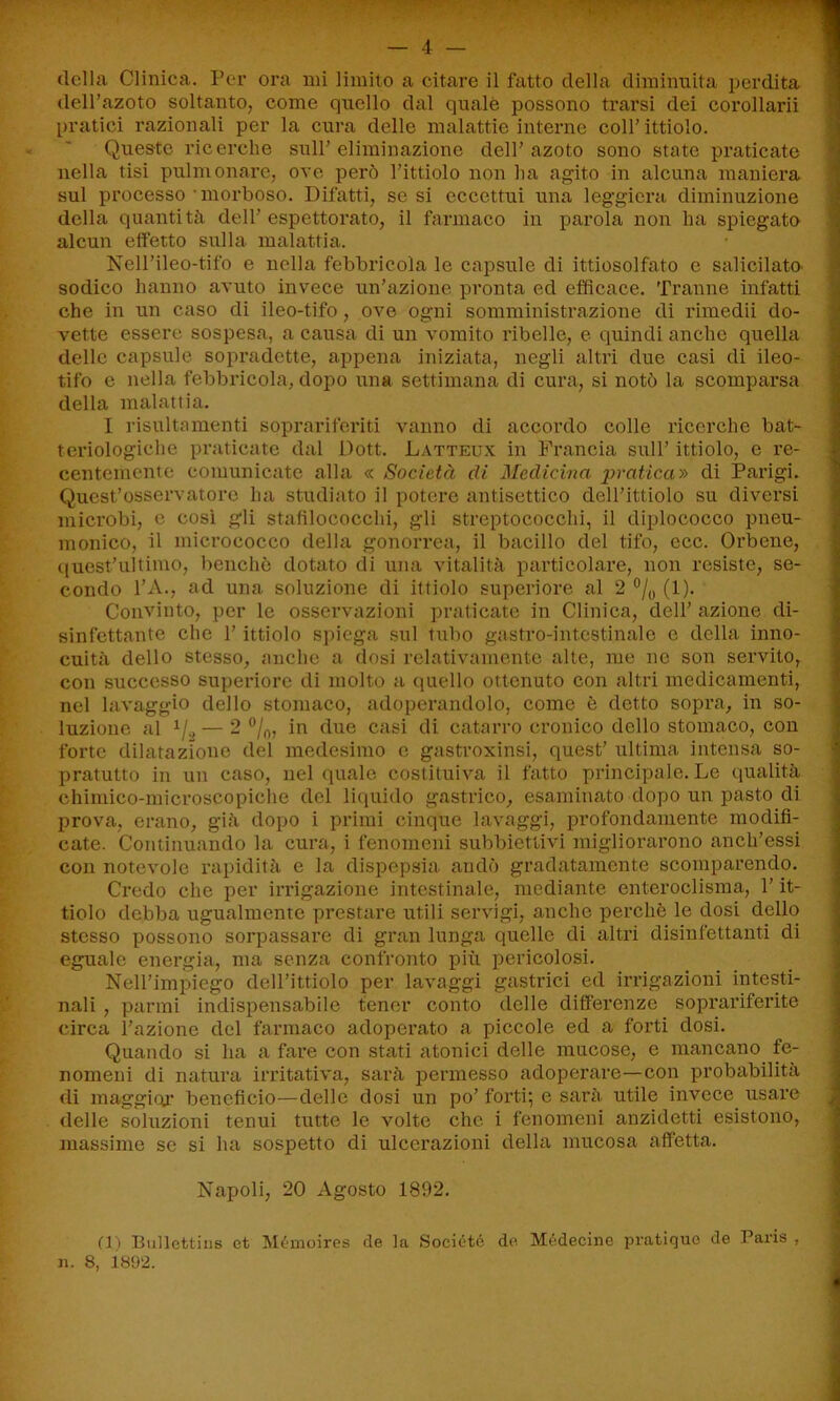 della Clinica. Per ora mi limito a citare il fatto della diminuita perdita dell’azoto soltanto, come quello dal quale possono trarsi dei corollarii pratici razionali per la cura delle malattie interne coll’ittiolo. Queste ricerche sull’eliminazione dell’azoto sono state praticate nella tisi pulm ornare, ove però l’ittiolo non ha agito in alcuna maniera sul processo morboso. Difatti, se si eccettui una leggiera diminuzione della quantità dell’ espettorato, il farmaco in parola non ha spiegato alcun effetto sulla malattia. Nell’ileo-tifo e nella febbricola le capsule di ittiosolfato e salicilato- sodico hanno avuto invece un’azione pronta ed efficace. Tranne infatti che in un caso di ileo-tifo, ove ogni somministrazione di rimedii do- vette essere sospesa, a causa di un vomito ribelle, e quindi anche quella delle capsule sopradette, appena iniziata, negli altri due casi di ileo- tifo c nella febbricola, dopo una settimana di cura, si notò la scomparsa della malattia. I risulta menti soprariferiti vanno di accordo colle ricerche bat- teriologiche praticate dal Dott. Latteux in Francia sull’ ittiolo, e re- centemente comunicate alla <c Società di Medicina pratica» di Parigi. Quest’osservatore ha studiato il potere antisettico dell’ittiolo su diversi microbi, e così gli stafilococchi, gli streptococchi, il diplococco pneu- monico, il inicrococco della gonorrea, il bacillo del tifo, ecc. Orbene, quest’ultimo, benché dotato di una vitalità particolare, non resiste, se- condo l’A., ad una soluzione di ittiolo superiore al 2 °/0 (1). Convinto, per le osservazioni praticate in Clinica, dell’ azione di- sinfettante che l’ittiolo spiega sul tubo gastro-intestinale e della inno- cuità dello stesso, anche a dosi relativamente alte, me ne son servito, con successo superiore di molto a quello ottenuto con altri medicamenti, nel lavaggio dello stomaco, adoperandolo, come è detto sopra, in so- luzione al 1/2 — 2 %, in due casi di catarro cronico dello stomaco, con forte dilatazione del medesimo e gastroxinsi, quest’ ultima intensa so- pratutto in un caso, nel quale costituiva il fatto principale. Le qualità chimico-microscopiche del liquido gastrico, esaminato dopo un pasto di prova, erano, già dopo i primi cinque lavaggi, profondamente modifi- cate. Continuando la cura, i fenomeni subbiettivi migliorarono anch’essi con notevole rapidità e la dispepsia andò gradatamente scomparendo. Credo che per irrigazione intestinale, mediante enteroclisma, l’it- tiolo debba ugualmente prestare utili servigi, anche perchè le dosi dello stesso possono sorpassare di gran lunga quelle di altri disinfettanti di eguale energia, ma senza confronto più pericolosi. Nell’impiego dell’ittiolo per lavaggi gastrici ed irrigazioni intesti- nali , panni indispensabile tener conto delle differenze soprariferite circa l’azione del farmaco adoperato a piccole ed a forti dosi. Quando si lia a fare con stati atonici delle mucose, e mancano fe- nomeni di natura irritativa, sarà permesso adoperare—con probabilità di maggior beneficio—delle dosi un po’ forti; e sarà utile invece usare 1 delle soluzioni tenui tutte le volte che i fenomeni anzidetti esistono, massime se si lui sospetto di ulcerazioni della mucosa affetta. Napoli, 20 Agosto 1892. (1) Bullettiiis et Mémoires de la Società de Médecine pratiquo de Paris , n. 8, 1892.