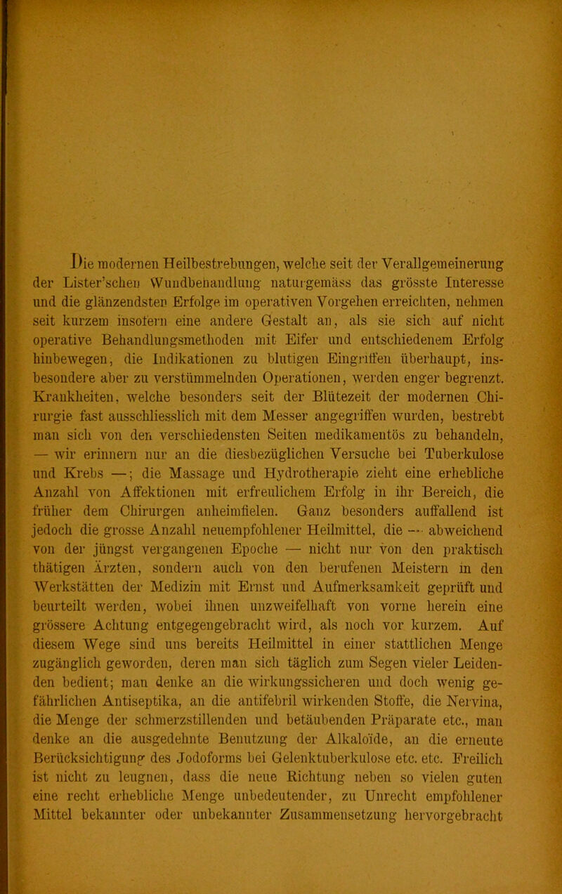 Die modernen Heilbestrebungen, welche seit der Verallgemeinerung Lister’scheu Wundbehandlung naturgemäss das grösste Interesse die glänzendsten Erfolge im operativen Vorgehen erreichten, nehmen kurzem insofern eine andere Gestalt an , als sie sich auf nicht operative Behandlungsmethoden mit Eifer und entschiedenem Erfolg hinbewegen, die Indikationen zu blutigen Eingriffen überhaupt, ins- besondere aber zu verstümmelnden Operationen, werden enger begrenzt. Krankheiten, welche besonders seit der Blütezeit der modernen Chi- rurgie. fast ausschliesslich mit dem Messer angegriffen wurden, bestrebt man sich von den verschiedensten Seiten medikamentös zu behandeln, — wir erinnern nur an die diesbezüglichen Versuche bei Tuberkulose und Krebs —; die Massage und Hydrotherapie zieht eine erhebliche Anzahl von Affektionen mit erfreulichem Erfolg in ihr Bereich, die früher dem Chirurgen anheimfielen. Ganz besonders auffallend ist jedoch die grosse Anzahl neuempfohlener Heilmittel, die — • abweichend von der jüngst vergangenen Epoche — nicht nur von den praktisch thätigen Ärzten, sondern auch von den berufenen Meistern in den Werkstätten der Medizin mit Ernst und Aufmerksamkeit geprüft und beurteilt werden, wobei ihnen unzweifelhaft von vorne herein eine grössere Achtung entgegen gebracht wird, als noch vor kurzem. Auf diesem Wege sind uns bereits Heilmittel in einer stattlichen Menge zugänglich geworden, deren man sich täglich zum Segen vieler Leiden- den bedient; man denke an die wirkungssicheren und doch wenig ge- fährlichen Antiseptika, an die antifebril wirkenden Stoffe, die Nervina, die Menge der schmerzstillenden und betäubenden Präparate etc., man denke an die ausgedehnte Benutzung der Alkaloide, an die erneute Berücksichtigung des Jodoforms bei Gelenktuberkulose etc. etc. Freilich ist nicht zu leugnen, dass die neue Richtung neben so vielen guten eine recht erhebliche Menge unbedeutender, zu Unrecht empfohlener Mittel bekannter oder unbekannter Zusammensetzung hervorgebracht 7 , der und seit