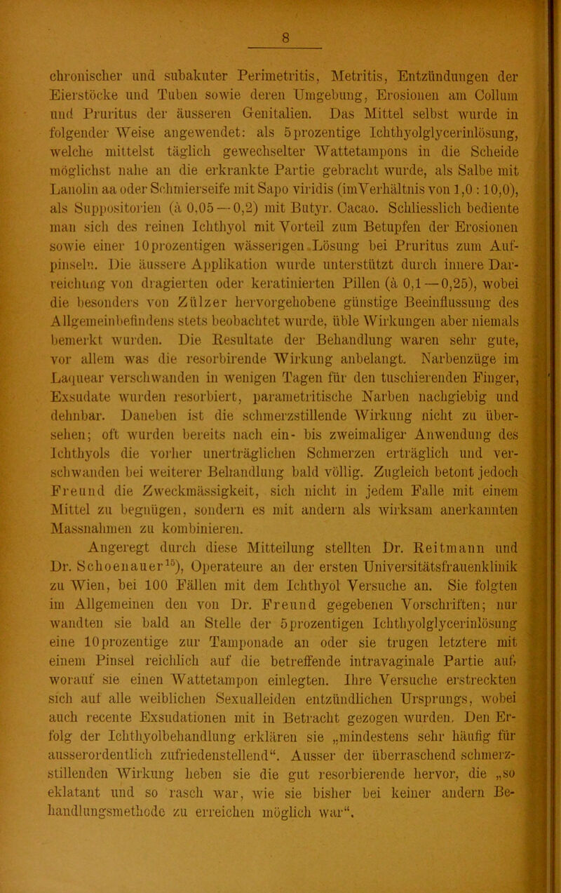 chronischer und subakuter Perimetritis, Metritis, Entzündungen der Eierstöcke und Tuben sowie deren Umgebung, Erosionen am Collum und Pruritus der äusseren Genitalien. Das Mittel selbst Avurde in folgender Weise angewendet: als öprozentige Icktk$olglycerinlösung, welche mittelst täglich gewechselter Wattetampons in die Scheide möglichst nahe an die erkrankte Partie gebracht wurde, als Salbe mit Lanolin aa oder Schmierseife mit Sapo viridis (imVerhältnis von 1,0 :10,0), als Suppositorien (ä 0,05 — 0,2) mit Butyr. Cacao. Schliesslich bediente man sich des reinen Ichthyol mit Vorteil zum Betupfen der Erosionen sowie einer 10 prozentigen wässerigen Lösung bei Pruritus zum Auf- pinseln. Die äussere Applikation wurde unterstützt durch innere Dar- reichung von dragierten oder keratinierten Pillen (ä 0,1—0,25), wobei die besonders von Ziilzer hervorgehobene günstige Beeinflussung des Allgemeinbefindens stets beobachtet Avurde, üble Wirkungen aber niemals bemerkt wurden. Die Resultate der Behandlung waren sehr gute, vor allem was die resorbirende Wirkung anbelangt. Narbenzüge im Laquear verschwanden in Avenigen Tagen für den tuschierenden Finger, Exsudate wurden resorbiert, parametritische Narben nachgiebig und dehnbar. Daneben ist die schmerzstillende Wirkung nicht zu über- sehen; oft Avurden bereits nach ein- bis ZAveimaliger Anwendung des Ichthyols die vorher unerträglichen Schmerzen erträglich und ver- schwanden bei Aveiterer Behandlung bald völlig. Zugleich betont jedoch Freund die Zweckmässigkeit, sich nicht in jedem Falle mit einem Mittel zu begnügen, sondern es mit andern als Avirksam anerkannten Massnahmen zu kombinieren. Angeregt durch diese Mitteilung stellten Dr. Reitmann und Dr. Sckoenauer15), Operateure an der ersten Universitätsfrauenklinik zu Wien, bei 100 Fällen mit dem Ichthyol Versuche an. Sie folgten im Allgemeinen den von Dr. Freund gegebenen Vorschriften; nur Avandten sie bald an Stelle der öprozentigen Ichthyolglycerinlösung eine 1 Öprozentige zur Tamponade an oder sie trugen letztere mit einem Pinsel reichlich auf die betreffende intravaginale Partie auf worauf sie einen Wattetampon einlegten. Ihre Versuche erstreckten sich auf alle Aveiblichen Sexualleiden entzündlichen Ursprungs, Avobei auch recente Exsudationen mit in Betracht gezogen Avurden, Den Er- folg der Ichthyolbehandlung erklären sie „mindestens sehr häufig für ausserordentlich zufriedenstellend“. Ausser der überraschend schmerz- stillenden Wirkung heben sie die gut resorbierende hervor, die „so eklatant und so rasch Avar, Avie sie bisher bei keiner andern Be- handlungsmethode zu erreichen möglich Avar“.