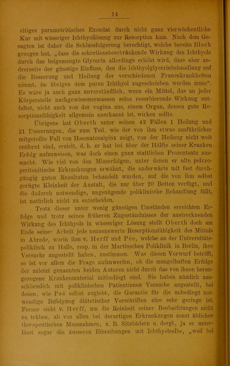 eitiges parametritisches Exsudat durcli nicht ganz vierwöchentliche Kur mit wässriger Ichthyollösung zur Resorption kam. Nach dem Ge- sagten ist daher die Schlussfolgerung berechtigt, welche bereits Bloch gezogen hat, „dass die sekretionsbeschränkende Wirkung des Ichthyols durch das beigemengte Glycerin allerdings erhöht wird, dass aber an- drerseits der günstige Einfluss, den die Ichthyolglycerinbehandlung auf die Besserung und Heilung der verschiedenen Frauenkrankheiten nimmt, im übrigen dem puren Ichthyol zugeschrieben werden muss“. Es wäre ja auch ganz unverständlich, wenn ein Mittel, das an jeder Körperstelle nachgewiesenermassen seine resorbierende Wirkung ent- faltet, nicht auch von der vagina aus, einem Organ, dessen gute Re- sorptionsfähigkeit allgemein anerkannt ist. wirken sollte. Übrigens hat Obertli unter seinen 42 Fällen 1 Heilung und 21 Besserungen, die zum Teil, wie der von ihm etwas ausführlicher mitgeteilte Fall von Haematosalpinx zeigt, von der Heilung nicht weit entfernt sind, erzielt, d. li. er hat bei über der Hälfte seiner Kranken Erfolg aufzuweisen, was doch einen ganz stattlichen Prozentsatz aus- macht. Wie viel von den Misserfolgen, unter denen er alte pelveo- peritonitische Erkrankungen erwähnt, die anderwärts mit fast duich- gängig guten Resultaten behandelt wurden, auf die von ihm selbst gerügte Kleinheit der Anstalt, die nur über 20 Betten verfügt, und die dadurch notwendige, ungenügende poliklinische Behandlung fällt, ist natürlich nicht zu entscheiden. Trotz dieser unter wenig günstigen Umständen erreichten Er- folge und trotz seines früheren Zugeständnisses der austrocknenden Wirkung des Ichthyols in wässeriger Lösung stellt Obertli doch am Ende seiner Arbeit jede nennenswerte Resorptionsfähigkeit des Mittels in Abrede, worin ihm v. Iierff und Pee, welche an der Universitäts- poliklinik zu Halle, resp. in der Martinschen Poliklinik in Berlin, ihre Versuche angestellt haben, zustimmen. Was diesen Vorwurf betrifft, so ist vor allem die Frage aufzuwerfen, ob die mangelhaften Erfolge der zuletzt genannten beiden Autoren nicht durch das von ihnen heran- gezogene Krankenmaterial mitbedingt sind. Sie haben nämlich aus- schliesslich mit poliklinischen Patientinnen Versuche angestellt, bei denen, wie Pee selbst zugiebt, die Garantie für die unbedingt not- wendige Befolgung diätetischer Vorschriften eine sehr geringe ist. Ferner sieht v. 11 er ff, um die Reinheit seiner Beobachtungen nicht zu trüben, ab von allen bei derartigen Erkrankungen sonst üblichen therapeutischen Massnahmen, z. B. Sitzbädern u. dergl., ja er unter- lässt sogar die äusseren Einreibungen mit Ichthyolsalbe, „weil bei