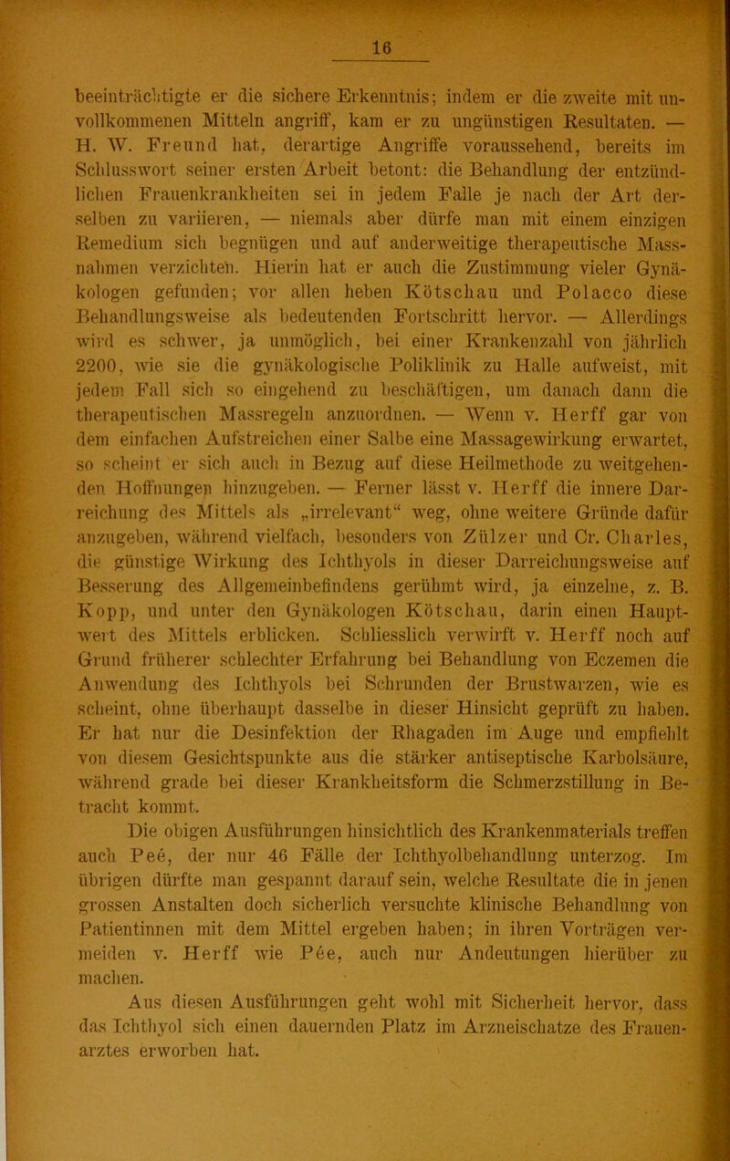 16 beeinträchtigte er die sichere Erkenntnis; indem er die zweite mit un- vollkommenen Mitteln angriff, kam er zu ungünstigen Resultaten. — H. W. Freund hat, derartige Angriffe voraussehend, bereits im Schlusswort seiner ersten Arbeit betont: die Behandlung der entzünd- lichen Frauenkrankheiten sei in jedem Falle je nach der Art der- selben zu variieren, — niemals aber dürfe man mit einem einzigen Remedium sich begnügen und auf anderweitige therapeutische Mass- nahmen verzichten. Hierin hat er auch die Zustimmung vieler Gynä- kologen gefunden; vor allen heben Ivötschau und Polacco diese Behandlungsweise als bedeutenden Fortschritt hervor. — Allerdings wird es schwer, ja unmöglich, bei einer Krankenzahl von jährlich 2200, wie sie die gynäkologische Poliklinik zu Halle aufweist, mit jedem Fall sich so eingehend zu beschäftigen, um danach dann die therapeutischen Massregeln anzuordnen. — Wenn v. Herff gar von dem einfachen Aufstreichen einer Salbe eine Massagewirkung erwartet, so scheint er sich auch in Bezug auf diese Heilmethode zu weitgehen- den Hoffnungen hinzugeben. — Ferner lässt v. Herff die innere Dar- reichung des Mittels als „irrelevant“ weg, ohne weitere Gründe dafür anzugeben, während vielfach, besonders von Ziilzer und Cr. Charles, die günstige Wirkung des Ichthyols in dieser Darreichungsweise auf Besserung des Allgemeinbefindens gerühmt wird, ja einzelne, z. B. Kopp, und unter den Gynäkologen Kötschau, darin einen Haupt- wert des Mittels erblicken. Schliesslich verwirft v. Herff noch auf Grund früherer schlechter Erfahrung bei Behandlung von Eczemen die Anwendung des Ichthyols bei Schrunden der Brustwarzen, wie es scheint, ohne überhaupt dasselbe in dieser Hinsicht geprüft zu haben. Er hat nur die Desinfektion der Rhagaden im Auge und empfiehlt von diesem Gesichtspunkte aus die stärker antiseptische Karbolsäure, während grade bei dieser Krankheitsform die Schmerzstillung in Be- tracht kommt. Die obigen Ausführungen hinsichtlich des Krankenmaterials treffen auch Pee, der nur 46 Fälle der Ichthyolbehandlung unterzog. Im übrigen dürfte man gespannt darauf sein, welche Resultate die in jenen grossen Anstalten doch sicherlich versuchte klinische Behandlung von Patientinnen mit dem Mittel ergeben haben; in ihren Vorträgen ver- meiden v. Herff wie Pee, auch nur Andeutungen hierüber zu machen. Aus diesen Ausführungen geht wohl mit Sicherheit hervor, dass das Ichthyol sich einen dauernden Platz im Arzneischatze des Frauen- arztes erworben hat.