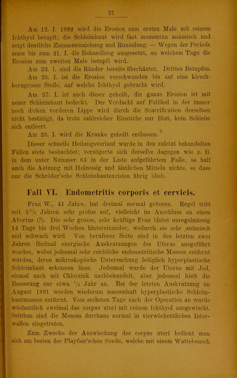 Am 12. I. 1892 wird die Erosion zum ersten Male mit reinem Ichthyol betupft; die Schleimhaut wird fast momentan anämisch und zeigt deutliche Zusammenziehung und Runzelung. — Wegen der Periode muss bis zum 21. I. die Behandlung ausgesetzt, an welchem Tage die Erosion zum zweiten Male betupft wird. Am 23. I. sind die Ränder bereits überhäutet. Drittes Betupfen. Am 25. I. ist die Erosion verschwunden bis auf eine kirsch- kerngrosse Stelle, auf welche Ichthyol gebracht wird. Am 27. I. ist auch dieser geheilt, die ganze Erosion ist. mit neuer Schleimhaut bedeckt. Der Verdacht auf Follikel in der immer noch d;cken vorderen Lippe wird durch die Scarrifieation derselben nicht bestätigt, da trotz zahlreicher Einstiche nur Blut, kein Schleim sich entleert. “V Am 23. I. wird die Kranke geheilt entlassen. Dieser schnelle Heilungsverlauf wurde in den zuletzt behandelten Eällen stets beobachtet; verzögerte sich derselbe dagegen wie z. B. in dem unter Nummer 63 in der Liste auf geführtem Falle, so half auch die Aetzung mit Holzessig und ähnlichen Mitteln nichts, so dass nur die Schröder’sche Schleimhautexcision übrig blieb. Fall VI. Endometritis corporis et cervicis. Frau W., 41 Jahre, hat dreimal normal geboren. Regel tritt seit 2V2 Jahren sehr profus auf, vielleicht im Anschluss an einen Abortus (?). Die sehr grosse, sehr kräftige Frau blutet unregelmässig 14 Tage bis drei Wochen hintereinander, wodurch sie sehr anämisch und schwach wird. Von berufener Seite sind in den letzten zwei Jahren fünfmal energische Auskratzungen des Uterus ausgeführt worden, wobei jedesmal sehr reichliche endometritisclie Massen entfernt wurden, deren mikroskopische Untersuchung lediglich hyperplastische Schleimhaut erkennen liess. Jedesmal wurde der Uterus mit Jod, einmal auch mit Chlorzink nachbehandelt, aber jedesmal hielt die Besserung nur etwa V4 Jahr an- Bei der letzten Auskratzung im August 1891 werden wiederum massenhaft hyperplastische Schleim- hautmassen entfernt. Vom sechsten Tage nach der Operation an wurde wöchentlich zweimal das corpus Uteri mit reinem Ichthyol ausgewischt. . Seitdem sind die Menses durchaus normal in vierwöchentlichen Int.er- wallen eingetreten. Zum Zwecke der Auswischung des corpus uteri bedient man sich am besten der Playfair’schen Sonde, welche mit einem Wattebausch