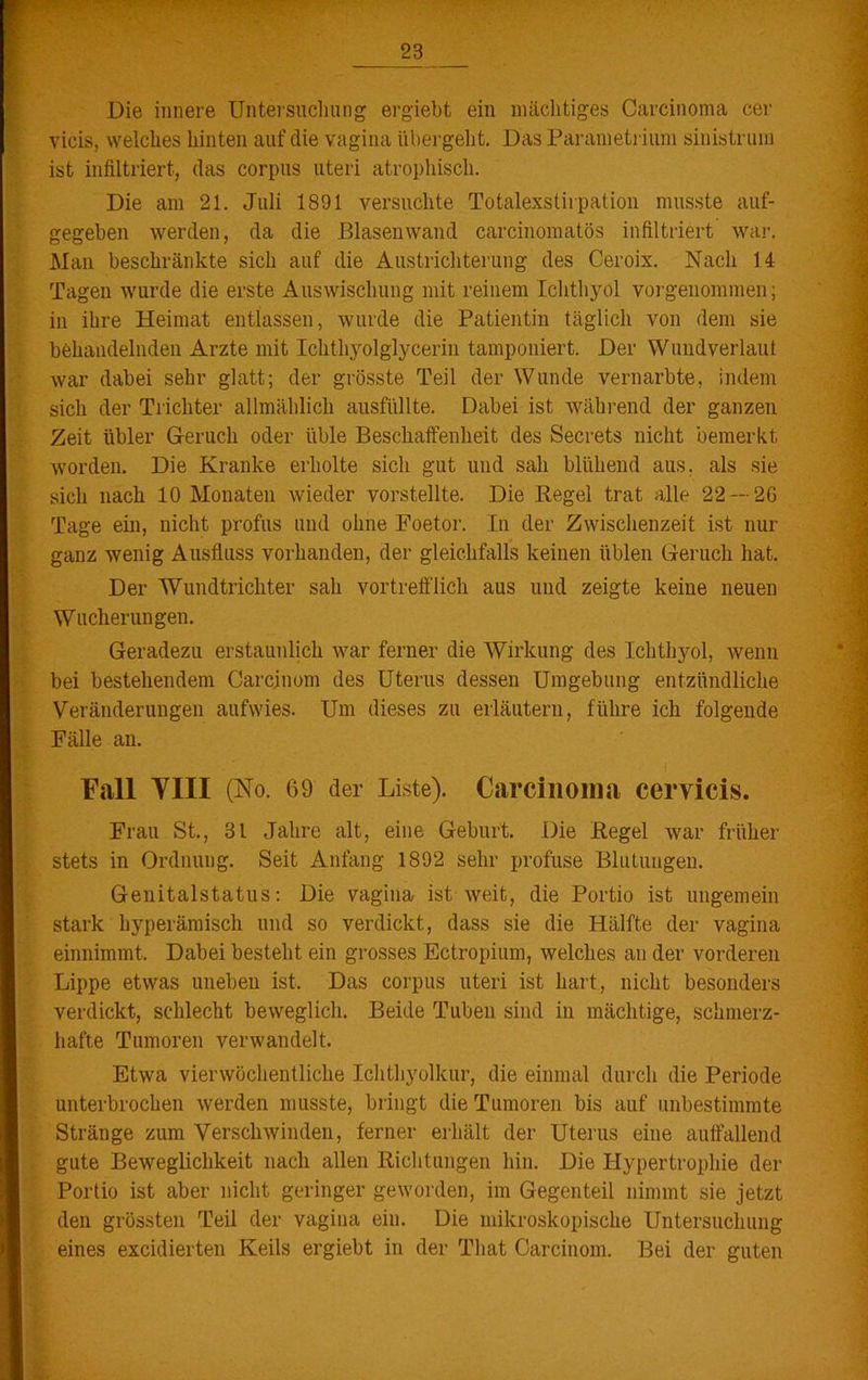 ■X/rrZ'WXztir* y-~- *• Die innere Untersuchung ergiebt ein mächtiges Carcinoma cer vicis, welches hinten auf die vagina übergeht. Das Parametrium sinistrum ist infiltriert, das corpus uteri atrophisch. Die am 21. Juli 1891 versuchte Totalexstirpation musste auf- gegeben werden, da die Blasen wand carcinomatös infiltriert war. Man beschränkte sich auf die Austricliterung des Ceroix. Nach 14 Tagen wurde die erste Auswischung mit reinem Ichthyol vorgenommen; in ihre Heimat entlassen, wurde die Patientin täglich von dem sie behandelnden Arzte mit Ichtliyolglycerin tamponiert. Der Wundverlaut war dabei sehr glatt; der grösste Teil der Wunde vernarbte, indem sich der Trichter allmählich ausfüllte. Dabei ist während der ganzen Zeit übler Geruch oder üble Beschaffenheit des Secrets nicht bemerkt worden. Die Kranke erholte sich gut und sah blühend aus. als sie sich nach 10 Monaten wieder vorstellte. Die Kegel trat alle 22 — 26 Tage ein, nicht profus und ohne Foetor. In der Zwischenzeit ist nur ganz wenig Ausfluss vorhanden, der gleichfalls keinen üblen Geruch hat. Der Wundtrichter sah vortrefflich aus und zeigte keine neuen Wucherungen. Geradezu erstaunlich war ferner die Wirkung des Ichthyol, wenn bei bestehendem Carcjnom des Uterus dessen Umgebung entzündliche Veränderungen aufwies. Um dieses zu erläutern, führe ich folgende Fälle an. Fall VIII (No. 69 der Liste). Carcinoma cervicis. Frau St., 3t Jahre alt, eine Geburt. Die Kegel war früher stets in Ordnung. Seit Anfang 1892 sehr profuse Blutungen. Genitalstatus: Die vagina ist weit, die Portio ist ungemein stark hyperämisch und so verdickt, dass sie die Hälfte der vagina einnimmt. Dabei besteht ein grosses Ectropium, welches an der vorderen Lippe etwas uneben ist. Das corpus uteri ist hart, nicht besonders verdickt, schlecht beweglich. Beide Tuben sind in mächtige, schmerz- hafte Tumoren verwandelt. Etwa vier wöchentliche Ichthyolkur, die einmal durch die Periode unterbrochen werden musste, bringt die Tumoren bis auf unbestimmte Stränge zum Verschwinden, ferner erhält der Uterus eine auffallend gute Beweglichkeit nach allen Richtungen hin. Die Hypertrophie der Portio ist aber nicht geringer geworden, im Gegenteil nimmt sie jetzt den grössten Teil der vagina ein. Die mikroskopische Untersuchung eines excidierten Keils ergiebt in der That Carcinom. Bei der guten