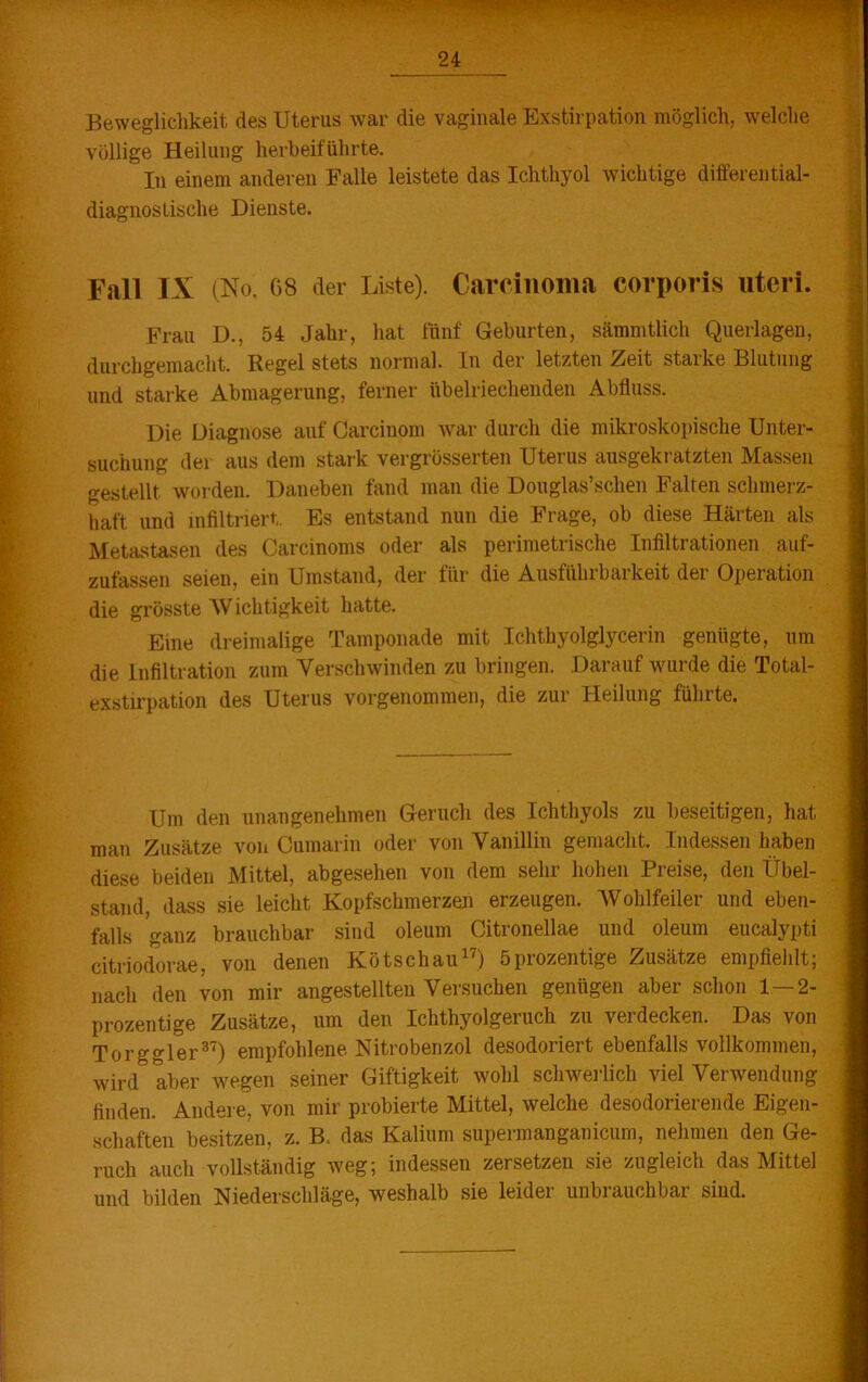 Beweglichkeit des Uterus war die vaginale Exstirpation möglich, welche völlige Heilung herbeiführte. In einem anderen Falle leistete das Ichthyol wichtige differential- diagnostische Dienste. Fall IX (No. G8 der Liste). Carcinoma corporis uteri. Frau D., 54 Jahr, hat fünf Geburten, sämmtlich Querlagen, durchgemacht. Regel stets normal. In der letzten Zeit staike Blutung und starke Abmagerung, ferner übelriechenden Abfluss. Die Diagnose auf Carcinom war durch die mikroskopische Unter- suchung der aus dem stark vergrüsserten Uteius ausgeki atzten Massen gestellt worden. Daneben fand man die Douglas’schen Falten schmerz- haft und infiltriert. Es entstand nun die Frage, ob diese Härten als Metastasen des Carcinoms oder als perimetrische Infiltrationen auf- zufassen seien, ein Umstand, der für die Ausführbarkeit der Operation die grösste Wichtigkeit hatte. Eine dreimalige Tamponade mit Ichthyolglycerin genügte, um die Infiltration zum Verschwinden zu bringen. Darauf wurde die Total- exstirpation des Uterus vorgenommen, die zur Heilung führte. Um den unangenehmen Geruch des Ichthyols zu beseitigen, hat man Zusätze von Cumarin oder von Vanillin gemacht. Indessen haben diese beiden Mittel, abgesehen von dem sehr hohen Preise, den Übel- stand, dass sie leicht Kopfschmerzen erzeugen. Wohlfeiler und eben- falls ganz brauchbar sind oleum Citronellae und oleum eucalypti citriodorae, von denen Kötschau17) öprozentige Zusätze empfiehlt; nach den von mir angestellteu Versuchen genügen aber schon 1 — 2- prozentige Zusätze, um den Ichthyolgeruch zu verdecken. Das von Torggler37) empfohlene Nitrobenzol desodoriert ebenfalls vollkommen, wird aber wegen seiner Giftigkeit wohl schwerlich viel Verwendung finden. Andere, von mir probierte Mittel, welche desodorierende Eigen- schaften besitzen, z. B. das Kalium supermanganicum, nehmen den Ge- ruch auch vollständig weg; indessen zersetzen sie zugleich das Mittel und bilden Niederschläge, weshalb sie leider unbrauchbar sind.