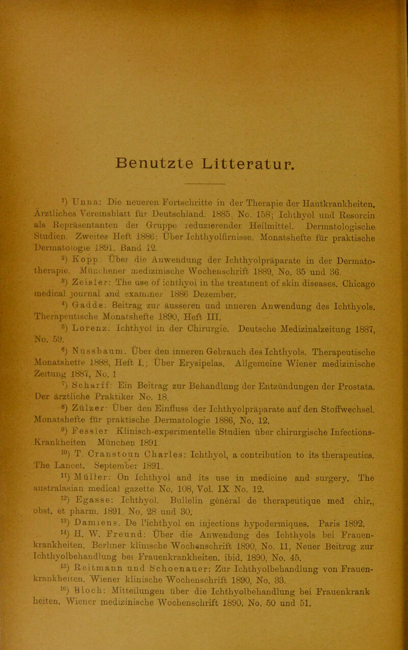 Benutzte Litteratur, 4) Unna: Die neueren Fortschritte in der Therapie der Hautkrankheiten. Ärztliches Vereinsblatt für Deutschland. 1885. No. 158; Ichthyol und Resorcin als Repräsentanten der Gruppe reduzierender Heilmittel. Dermatologische Studien Zweites Heft 188(3; Über Ichthyolfirnisse. Monatshefte für praktische Dermatologie 1891. Band 12. 3) Kopp Tiber die Anwendung der Ichthyolpräparate in der Dermato- therapie. Münc hener medizinische Wochenschrift 1889, No. 85 und 36. 8) Zeisler: The use of ichthyoi in the treatment of skin diseases. Chicago medical Journal and examinier 1886 Dezember. 4) Gadde. Beitrag zur äusseren und inneren Anwendung des Ichthyols. Therapeutische Monatshefte 1890, Heft III. 5) Lorenz. Ichthyoi in der Chirurgie. Deutsche Medizinalzeitung 1887, No. 59. 9) Nussbaum. Über den inneren Gebrauch des Ichthyols. Therapeutische Monatshefte 1888, Heft I.; Über Erysipelas. Allgemeine Wiener medizinische Zeitung 1887, No. 1 7) Scharff: Ein Beitrag zur Behandlung der Entzündungen der Prostata. Der ärztliche Praktiker No. 18. a) Zülzer- über den Einfluss der Ichthyolpräparate auf den Stoffwechsel. Monatshefte für praktische Dermatologie 1886, No. 12. °) Pessier Klinisch-experimentelle Studien über chirurgische Infections- Kranldieiten München 1891. 10) T Cranstoun Charles: Ichthyol, a contribution to its tlierapeutics. The Lancet. September 1891 n) Müller: On Ichthyol and its use in medicine and surgery. The anstralasian medical gazette No. 108, Vol. IX No. 12. 12) Egasse: Ichthyoi. Bullelin general de therapeutique med chir., obst. et pharm. 1891 No. 28 und 30. 13) Damiens. De l’ichthyol en injections hypodermiques. Paris 1892. 14) H. W. Freund: Über die Anwendung des Ichthyols bei Frauen- krankheiten. Berliner klinische Wochenschrift 1890, No. 11, Neuer Beitrug zur Ichthyolbehandlung bei Frauenkrankheiten, ibid. 1890, No. 45. 15) Reitmann und Schoenauer: Zur Ichthj'olbehandlung von Frauen- krankheiten. Wiener klinische Wochenschrift 1890, No. 33. 10) Btoch: Mitteilungen über die Ichthyolbehandlung bei Frauenkrank beiten, Wiener medizinische Wochenschrift 1890, No. 50 und 51.