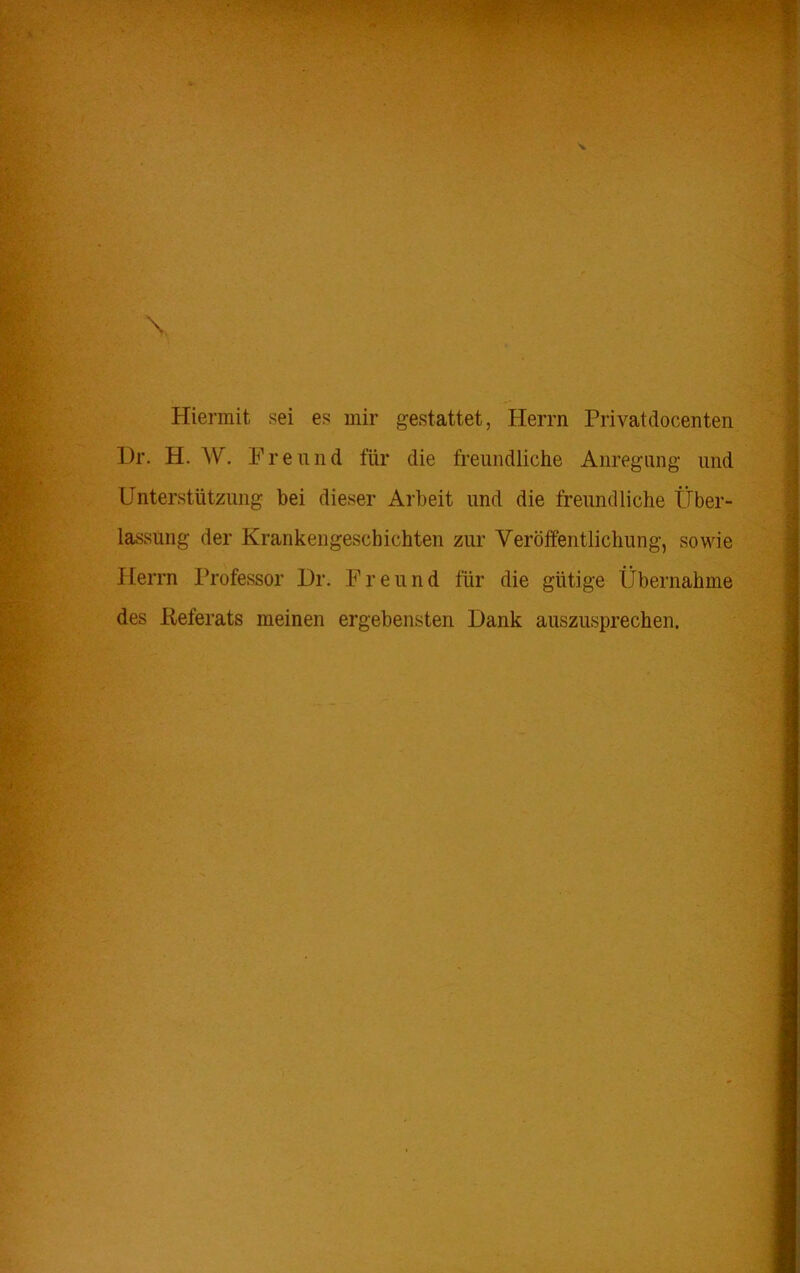 Hiermit sei es mir gestattet, Herrn Frivatdocenten Dr. H. W. Freund für die freundliche Anregung und Unterstützung bei dieser Arbeit und die freundliche Über- lassung der Krankengeschichten zur Veröffentlichung, sowie Herrn Professor Dr. Freund für die gütige Übernahme des Referats meinen ergebensten Dank auszusprechen.