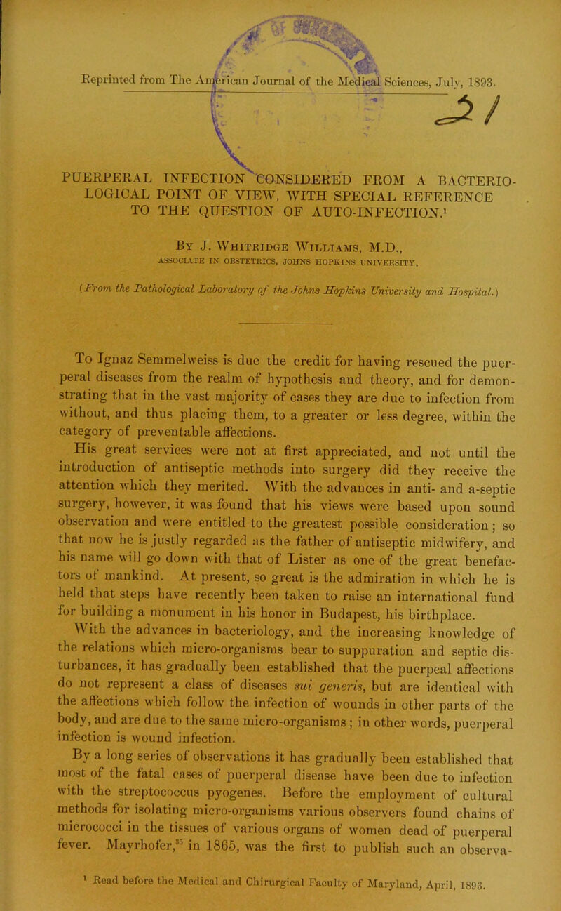 PUERPERAL INFECTION CONSIDERED FROM A BACTERIO- LOGICAL POINT OF VIEW, WITH SPECIAL REFERENCE TO THE QUESTION OF AUTO-INFECTION.1 (From the Pathological Laboratory of the Johns TIopkins University and Hospital.) lo Ignaz Semmel weiss is due the credit for having rescued the puer- peral diseases from the realm of hypothesis and theory, and for demon- strating that in the vast majority of cases they are due to infection from without, and thus placing them, to a greater or less degree, within the category of preventable affections. His great services were not at first appreciated, and not until the introduction of antiseptic methods into surgery did they receive the attention which they merited. With the advances in anti- and a-septic surgery, however, it was found that his views were based upon sound observation and were entitled to the greatest possible consideration ; so that now he is justly regarded as the father of antiseptic midwifery, and his name will go down with that of Lister as one of the great benefac- tors of mankind. At present, so great is the admiration in which he is held that steps have recently been taken to raise an international fund for building a monument in his honor in Budapest, his birthplace. With the advances in bacteriology, and the increasing knowledge of the relations which micro-organisms bear to suppuration and septic dis- turbances, it has gradually been established that the puerpeal affections do not represent a class of diseases sui generis, but are identical with the affections which follow the infection of wounds in other parts of the body, and are due to the same micro-organisms ; in other words, puerperal infection is wound infection. By a long series of observations it has gradually been established that most of the fatal cases of puerperal disease have been due to infection with the streptococcus pyogenes. Before the employment of cultural methods for isolating micro-organisms various observers found chains of micrococci in the tissues of various organs of women dead of puerperal fever. Mayrhofer,35 in 1865, was the first to publish such an observa- By J. Whitridge AVilliams, M.D., ASSOCIATE IN OBSTETRICS, JOHNS HOPKINS UNIVERSITY, 1 Read before the Medical and Chirurgical Faculty of Maryland, April, 1S93.