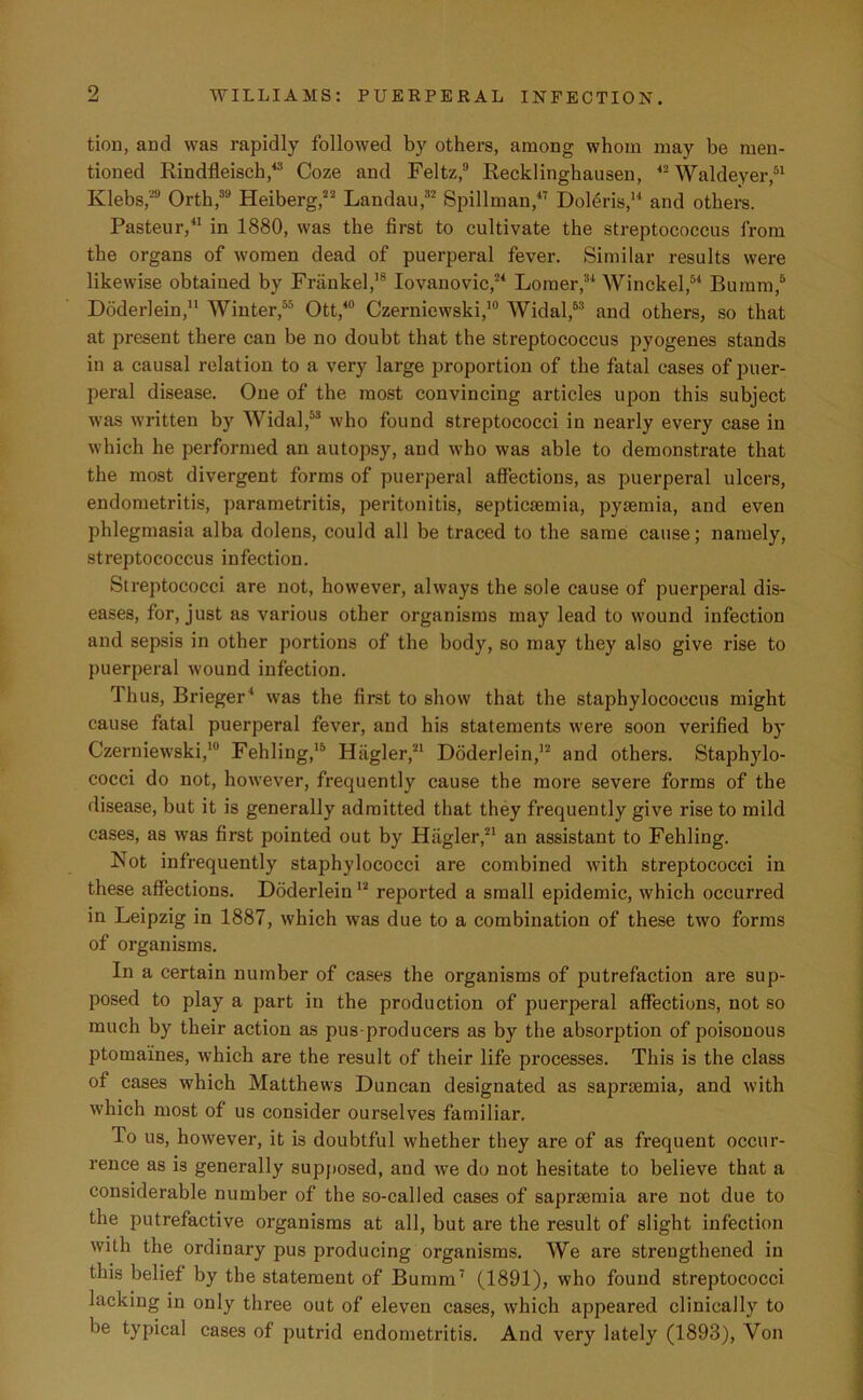 tion, and was rapidly followed by others, among whom may be men- tioned Rindfleisch,43 Coze and Feltz,9 Recklinghausen, 42 Waldeyer,51 Klebs,29 Orth,39 Heiberg,22 Landau,32 Spillman,47 Doleris,14 and others. Pasteur,41 in 1880, was the first to cultivate the streptococcus from the organs of women dead of puerperal fever. Similar results were likewise obtained by Friinkel,18 Iovanovic,24 Lomer,34 Winckel,54 Bumm,5 Doderlein,11 Winter,55 Ott,40 Czernicwski,10 Widal,63 and others, so that at present there can be no doubt that the streptococcus pyogenes stands in a causal relation to a very large proportion of the fatal cases of puer- peral disease. One of the most convincing articles upon this subject was written by Widal,53 who found streptococci in nearly every case in which he performed an autopsy, and who was able to demonstrate that the most divergent forms of puerperal affections, as puerperal ulcers, endometritis, parametritis, peritonitis, septicaemia, pyaemia, and even phlegmasia alba dolens, could all be traced to the same cause; namely, streptococcus infection. Streptococci are not, however, always the sole cause of puerperal dis- eases, for, just as various other organisms may lead to wound infection and sepsis in other portions of the body, so may they also give rise to puerperal wound infection. Thus, Brieger4 was the first to show that the staphylococcus might cause fatal puerperal fever, and his statements were soon verified by Czerniewski,10 Fehling,15 Hagler,21 Doderlein,12 and others. Staphylo- cocci do not, however, frequently cause the more severe forms of the disease, but it is generally admitted that they frequently give rise to mild cases, as was first pointed out by Hagler,21 an assistant to Fehling. Not infrequently staphylococci are combined with streptococci in these affections. Doderlein12 reported a small epidemic, which occurred in Leipzig in 1887, which was due to a combination of these two forms of organisms. In a certain number of cases the organisms of putrefaction are sup- posed to play a part in the production of puerperal affections, not so much by their action as pus-producers as by the absorption of poisonous ptomaines, which are the result of their life processes. This is the class of cases which Matthews Duncan designated as saprtemia, and with which most of us consider ourselves familiar. To us, however, it is doubtful whether they are of as frequent occur- rence as is generally supposed, and we do not hesitate to believe that a considerable number of the so-called cases of saprsemia are not due to the putrefactive organisms at all, but are the result of slight infection with the ordinary pus producing organisms. We are strengthened in this belief by the statement of Bumm7 (1891), who found streptococci lacking in only three out of eleven cases, which appeared clinically to be typical cases of putrid endometritis. And very lately (1893), Von