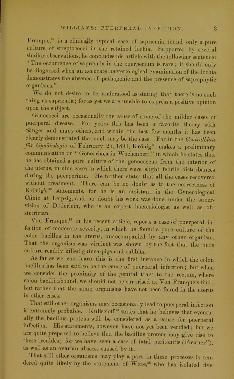 Franque, in a clinically typical case of saprsemia, found only a pure culture of streptococci in the retained lochia. Supported by several similar observations, he concludes his article with the following sentence: “ The occurrence of saprsemia in the puerperium is rare ; it should only be diagnosed when an accurate bacteriological examination of the lochia demonstrates the absence of pathogenic and the presence of saprophytic organisms.” We do not desire to be understood as stating that there is no such thing as saprsemia; for as yet we are unable to express a positive opinion upon the subject. Gonococci are occasionally the cause of some of the milder cases of puerperal disease. For years this has been a favorite theory with Sanger and many others, and within the last few months it has been clearly demonstrated that such may be the case. For in the Centralblatt fur Gynakologie of February 25, 1893, Kronig30 makes a preliminary communication on “ Gonorrhoea in Wochenbett,” in which he states that he has obtained a pure culture of the gonococcus from the interior of the uterus, in nine cases in which there were slight febrile disturbances during the puerperium. He further states that all the cases recovered without treatment. There can be no doubt as to the correctness of Kronig’s80 statements, for he is an assistant in the Gynecological Clinic at Leipzig, and no doubt his work was done under the super- vision of Doderlein, who is an expert bacteriologist as well as ob- stetrician. Von Franque,13 in his recent article, reports a case of puerperal in- fection of moderate severity, in which he found a pure culture of the colon bacillus in the uterus, unaccompanied by any other organism. That the organism was virulent was shown by the fact that the pure culture readily killed guinea-pigs and rabbits. As far as we can learn, this is the first instance in which the colon bacillus has been said to be the cause of puerperal infection; but when we consider the proximity of the genital tract to the rectum, where colon bacilli abound, we should not be surprised at Von Franque’s find ; but rather that the same organisms have not been found in the uterus in other cases. That still other organisms may occasionally lead to puerperal infection is extremely probable. Kuliscioff31 states that he believes that eventu- ally the bacillus proteus will be considered as a cause for puerperal infection. His statements, however, have not yet been verified ; but we are quite prepared to believe that the bacillus proteus may give rise to these troubles; for we have seen a case of fatal peritonitis (Flexner17), as well as an ovarian abscess caused by it. That still other organisms may play a part in these processes is ren- dered quite likely by the statement of Witte,50 who has isolated five