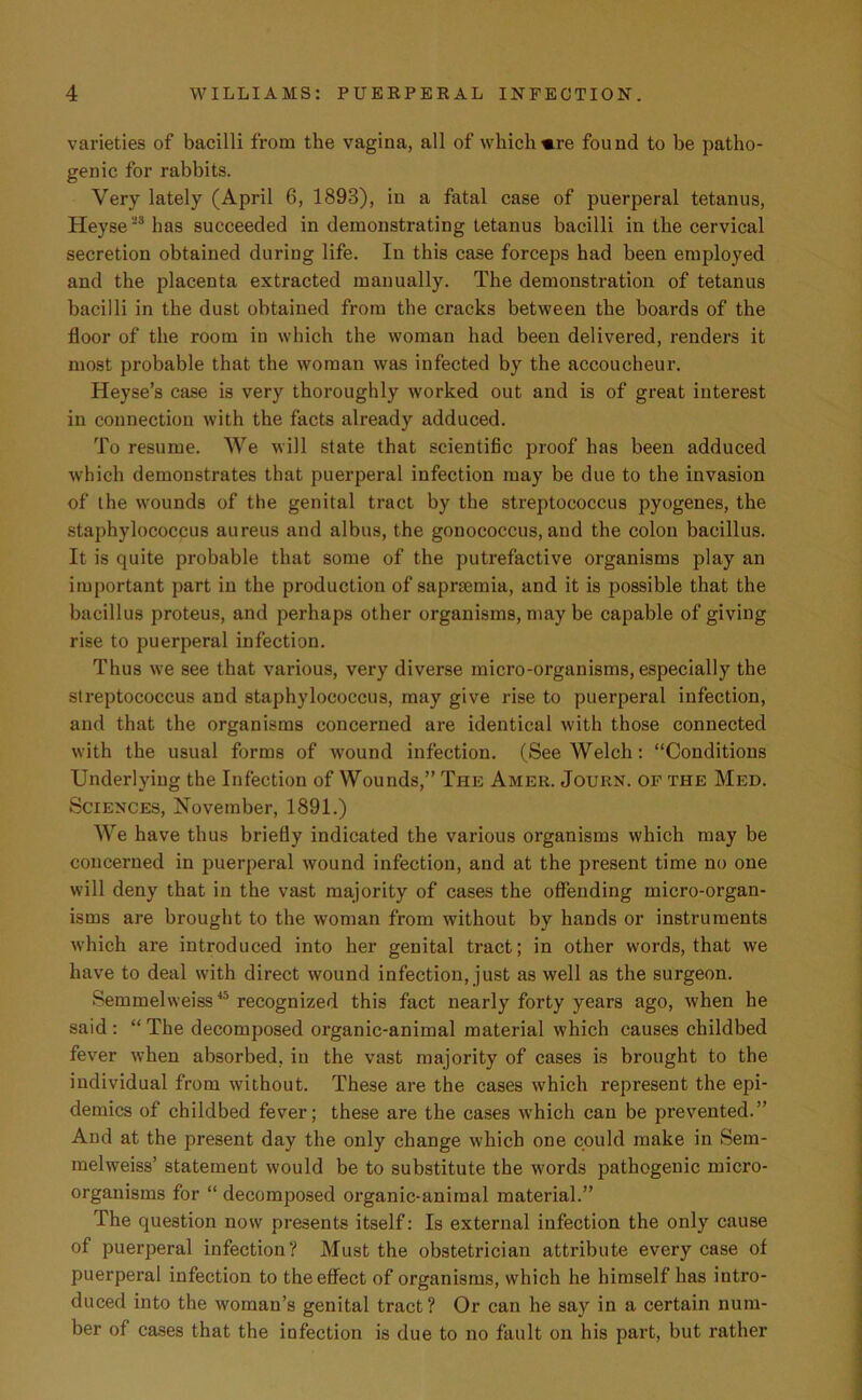 varieties of bacilli from the vagina, all of whichmre found to be patho- genic for rabbits. Very lately (April 6, 1893), in a fatal case of puerperal tetanus, Heyse28 has succeeded in demonstrating tetanus bacilli in the cervical secretion obtained during life. In this case forceps had been employed and the placenta extracted manually. The demonstration of tetanus bacilli in the dust obtained from the cracks between the hoards of the floor of the room iu which the woman had been delivered, renders it most probable that the woman was infected by the accoucheur. Heyse’s case is very thoroughly worked out and is of great interest in connection with the facts already adduced. To resume. We will state that scientific proof has been adduced which demonstrates that puerperal infection may be due to the invasion of the wounds of the genital tract by the streptococcus pyogenes, the staphylococcus aureus and albus, the gonococcus, and the colon bacillus. It is quite probable that some of the putrefactive organisms play an important part in the production of saprsemia, and it is possible that the bacillus proteus, and perhaps other organisms, may be capable of giving rise to puerperal infection. Thus we see that various, very diverse micro-organisms, especially the streptococcus and staphylococcus, may give rise to puerperal infection, and that the organisms concerned are identical with those connected with the usual forms of wound infection. (See Welch: “Conditions Underlying the Infection of Wounds,” The Amer. Journ. of the Med. Sciences, November, 1891.) We have thus briefly indicated the various organisms which may be concerned in puerperal wound infection, and at the present time no one will deny that in the vast majority of cases the offending micro-organ- isms are brought to the woman from without by hands or instruments which are introduced into her genital tract; in other words, that we have to deal with direct wound infection, just as well as the surgeon. Semmelweiss45 recognized this fact nearly forty years ago, when he said: “The decomposed organic-animal material which causes childbed fever when absorbed, in the vast majority of cases is brought to the individual from without. These are the cases which represent the epi- demics of childbed fever; these are the cases which can be prevented.” And at the present day the only change which one could make in Sem- melweiss’ statement would be to substitute the words pathogenic micro- organisms for “ decomposed organic-animal material.” The question now presents itself: Is external infection the only cause of puerperal infection? Must the obstetrician attribute every case of puerperal infection to the effect of organisms, which he himself has intro- duced into the woman’s genital tract? Or can he say in a certain num- ber of cases that the infection is due to no fault on his part, but rather